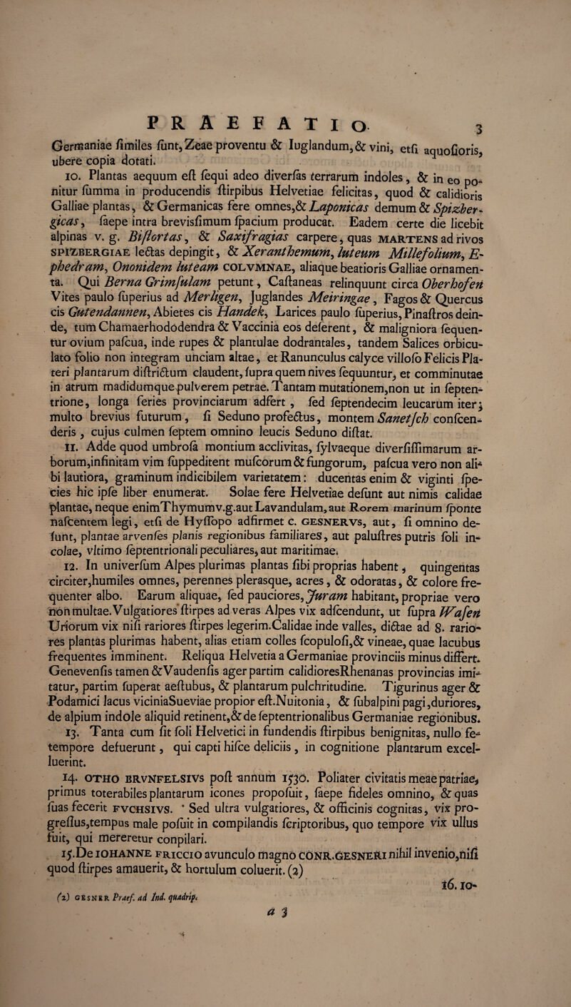 Germaniae fimiles funt, Zeae proventu & Iuglandum,& vini, etfi aquofioris ubere copia dotati» 10. Plantas aequum eft fequi adeo diverfas terrarum indoles, & in eo po¬ nitur fiimma in producendis fiirpibus Helvetiae felicitas, quod & calidioris Galliae plantas, & Germanicas fere omnes,&Laponicas demum & Spizber- gicaSy faepe intra brevisfimum fpacium producat. Eadem certe die licebit alpinas v. g. Biflortas, & Saxifragias carpere, quas martens ad rivos spixbergiae le&as depingit, & Xeranthemum^ luteum Millefolium, Z?- phedram, Ononidem luteam colvmnae, aliaque beatioris Galliae ornamen¬ ta. Qui Berna Grimfulam petunt, Caftaneas relinquunt circa Oberhofen Vites paulo fuperius ad Merligen, Juglandes Meiringae, Fagos & Quercus cis Gutendannen, Abietes cis Handek, Larices paulo fuperius, Pinaftros dein¬ de, tum Chamaerhododendra & Vaccinia eos delerent, & maligniora fequen- tur ovium palcua, inde rupes & plantulae dodrantales, tandem Salices orbicu¬ lato folio non integram unciam altae, et Ranunculus calyce villofo Felicis Pia- teri plantarum diftri&um claudent, fupra quem nives lequuntur^ et comminutae in atrum madidumquep>ulverem petrae. Tantam mutationem,non ut in fepten- trione, longa feries provinciarum adfert , fed feptendecim leucarum iter} multo brevius futurum, fi Seduno profe&us, montemSanetjch conlcen- deris , cujus culmen feptem omnino leucis Seduno diflat. 11. Adde quod umbrofa montium acclivitas, fylvaeque diverfiflimarum ar- borum,infinitam vim fuppeditent mufcorum & fungorum, pafcua vero non ali¬ bi lautiora, graminum indicibilem varietatem: ducentas enim & viginti fpe- cies hic ipfe liber enumerat. Solae fere Helvetiae defimt aut nimis calidae plantae, neque enimThymumv.g.autLavandulam,aut Rorem marinum /ponte nafcentem legi, etfi de Hyflopo adfirmet c. gesnervs, aut, fi omnino de- funt, plantae arvenfes planis regionibus familiares, aut paluftres putris foli in* coiae, vltimo feptentrionali peculiares* aut maritimae» 12. In univerfum Alpes plurimas plantas fibi proprias habent , quingentas circiter,humiles omnes, perennes plerasque, acres, & odoratas, & colore fre¬ quenter albo. Earum aliquae, fed pauciores, Juram habitant, propriae vero hon multae. Vulgatiores fiirpes ad veras Alpes vix adfcendunt, ut fiipra IVafert Uriorum vix nifi rariores fiirpes legerim.Calidae inde valles, di&ae ad 8- rario¬ res plantas plurimas habent, alias etiam colles fcopulofi,& vineae, quae lacubus frequentes imminent. Reliqua Helvetia a Germaniae provinciis minus differt» Genevenfis tamen&Vaudenfis agerpartim calidioresRhenanas provincias imi* tatur, partim fuperat aeftubus, & plantarum pulchritudine. Tigurinus ager & Podamici lacus viciniaSueviae propior eft.Nuitonia, & fubalpini pagi,duriores, de alpium indole aliquid retinent,&de feptentrionalibus Germaniae regionibus* 13. Tanta cum fit foli Helvetici in fundendis flirpibus benignitas, nullo fe* tempore defuerunt, qui capti hilce deliciis, in cognitione plantarum excel- luerint. 14. otho brvnfelsivs poft ^annum 1530. Poliater civitatis meae patriae* primus toterabiles plantarum icones propoluit, faepe fideles omnino, &quas /uas fecerit fvchsivs. ‘ Sed ultra vulgatiores, & officinis cognitas, vix pro- grellus,tempus male pofiiit in compilandis fcriptoribus, quo tempore vix ullus fuit, qui mereretur conpilari. 15. De iohanne friccio avunculo magno conr.gesneri nihil invenio,nifi quod fiirpes amauerit, & hortulum coluerit. (2) * v , ' ’ ' r ~ 7 16.10- 12) gesner Praef. ad hi. quairif, a 3