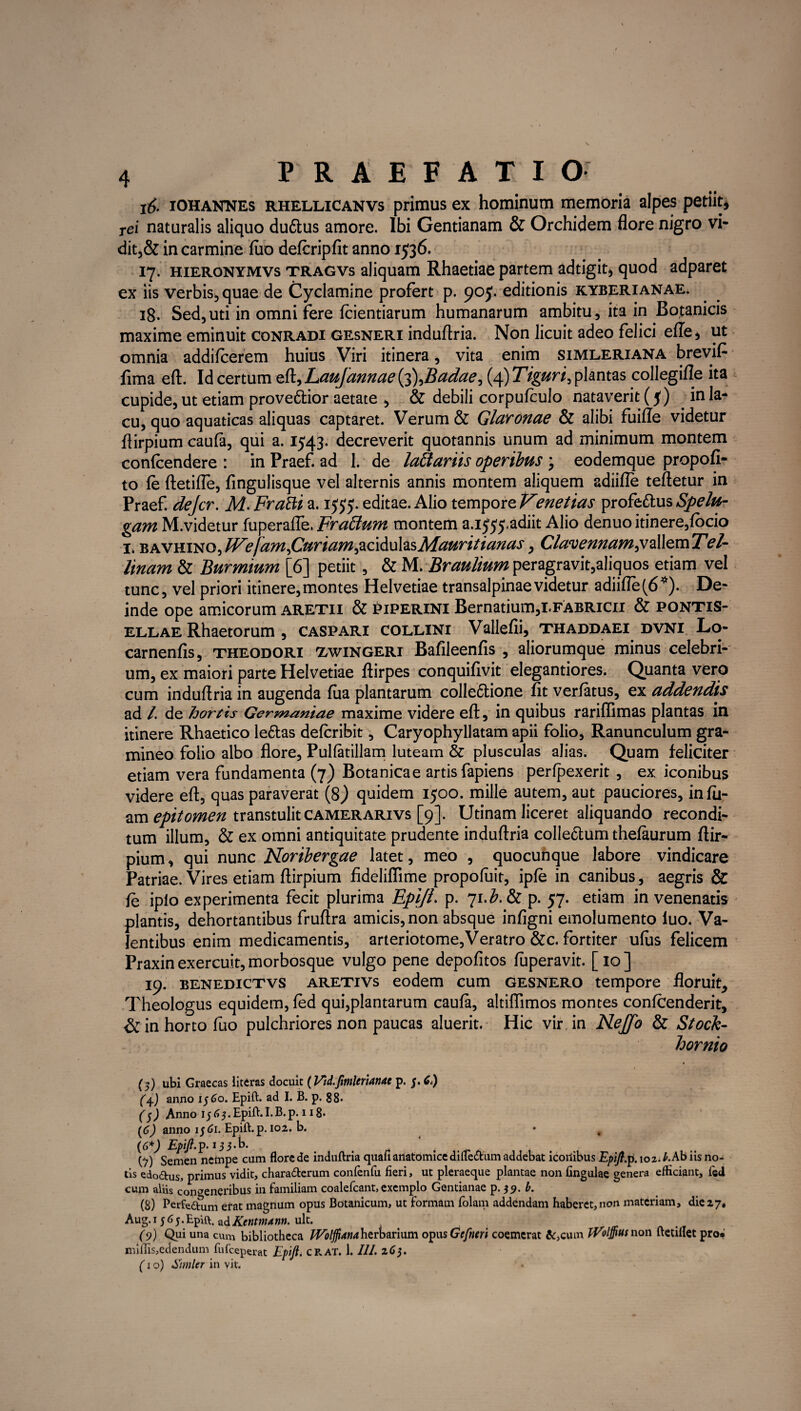 16. iohaknes rhellicanvs primus ex hominum memoria alpes petiit* rei naturalis aliquo duftus amore. Ibi Gentianam & Orchidem flore nigro vi- dit,& in carmine fuo defcripfit anno 1536. 17. HiERONYMVs tragvs aliquam Rhaetiae partem adtigit* quod adparet ex iis verbis^quae de Cyclamine profert p. 90J. editionis kyberianae. 18. Sed,uti in omni fere fcientiarum humanarum ambitu, ita in Botanicis maxime eminuit conradi gesneri induflria. Non licuit adeo felici efle* ut omnia addifcerem huius Viri itinera, vita enim simleriana brevifi fima eft. Id certum eft, Laufannae (3\Badae, (4) Tiguri, plantas collegifle ita cupide, ut etiam provenior aetate , & debili corpufculo nataverit (5) in la¬ cu, quo aquaticas aliquas captaret. Verum & Glaronae & alibi fuifle videtur flirpium caufa, qui a. 1543. decreverit quotannis unum ad minimum montem conicendere : in Praef. ad 1. de lattariis opertius ; eodemque propofi- to le ftetifle, fingulisque vel alternis annis montem aliquem adiifle teftetur in Praef. dejcr. M. Frafti a. 1555. editae. Alio tempore Venetius profeftus Spelu- gam M.videtur fuperafle. Frattum montem a.i^adiit Alio denuo itinere,fbcio x. KPCVWMQ)JVe[aMfiuriam&c\&uhsMauritianas, ClavennamjjaMcvnTel- linam & Burmium [6] petiit, & M.Braulium peragravit,aliquos etiam vel tunc, vel priori itinere, montes Helvetiae transalpinae videtur adiifle (6*). De¬ inde ope amicorum aretii & piperini Bernatium,LFABRicn & pontis- ellae Rhaetorum , caspari collini Vallefii, thaddaei dvni Lo- carnenfis, theodori tavingeri Balileenfis , aliorumque minus celebri¬ um, ex maiori parte Helvetiae ftirpes conquifivit elegantiores. Quanta vero cum induflria in augenda fua plantarum colle&ione fit verfatus, ex addendis ad /. de hortis Germaniae maxime videre eft, in quibus rariffimas plantas in itinere Rhaetico le&as defcribit, Caryophyllatam apii folio. Ranunculum gra¬ mineo folio albo flore, Pullatillam luteam & plusculas alias. Quam feliciter etiam vera fundamenta (7) Botanica e artis fapiens perfpexerit , ex iconibus videre eft, quas paraverat (8) quidem 1500. mille autem, aut pauciores, infu- am epitomen transtulit camerarivs [9]. Utinam liceret aliquando recondi¬ tum illum, & ex omni antiquitate prudente induftria colle&um thefaurum ftir- pium, qui nunc Noribergae latet, meo , quocunque labore vindicare Patriae. Vires etiam flirpium fideliflime propofuit, ipfe in canibus, aegris & fe iplo experimenta fecit plurima Epift. p. ji.b.Sz p. 57. etiam in venenatis plantis, dehortantibus fruftra amicis, non absque infigni emolumento luo. Va¬ lentibus enim medicamentis, arteriotome,Veratro &c. fortiter ulus felicem Praxin exercuit, morbosque vulgo pene depofitos luperavit. [ 10 ] 19. benedictvs aretivs eodem cum gesnero tempore floruit^ Theologus equidem, fed qui,plantarum caufa, altiflimos montes confeenderit, & in horto fuo pulchriores non paucas aluerit. Hic vir in Neftb & Stock- hornio (5) ubi Graecas iiteras docuit (Vtd.ftmlerianac p. j. C.) (4.) anno 1560. Epift. ad I. B. p. 88. ($) Anno ij 63. Epift. I.B.p. 118. (6) anno 15 Ci. Epift. p. 102. b. • (6*) Epift.p. 133.D. _ . (■>) Semen netnpe cum flore de induftria quali anatomice difle&um addebat iconibus Epift. p. 102. E Ab iis no¬ tis edo£tus> primus vidit, chara&erum confenfu fieri, ut pleraeque plantae non lingulae genera efficiant, ied cum aliis congeneribus in familiam coalefcant, exemplo Gentianae p. $9. b. (8) Perfeatum erat magnum opus Botanicum, ut formam folam addendam haberet, non materiam, die 27* Aug. 15 65.Epift. adKentmann. ult. (9) Qui una cum bibliotheca Woljfiana herbarium opusGefneri coemerat &,cum iVolffius non ftetillet pro^ miffis,edendum fu fceperat Epift. crat. 1.111. 265. (1 o) Simler in vit.