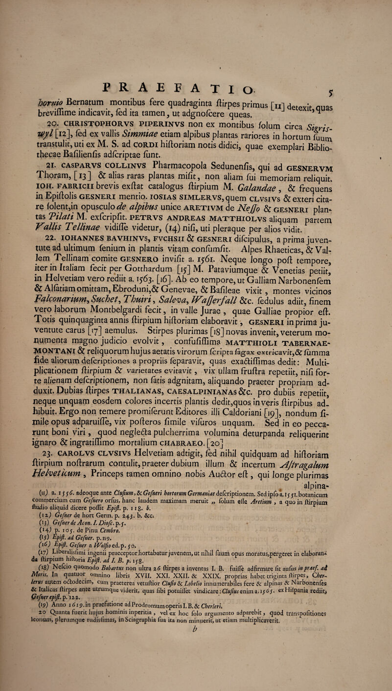 PRAEFATIO j Urnio Bernatum montibus fere quadraginta ftirpes primus [«] detexit, quas brevimme indicavit, led ita tamen, ut adgnofcere queas. n 20. CHRISTOPHORVS piperinvs non ex montibus folum circa Sieris myl [k]» ^d ex vallis Simmiae etiam alpibus plantas rariores in hortum fUUm transtulit, uti ex M. S. ad Cordi hiftoriam notis didici, quae exemplari Biblio¬ thecae Bafilienfis ad/criptae funt. 21. casparvs collinvs Pharmacopola Sedunenfis, qui ad gesnervm Thoram, [13 ] & alias raras plantas mifit, non aliam fui memoriam reliquit. ioh. Fabricii brevis exftat catalogus flirpium M. Galandae , & frequens in Epiflolis gesneri mentio, iosias simlervs, quem clvsivs & exteri cita¬ re folent,in opusculo** alpibus unice aretivm de NeJJo & gesneri piam tas Tilatt M. exfcripfit. petrvs andreas matthiolvs ahquam partem Vallis Tellinae vidifle videtur^ (14) nifi, uti pleraque per alios vidit. ^ 22. IOHANNES bavhinvs, fvchsii & gesneri difcipulus, a prima juven¬ tute ad ultimum fenium in plantis vitam confum/it. Alpes Rhaeticas, & Val¬ lem Tellinam comite gesnero in vi/it a. 1561. Neque longo poft tempore, iter in Italiam fecit per Gotthardum [15] M. Pataviumque & Venetias petiit) in Helvetiam vero rediit a. 1563. [16J. Ab eo tempore, ut Galliam Narbonenfem & Alfatiam omittam, Ebroduni,& Genevae, &Bafileae vixit, montes vicinos Falconarium, Suchet, Thuiri, Saleva, TVajjerfall &c. fedulus adiit, finem vero laborum Montbelgardi fecit, in valle Jurae , quae Galliae propior efh Totis quinquaginta annis flirpium hiftoriam elaboravit, gesneri in prima ju¬ ventute carus [17] aemulus. Stirpes plurimas [18] novas invenit, veterum mo¬ numenta magno judicio evolvit, confufiffima matthioli tabernae- MONTani & reliquorum hujus aetatis virorum fcripta /agax extricavit,& lumma fide aliorum defcriptiones a propriis feparavit, quas exadtiftimas dedit: Multi¬ plicationem flirpium & varietates evitavit, vix ullam fruftra repetiit, nifi for¬ te alienam defcriptionem, non fatis adgnitam, aliquando praeter propriam ad¬ duxit. Dubias ftirpes thalianas, caesalpinianas &c. pro dubiis repetiit, neque unquam eosdem colores incertis plantis dedit,quos in veris ftirpibus ad! hibuit. Ergo non temere promiferunt Editores illi Caldoriani [19], nondum fi- mile opus adparuifle, vix pofteros fimile vifuros unquam. Sed in eo pecca¬ runt boni viri, quod negledta pulcherrima volumina deturpanda reliquerint ignaro & ingratiffimo mortalium chabraeo. [20] 23. carolvs clvsivs Helvetiam adtigit, fed nihil quidquam ad hiftoriam flirpium noftrarum contulit, praeter dubium illum & incertum Ajtragalum Helveticum , Princeps tamen omnino nobis Audior efl, qui longe plurimas alpina- («J a* 15adeoque ante Clufium,&cGefneri hortorum Germaniae defcriptionem. Sedipfoa. 15 ;i.botanicum commercium cum Gefnero orfus, hanc laudem maximam meruit „ folum efle Aretium , a quo in ftirpium Audio aliquid dicere poflit Epifi. p. 118. b. (12,) Gefner de hort Germ. p. ±43. b. Sco O3) Gefner de Acon.I.Diofc. p.j. (14J P- 1 o 5. de Pinu Cembro. (15) Epifi. ad Gefner. p.119. (16) Epifi. Gefner a Wolfioo.d.p. 50. (17) Liberalisfnni ingenii praeceptor hortabatur juvenem, ut nihil fuuni opus moratus,pergeret in elaboraii* 4a ftirpium hiftoria Epifi. adi. B. p.itf. (18) Nefcio quomodo Bolanus non ultra 16 ftirpes a inventas I. B. fuille adfirmare lit aufus inpraef. a4 Moris. In quatuor omnino libris XVII. XXI. XXII. & XXIX. proprias habet triginta ftirpes, Cher- lerus autem odtodecim, cum praeterea vetuftior Clufio 8c Lobelio innumerabiles fere & alpinas dc Narbonenfes & Italicas ftirpes ante utrumque vi derit, quas libi potuiilet vindicare :Clufius enim a j i/ 6/. exHilpania rediit* Gefner epifi. p.^22. (19) Anno 1619. in praefatione ad Prodromum operis I. B. & Cherleri. 20 Quanta fuerit hujus hominis inperitia , vel ex hoc folo argumento adparebit, quod transpofitiones iconum, plerumque rudislimas, inSciagraphia fua ita non minuerit, ut etiam multiplicaverit. b