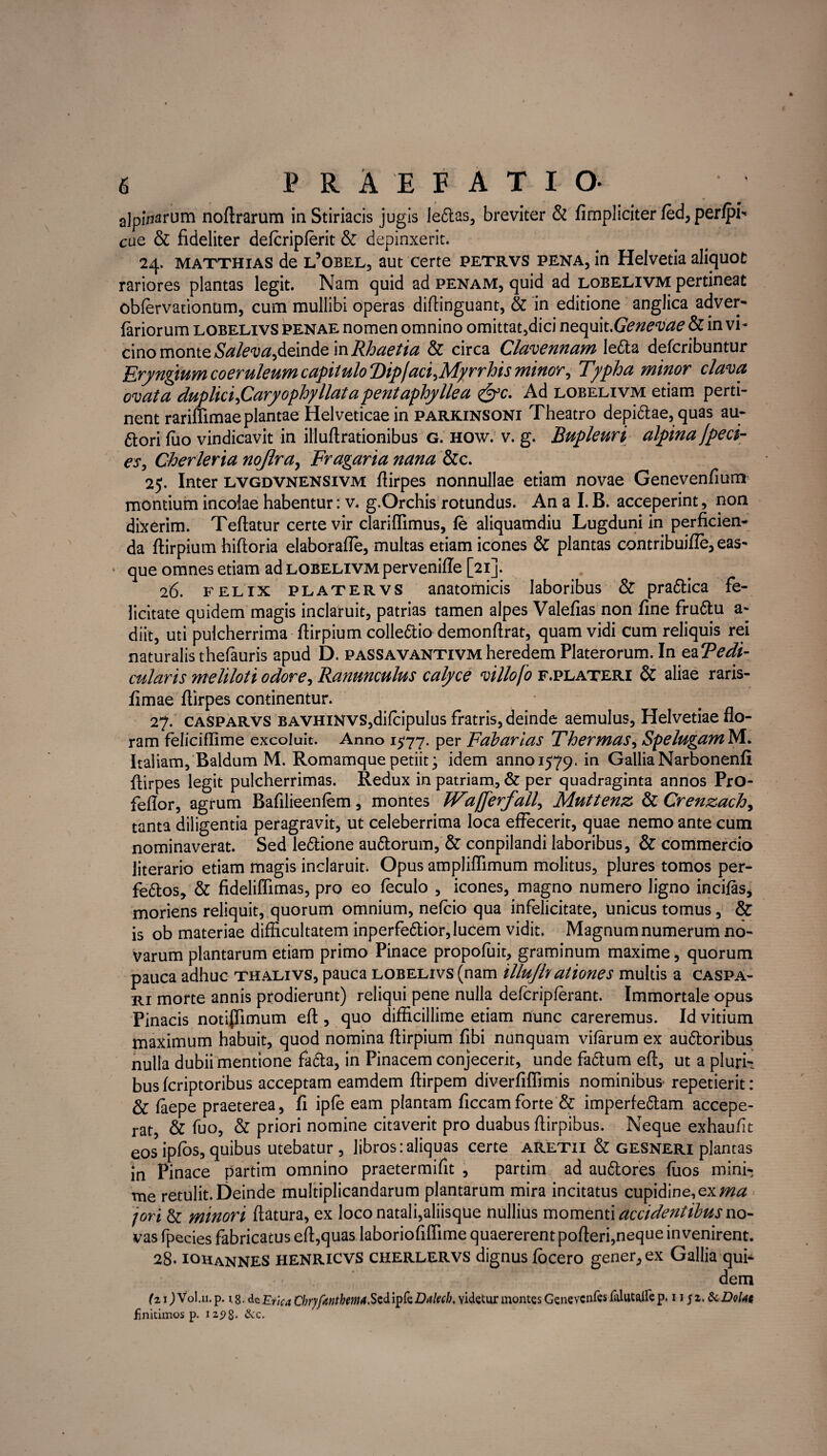 alpinarum noftrarum in Stiriacis jugis le6tas, breviter & fimpliciter fed, perfpi* cue & fideliter defcripferit & depinxerit. 24. matthias de l5obel, aut certe petrvs pena, in Helvetia aliquot rariores plantas legit. Nam quid ad penam, quid ad lobelivm pertineat obfervationnm, cum mullibi operas diflinguant, & in editione anglica adver- fariorum lobelivs penae nomen omnino omittat,dici nequit .Genevae & in vi¬ cino monte Saleva,deinde in Rhaetia & circa Clavennam lefta defcribuntur Eryngium coeruleum capitulo ‘Dipfaci,Myrrhis minor, Typha minor clava ovata duplici,Caryophyllataperit aphyllea &c. Ad lobelivm etiam perti¬ nent rarifiimae plantae Helveticae in parkinsoni Theatro depi&ae, quas au- 6tori fuo vindicavit in illuftrationibus g. how. v. g. Bupleuri alpina fpeci- es, Cherleria nojlra, Fragaria nana &c. 25. Inter lvgdvnensivm fiirpes nonnullae etiam novae Genevenfium montium incolae habentur: v. g.Orchis rotundus. An a I.B. acceperint, non dixerim. Teftatur certe vir clariflimus, fe aliquamdiu Lugduni in perficien¬ da ftirpium hiftoria elaboraffe, multas etiam icones & plantas contribuifle, eas- que omnes etiam ad lobelivm perveniffe [21]. 26. felix platervs anatomicis laboribus & praftica fe¬ licitate quidem magis inclaruit, patrias tamen alpes Valefias non fine fruftu a- diit, uti pulcherrima ftirpium colledtio demonftrat, quam vidi cum reliquis rei naturalis thefauris apud D. paSSAvantivm heredem Platerorum. In eaTe di- cularis meliloti odore, Ranunculus calyce villofo f.plateri & aliae raris- fimae fiirpes continentur. * 27. casparvs BAVHiNVS,difcipulus fratris, deinde aemulus, Helvetiae flo¬ ram feliciflime excoluit. Anno 1577. per Fabarias Thermas, SpelugamlS/l. Italiam, Baldum M. Romamque petiit; idem anno 1579. m GalliaNarbonenfi fiirpes legit pulcherrimas. Redux in patriam, & per quadraginta annos PrO- feflor, agrum Bafilieenfem, montes IVafferfall, Muttenz & Crenzach, tanta diligentia peragravit, ut celeberrima loca effecerit, quae nemo ante cum nominaverat. Sed le&ione au&orum, & conpilandi laboribus, & commercio literario etiam magis inclaruit. Opus ampliffimum molitus, plures tomos per¬ feros, & fideliffimas, pro eo feculo , icones, magno numero ligno incilas* moriens reliquit, quorum omnium, nefcio qua infelicitate, unicus tomus, & is ob materiae difficultatem inperfe&ior, lucem vidit. Magnum numerum no¬ varum plantarum etiam primo Pinace propofuit, graminum maxime, quorum pauca adhuc thalivs, pauca lobelivs (nam illujlr ationes multis a caspa- ri morte annis prodierunt) reliqui pene nulla defcripferant. Immortale opus Pinacis notifiimum eft , quo difficillime etiam nunc careremus. Id vitium maximum habuit, quod nomina ftirpium fibi nunquam viferum ex auftoribus nulla dubii mentione fafta, in Pinacem conjecerit, unde faftum eft, ut a pluri¬ bus fcriptoribus acceptam eamdem ftirpem diverfiflimis nominibus* repetierit: & feepe praeterea, fi ipfe eam plantam ficcamforte & imperfe&am accepe¬ rat, & fuo, & priori nomine citaverit pro duabus ftirpibus. Neque exhaufit eos ipfos, quibus utebatur , libros:aliquas certe aretii & gesneri plantas in Pinace partim omnino praetermifit , partim ad au&ores fiios mini¬ me retulit. Deinde multiplicandarum plantarum mira incitatus cupidine,exma jori & minori ftatura, ex loco natali,aliisque nullius momenti accidentibus no¬ vas fpecies fabricatus eft,quas laboriofifllme quaererent pofteri,neque invenirent. 28. iohanneS HENRicvs cherlervs dignus focero gener, ex Gallia quf dem (z 1) Vol.11. p. 18- de Etlca Cbryfantbema.Szdi ipfeDalecb. videtur montes Genevcnfes p. 11 j z. & DoUt finitimos p. iz5>8* &c.