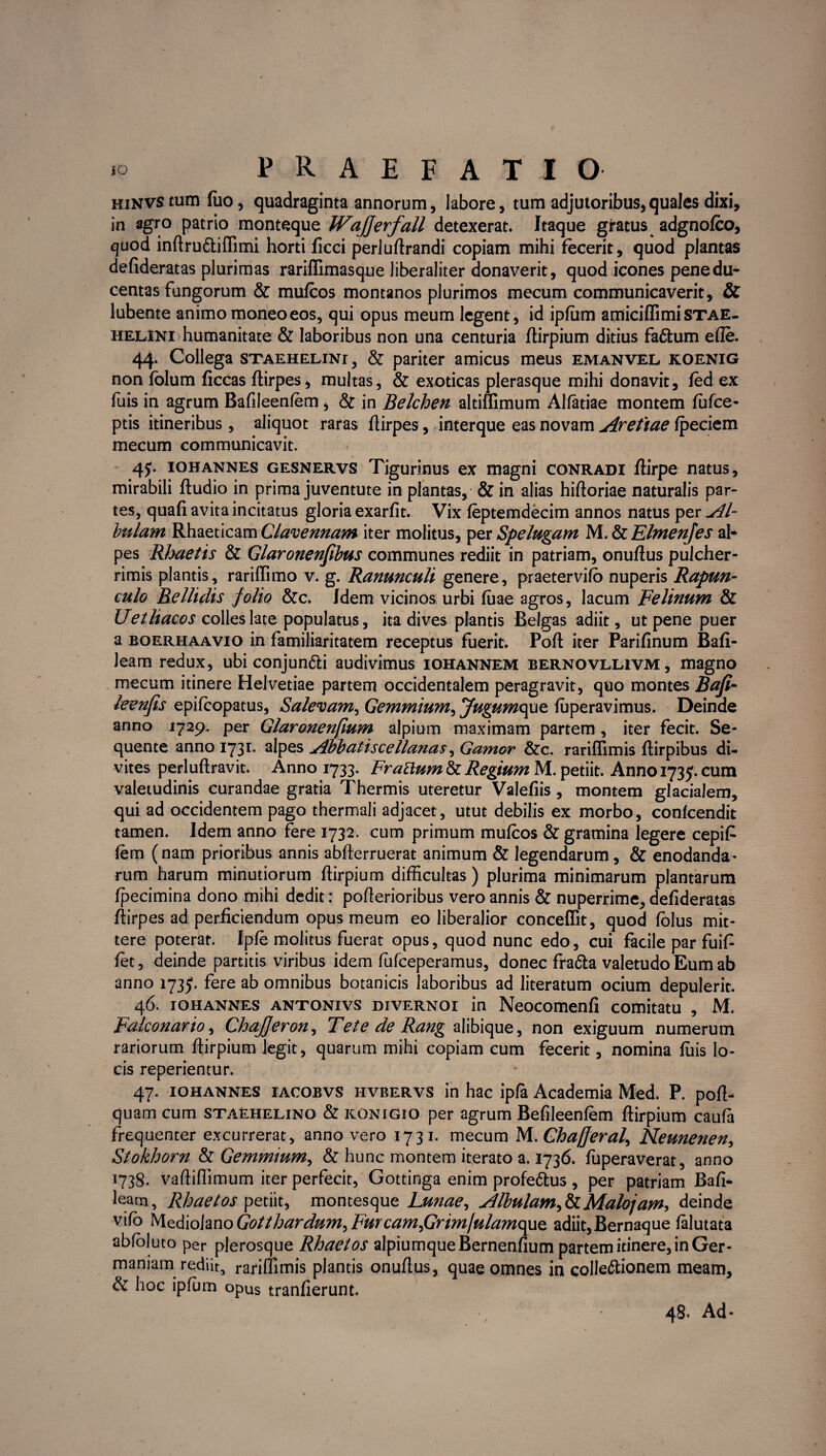 hinvs tum fiio, quadraginta annorum, labore, tum adjutoribus,quales dixi, in agro patrio monteque WaJJerfall detexerat. Itaque gratus adgnofco, quod inftru&iftimi horti ficci perluftrandi copiam mihi fecerit, quod plantas defideratas plurimas rariflimasque liberaliter donaverit, quod icones pene du¬ centas fungorum & mufcos montanos plurimos mecum communicaverit, & lubente animo moneo eos, qui opus meum legent, id ipfum amiciflimi STAE- helINI humanitate & laboribus non una centuria ftirpium ditius fa&um ede. 44. Collega staehelini, & pariter amicus meus emanvel koenig non folum ficcas flirpes, multas, & exoticas plerasque mihi donavit, fed ex fuis in agrum Bafileenfem, & in Belchen altiflimum Alfatiae montem fufce- ptis itineribus, aliquot raras flirpes, interque eas novam Arefiae fpeciem mecum communicavit. 4J. iohannes gesnervs Tigurinus ex magni conradi flirpe natus, mirabili fludio in prima juventute in plantas, & in alias hifloriae naturalis par¬ tes, quafi avita incitatus gloria exarfit. Vix feptemdecim annos natus per Al¬ bulam Rhaeticam Clavennam iter molitus, per Spelugam M..&ElmenJes al- pes Rbaetis & Glaronenfibus communes rediit in patriam, onuffus pulcher¬ rimis plantis, rariffimo v. g. Ranunculi genere, praetervifo nuperis Rapun- culo Bellidis jolio &c. Idem vicinos urbi fuae agros, lacum Felinum & Uetliacos colles late populatus, ita dives plantis Belgas adiit, ut pene puer a boerhaavio in familiaritatem receptus fuerit. Pofl iter Parifinum Bafi- leam redux, ubi conjun&i audivimus iohannem bernovllivm, magno mecum itinere Helvetiae partem occidentalem peragravit, quo montes Bafi- leenfis epifcopatus, Salevam, Gemmium, Jugumcpe. fuperavimus. Deinde anno 1729. per Glaronenfium alpium maximam partem , iter fecit. Se¬ quente anno 1731. alpes Abbatiscellanas, Gamor &c. rariflimis flirpibus di¬ vites perluftravit. Anno 1733. Frattum & Regium M. petiit. Anno 1735. cum valetudinis curandae gratia Thermis uteretur Valefiis , montem glacialem, qui ad occidentem pago thermali adjacet, utut debilis ex morbo, confcendit tamen. Idem anno fere 1732. cum primum mufcos & gramina legere cepifi fern (nam prioribus annis abflerruerat animum & legendarum , & enodanda¬ rum harum minutiorum ftirpium difficultas ) plurima minimarum plantarum fpecimina dono mihi dedit: poflerioribus vero annis & nuperrime, defideratas flirpes ad perficiendum opus meum eo liberalior conceffit, quod folus mit¬ tere poterat. Ipfe molitus fuerat opus, quod nunc edo, cui facile par fuifi fet, deinde partitis viribus idem fufceperamus, donec fra&a valetudo Eum ab anno 173$. fere ab omnibus botanicis laboribus ad literatum ocium depulerit. 46. iohannes antonivs divernoi in Neocomenfi comitatu , M. Fakonario, Chajjeron, Tete de Rang alibique, non exiguum numerum rariorum ftirpium legit, quarum mihi copiam cum fecerit, nomina fuis lo¬ cis reperientur. 47. iohannes iacobvs hvbervs in hac ipfa Academia Med. P. pofl- quam cum staehelino & konigio per agrum Befileenfem ftirpium caufa frequenter excurrerat, anno vero 1731. mecum M.Chafferaf Neunenen, Stokhorn & Gemmium, & hunc montem iterato a. 1736. fuperaverat, anno 1738. vaftiffimum iter perfecit, Gottinga enim profe&us , per patriam Bafi- leam, Rhaetos petiit, montesque Lunae, Albulam,&Malojam-> deinde vifo M.Q.&iolanoGotthardumiFurcamfirimjulamcfdQ. adiit,Bernaque falutata abfoluto per plerosque Rhaet os alpiumqueBernenfium partem itinere, in Ger¬ maniam rediit, rariflimis plantis onuftus, quae omnes in colle&ionem meam, & hoc ipfum opus tranfierunt. 48. Ad*