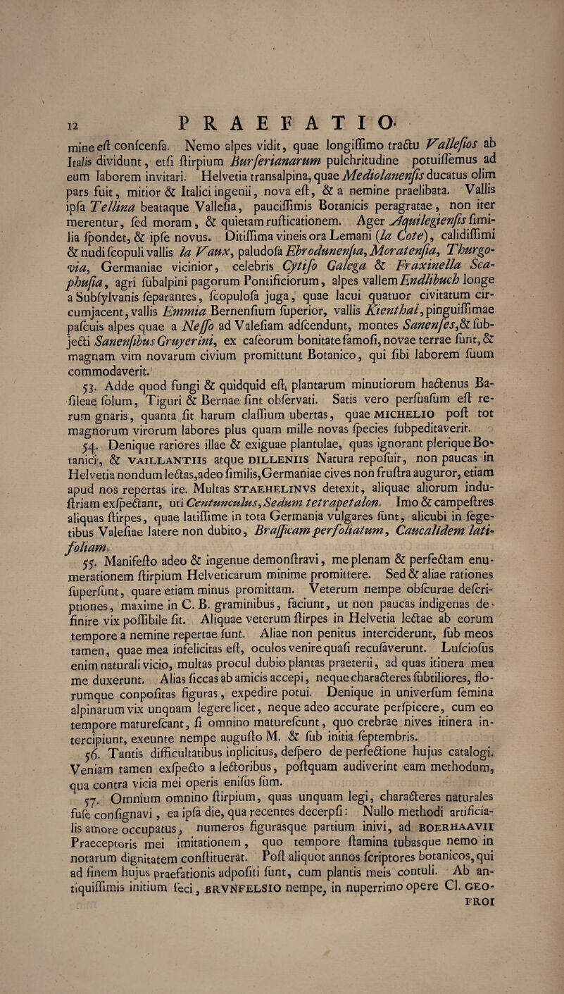 mineeft confcenfa. Nemo alpes vidit, quae longiffimo tra&u Vallefws ab Ita lis dividunt, etfi ftirpium Burferianarum pulchritudine potuiflemus ad eum laborem invitari. Helvetia transalpina, quae Mediolanenfis ducatus olim pars fuit, mitior & Italici ingenii, novaeft, &a nemine praelibata. Vallis ipfa Tellina beataque Vallefia, pauciflimis Botanicis peragratae, non iter merentur, fed moram, & quietamrufticationem. Ager Acjuilegienfisfimi- lia fpondet, & ipfe novus. Ditiffima vineis ora Lemani (la Cote), calidiffimi & nudi fcopuli vallis la Vauxy^>2\uAo^2iEbrodutienJia^Morateffa^ Thurgo- via, Germaniae vicinior, celebris Cytifo Galega & Fr axinella Sca- phufia, agri lubalpini pagorum Pontificiorum, alpes vallemEndlibuch longe aSubfylvanis feparantes, fcopulofa juga, quae lacui quatuor civitatum cir¬ cumjacent, vallis Emmia Bernenfium fuperior, vallis Kienthal^ pinguiffimae pafcuis alpes quae a Neffo ad Valefiam adfcendunt, montes Sanenfesfohb- je6li Sanenfibus Gruyerini, ex cafeorum bonitate famofi, novae terrae funt,& magnam vim novarum civium promittunt Botanico, qui fibi laborem fuum commodaverit.' 53. Adde quod fungi & quidquid efty plantarum minutiorum ha&enus Ba- fileaefolum, Tiguri & Bernae fint obfervati. Satis vero perfuafum eft re¬ rum gnaris, quanta fit harum clafiium ubertas, quae michelio poft tot magnorum virorum labores plus quam mille novas fpecies fubpeditaverit. 54. Denique rariores illae & exiguae plantulae, quas ignorant plerique Bo¬ tanici, & vaillantiis atque dilleniis Natura repofuir, non paucas in Helvetia nondum le6tas,adeo fimilis,Germaniae cives non fruftra auguror, etiam apud nos repertas ire. Multas staehelinvs detexit, aliquae aliorum indu- ftriam exfpe&ant, uti Centunculus, Sedum tetlrapetalon. Imo & campeftres aliquas ftirpes, quae latiflime in tota Germania vulgares funt, alicubi in fege- tibus Valefiae latere non dubito, BraJJicamperfoliatum^ Caucalidem lati- foliam. 55. Manifefto adeo & ingenue demonfiravi, me plenam & perfettam enu¬ merationem fiirpium Helveticarum minime promittere. Sed & aliae rationes fuperfunt, quare etiam minus promittam. Veterum nempe obfcurae defcri- ptiones, maxime in C. B. graminibus, faciunt, ut non paucas indigenas de^ finire vix poffibile fit. Aliquae veterum ftirpes in Helvetia le&ae ab eorum tempore a nemine repertae funt. Aliae non penitus interciderunt, fub meos tamen, quae mea infelicitas eft, oculos venire quafi recufaverunt. Lufciofus enim naturali vicio, multas procul dubio plantas praeterii, ad quas itinera mea me duxerunt. Alias ficcas ab amicis accepi, neque chara&eres fubtiliores, flo¬ rumque conpofitas figuras, expedire potui. Denique in univerlum femina alpinarumvix unquam legerelicet, neque adeo accurate perfpicere, cum eo tempore maturefcant, /i omnino maturefcunt, quo crebrae nives itinera in¬ tercipiunt, exeunte nempe augufto M. & fub initia feptembris. 56. Tantis difficultatibus inplicitus, defpero de perfe&ione hujus catalogi. Veniam tamen exfpetto ale6toribus, poftquam audiverint eam methodum, qua contra vicia mei operis enifiis fiim. 57. Omnium omnino ftirpium, quas unquam legi, chara&eres naturales fufe confignavi, ea ipfa die, qua recentes decerpfi: Nullo methodi artificia¬ lis amore occupatus, numeros figurasque partium inivi, ad boerhaavii Praeceptoris mei imitationem , quo tempore flamina tubasque nemo in notarum dignitatem conftituerat. Poft aliquot annos fcriptores botanicos,qui ad finem hujus praefationis adpofiti funt, cum plantis meis contuli. Ab an- tiquiffimis initium feci, brvnfelsio nempe, in nuperrimoopere Cl. geo- FROI