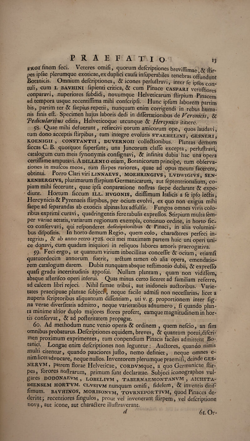 FROI finem feci. Veteres omifi, quorum defcriptiones breviffirnae & ftir- pes ipfae plerumque exoticae,ex duplici caufa infuperabiles tenebras offundunt Botanicis. Omnium defcriptiones, & icones perluflravi, inter fe ipfos con. tuli, cum i. bavhini lapienti critica, & cum Pinace caspari vetufliores conparavi, nuperiores fubdidi, novumque Helveticarum flirpium Pinacem ad tempora usque recentiflima mihi confcripfi. Hunc ipfum laborem partim bis, partim ter & faepius repetii, nunquam enim corrigendi in rebus huma¬ nis finis efl. Specimen hujus laboris dedi in diflertationibus de Veronicis, & ‘Pedicularibus editis, Helveticoque utcunque & Hercynico itinere. 58. Quae mihi defuerunt, refarcivi eorum amicorum ope, quos laudavi, tum dono acceptis flirpibus, tum integre evolutis staehelini , gesneri , KOENIGII , CONSTANTII, duvernOII colle&ionibus. Plantas demum ficcasC. B. quotquot fuperfunt, una Juncorum clafle excepta, perluflravi, catalogum cum meis fynonymis confignavi, & infinita dubia hac una opera certiffime amputavi. A dilleni o etiam. Botanicorum principe, tum obferva- tiones in mufcos meos, tum ftirpes rariores, quae ad opus meum facerent, obtinui. Porro Clari viri linnaevs, moehringivs, lvdwigivs, sen- kenbergivs, plurimarum flirpium Germanicarum, aut feptentrionalium, co¬ piam mihi fecerunt, quae ipfa conparatione noflras faepe declarant & expe¬ diunt. Hortum ficcum ill. hvgonis, ditiffimum Italicis a fe ipfo ledis, Hercynicis& Pyrenaeis flirpibus, per ocium evolvi, ex quo non exigua mihi faepe ad feparandas ab exoticis alpinas lux adfulfit. Fungos omnes vivis colo¬ ribus exprimi curavi, quadringentis fere tabulis expreflos. Stirpium multa fem- per variae aetatis, variarum regionum exempla, continuo ordine, in horto fic- co confervavi, qui refponderet defcriptionibus Pinaci* in aliis volumini¬ bus difpofitis. In horto demum Regio, quem colo, chara&eres perfeci in¬ tegrius, & ab anno retro 1728- ocii mei maximam partem huic uni operi uni¬ ce donavi, cum quadam iniquiori in reliquos labores amoris praerogativa. 59. Feci ergo, ut quantum virium inbecillitas conceffit & ocium, etiamfi quatuordecim annorum fuerit, ar&um tamen ob alia opera, emendatio¬ rem catalogum darem. Dubia nunquam absque teftimonio dubii, & exprefto quafi gradu incertitudinis appofui. Nullam plantam, quam non vidiflem, absque afterifco operi inferui. Quas minus certo liceret ad familiam referre, ad calcem libri rejeci. Nihil famae tribui, aut inidoneis au&oribus. Varie¬ tates praecipuae plantae fubjecf, neque facile admifi non neceflarias, licet a nuperis fcriptoribus aliquantum diflentiam, uti v. g. proportionem inter fig~ na verae diverfitatis admitto, neque varietatibus adnumero , fi quando plan¬ ta minime altior duplo majores flores profert, eamque magnitudinem in hor¬ tis confervat, & ad pofteritatem propagat. 60. Ad methodum nunc venio operis & ordinem , quem nefcio, an fim omnibus probaturus. Defcriptiones equidem, breves, & quantum potui,difcri- men proximum exprimentes, tum conpendium Pinacis faciles admittent Bo¬ tanici. Longae enim defcriptiones non leguntur: Auftores, quando nimis multi citentur, quando pauciores jufto, nemo definiet, neque omnes e- nim licet advocare, neque nullos. Inventorem plerumque praemifi, deinde ges- nervm, patrem florae Helveticae, coRDVMque, a quo Germanicae ftir¬ pes, forores noftrarum, primum funt declaratae* Subjeci iconographos vul¬ gares DODONAEVm , LOBELIVM , TABERNAEMONTANVM , AXCHSTA- diensem HORTVM. clvsivm nunquam omifi, fidelerrt, & inventis ditif fimum, bavhinos, morisonvm, tovrneportivm, quod Pinaces de¬ derint; recentiores fingulos, prout vel invenerant ftirpem, vel defcriptione nova, aut icone, aut charaftere illuftraverant. d 61. Or«