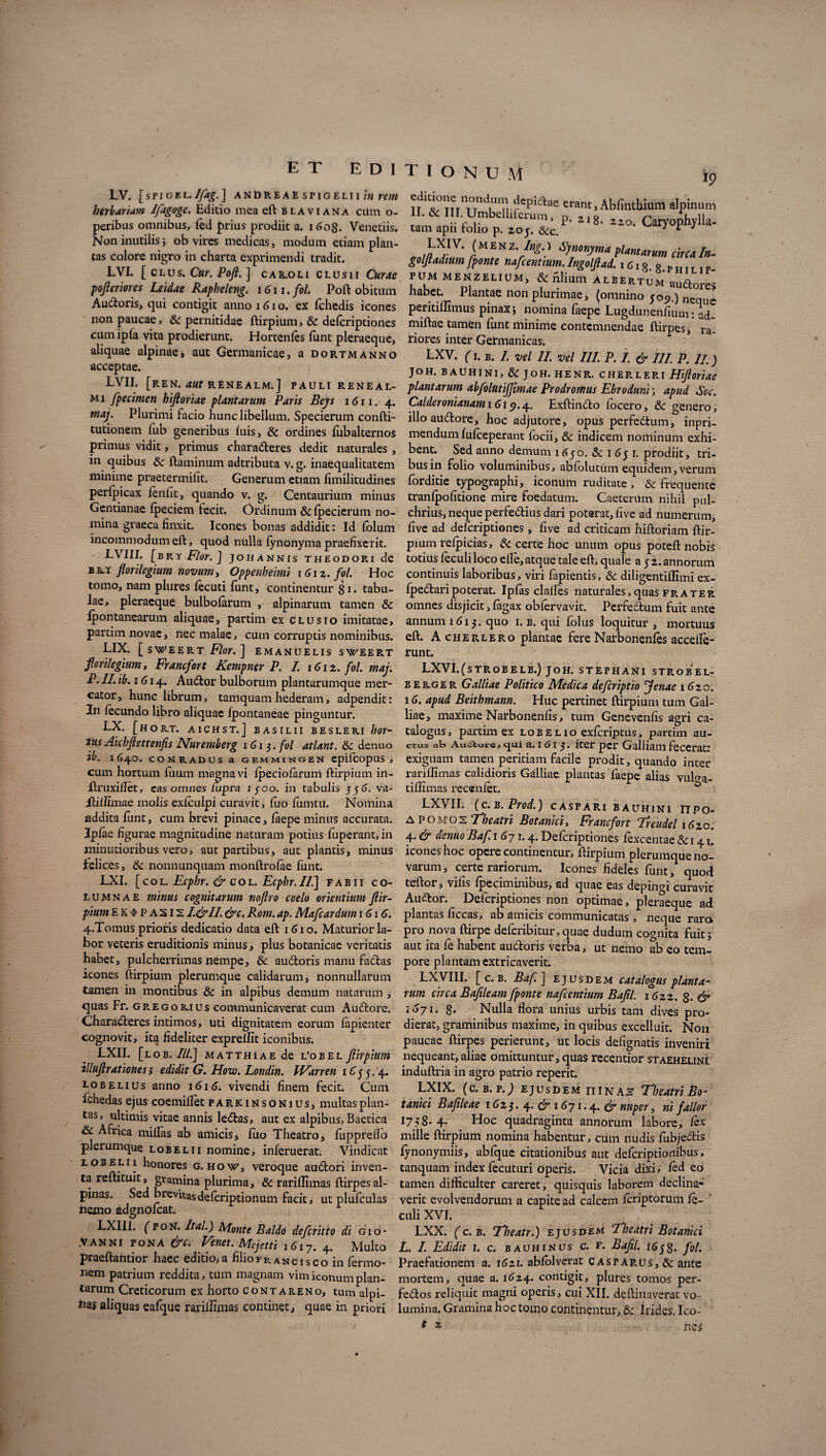 LV. [spigel.Ifag.] andreae spigelii in rem herbariam Ifagoge. Editio mea eft blaviana cum o- peribus omnibus, fed prius prodiit a. i 6og. Venetiis. Non inutilis j ob vires medicas, modum etiam plan¬ tas colore nigro in charta exprimendi tradit. LVI. [ clus. Cur. Poji. ] caroli Clusii Curae pofieriores Leidae Rapheleng. i6n.fol. Poft obitum Audoris, qui contigit anno 16i o. ex fchedis icones non paucae, 8c pernitidae ftirpium, & defcriptiones cumipfa vita prodierunt. Hortenles funt pleraeque, aliquae alpinae, aut Germanicae, a dortmanno acceptae. LVII. [REN. aut RENEALM.] PAULI RENEAL- mi fpecimen hifloriae plantarum Paris Beys 1611. 4. maj. Plurimi facio hunc libellum. Specierum confti- tutionem fub generibus luis, & ordines fubalternos primus vidit, primus charaderes dedit naturales, in quibus 8c flaminum adtributa v. g. inaequalitatem minime praetermilit. Generum etiam fimilitudines perlpicax leniit, quando v. g. Centaurium minus Gentianae Ipeciem fecit. Ordinum 8c Ipecierum 110- i9 editmnc nondum depiarae erant, Ablinthium alpinum m J /1 Crum> P' «o. Caryophylla- tam apn rolio p. 20J. &c. 1 *■ 4 mina graeca linxit. Icones bonas addidit: Id lolum incommodum eft, quod nulla lynonyma praefixerit. LVI.II. [brY Flor. ] JOH ANNIS THEODORI de bbst florilegium novum y Oppenheimi i6iz. fol. Hoc tomo, nam plures lecuti funt, continentur gi. tabu¬ lae, pleraeque bulbolarum , alpinarum tamen & fpontanearum aliquae, partim ex Clusio imitatae, partim novae, nec malae, cum corruptis nominibus. LIX. [sWEERT Flor.\ EMANUELIS SWEERT fiorilegium, Francfort Kempner P. I. 1612. fol. maj. P. II. ib. 1614. Audor bulborum plantarumque mer¬ cator, hunc librum, tamquam hederam, adpendit: In fecundo libro aliquae Ipontaneae pinguntur. LX. [HORT. A1CHST.] BASIL1I BESLER.I bor- tus Aichfiettenfis Nuremberg 1613. f°l atlant. Sc denuo ib. 1640. COKRADUS a GEMMINGEN epifcopUS , cum hortum fuum magna vi Ipeciolarum ftirpium in- ftruxillet, eas omnes lupra ijoo. in tabulis 556. va- ItilTimae molis exlculpi curavit, fuo fumtu. Nomina addita funt, cum brevi pinace, laepe minus accurata. Ipfae figurae magnitudine naturam potius fuperant, in minutioribus vero, aut partibus, aut plantis, minus felices, & nonnunquam monftrolae funt. LXI. [col. Ecphr. & col. Ecpbr. II.] fabii co¬ lumnae minus cognitarum noftro coelo orientium fiir- pium EK<f>PA5l21.&II. &c. Rom. ap. Mafcardum 1616. 4.Tomus prioris dedicatio data eft 1610. Maturior la¬ bor veteris eruditionis minus, plus botanicae veritatis habet, pulcherrimas nempe, & audoris manu fadas icones ftirpium plerumque calidarum, nonnullarum tamen in montibus & in alpibus demum natarum , quas Fr. gregorius communicaverat cum Audore. Charaderes intimos, uti dignitatem eorum lapienter cognovit, ita fideliter exprellit iconibus. LXII. [lob. III.] MATTHiAEde l’obel fiirpium illujlrationes} edidit G. How. Londin. PFarren iC55. 4. lobelius anno 1616. vivendi finem fecit. Cum fchedas ejus coemiflet parkinsonius, multas plan¬ tas, ultimis vitae annis le<5tas, aut ex alpibus, Baetica & Africa miilas ab amicis * fuo Theatro, fuppreilb plerumque lobelii nomine, inferuerat. Vindicat lob Elii honores g. how, veroque audori inven¬ ta reftituit, gramina plurima, & rarillimas ftirpes al- pinas. Sed brevitasdefcriptionum facit, ut plufculas nemo adgnolcat. LXIII. (poN. Ital.) Monte Baldo defcritto di gio- .VANNI PONA &c. Venet. Mejctti i6i7. 4. Multo praeftahtior haec editio,a filiorRancisco in fermo- nem patrium reddita, tum magnam vim iconum plan¬ tarum Creticorum ex horto contareno, tum alpi- bas aliquas eafque rarillimas continet, quae in priori V’ /MEN fynonyma plantarum circa In- goljladium[ponte nafcentium.Ingoljlad. i6i8.8>r PUM MENZELIUM, & filium ALBERTUM audoreS habet. Plantae non plurimae j (omnino 509.) neque peritillimus pinax; nomina faepe Lugdunenfium: ad- miftae tamen funt minime contemnendae ftirpes, ra¬ riores inter Germanicas. LXV. (1. B. I. vel II. vel III. P. I. & III. P. II.) JOH. BAUHINI, & JOH. HENR. CHERLERI Hifioriae plantarum abfolutijjimae Prodromus Ebroduni; apud Soc. Calderonianam\G\9.4. Exftindo focero, Sc genero, illo audore, hoc adjutore, opus perfedum, inpri- mendum lulceperanc focii, Sc indicem nominum exhi¬ bent. Sed anno demum 1650. Sc t6fi. prodiit, tri¬ bus in folio voluminibus, abfolutum equidem, verum forditie typographi, iconum ruditate , & frequente tranlpofitione mire foedatum. Caetenim nihil pul¬ chrius, neque perfedius dari poterat, live ad numerum, five ad defcriptiones , five ad criticam hiftoriam ftir¬ pium relpicias, & certe hoc unum opus poteft nobis totius leculiloco efle, atque tale eft, quale a j 2. annorum continuis laboribus, viri lapientis, Sc diligentillimi ex- fpedaripoterat. Iplas clalles naturales,quas frater omnes disjicit, lagax obfervavit. Perfectum fuit ante annum 1615. quo 1. b. qui folus loquitur, mortuus eft. Acherlero plantae fere Narbonenles accelle- runt. LXVI.(sTROBELB.) JOH. STEPHANl STROBEL- berger Galliae Politico Medica defcriptio 'Jenae 1620. 16. apud Beithmann. Huc pertinet ftirpium tum Gal¬ liae, maxime Narbonenfis, tum Genevenlis agri ca¬ talogus, partim ex lobelio exfcriptus, partim au¬ ctus at, Au£iors, qui a. i G i iter per Galliam fecerat: exiguam tamen peritiam facile prodit, quando inter rarillimas calidioris Galliae plantas laepe alias vulga- tillimas recenlet. LXVII. (C.B. Prod.) CASPARI BAUHINI nPO* A POMO2 Theatri Botanici, Francfort Treudel 16zo. 4. & denuo Baf. 1 67 1.4. Defcriptiones fexcentae Sc 141. icones hoc opere continentur, ftirpium plerumque no¬ varum, certe rariorum. Icones fideles funt, quod teftor, vilis Ipeciminibus, ad quae eas depingi curavit Audor. Defcriptiones non optimae, pleraeque ad plantas liceas, ab amicis communicatas , neque rara pro nova ftirpe deferibitur,quae dudum cognita fuit; aut ita fe habent audoris verba, ut nemo ab eo tem¬ pore plantam extricaverit. LXVIII. [ c. b. Baf.] ejusdem catalogus planta¬ rum circa Bafileam[ponte nafcentium Bafil. 1622. g. & 1671. g. Nulla flora unius urbis tam dives pro¬ dierat, graminibus maxime, in quibus excelluit. Non paucae ftirpes perierunt, ut locis defignatis inveniri nequeant, aliae omittuntur, quas recentior staEhelin! induftria in agro patrio reperit. LXIX. (c. b. p.) ejusdem fiinaa Theatri Bo¬ tanici Baf leae 162$. 4. <£>1671.4. & nuper, ni fallor 175g. 4. Hoc quadraginta annorum labore, lex mille ftirpium nomina habentur, cum nudis fubjedis lynonymiis, ablque citationibus aut deferiptionibus, tanquam index feciituri operis. Vicia dixi, led eo tamen difficulter careret, quisquis laborem declina¬ verit evolvendorum a capite ad calcem feriptorum le- culi XVI. LXX. (c. b. Tbeatr.) ejusdem Theatri Botanici L. I. Edidit 1. c. bauhinus c. f. Bafil. 165g. fol. Praefationem a. 1621. ablblverat Casparus,& ante mortem, quae a. 1624. contigit, plures tomos per- fedtos reliquit magni operis, cui XII. deftinaverat vo¬ lumina. Gramina hoc tomo continentur, Sc Irides. Ico-