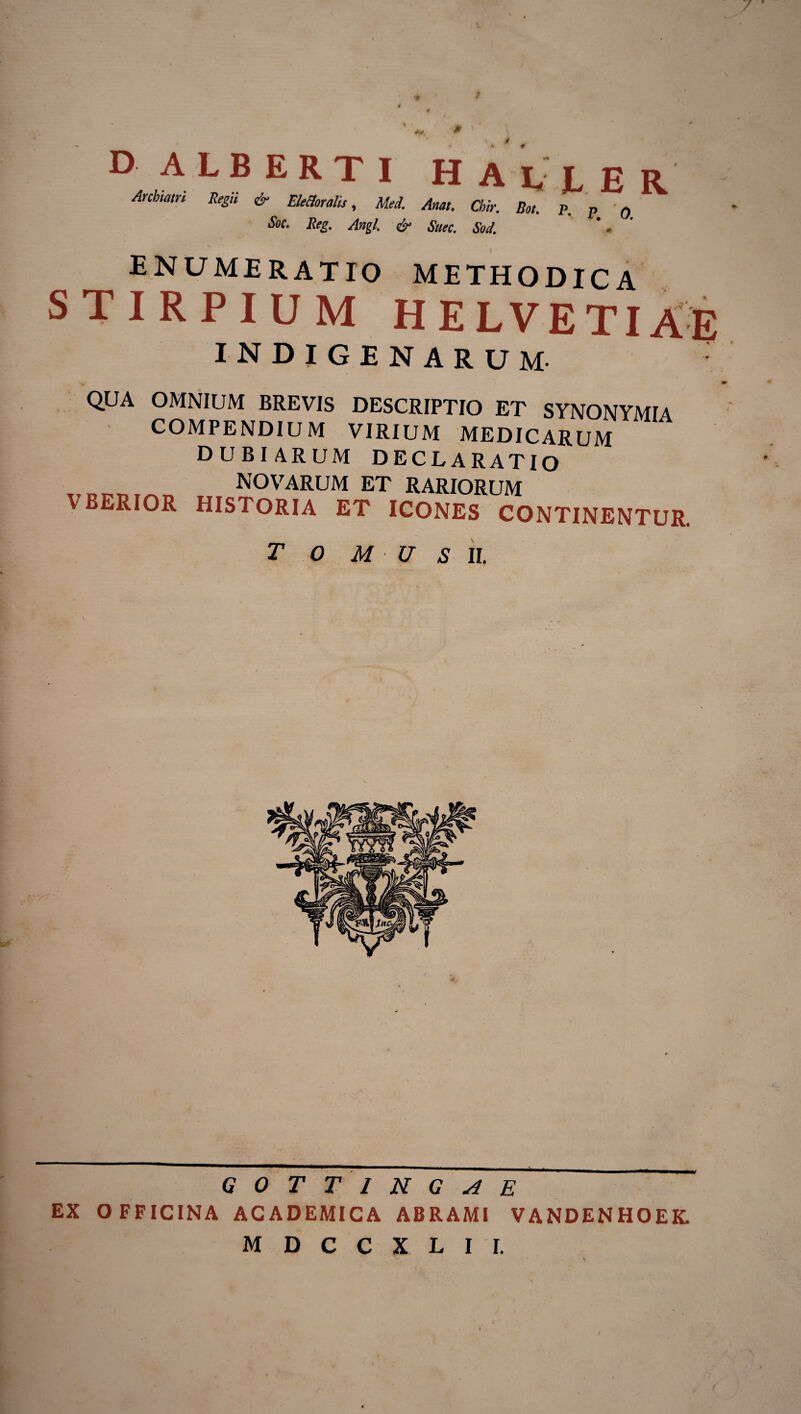 Archtmn Regii & Elettoralis, Mei Anat. Cbir. Bot. p. p • q Soc. Reg. Angi. & Sttec. Sol enumeratio methodica STIRPIUM HELVETIAE INDIGENARUM QUA OMNIUM BREVIS DESCRIPTIO ET SYNONYMIA COMPENDIUM VIRIUM MEDICARUM DUBIARUM DECLARATIO NOVARUM ET RARIORUM VBERIOR HISTORIA ET ICONES CONTINENTUR. T 0 M U S II. G 0 T T I N G A E EX OFFICINA ACADEMICA ABRAMl VANDENHOEK. M D C C X L I I.