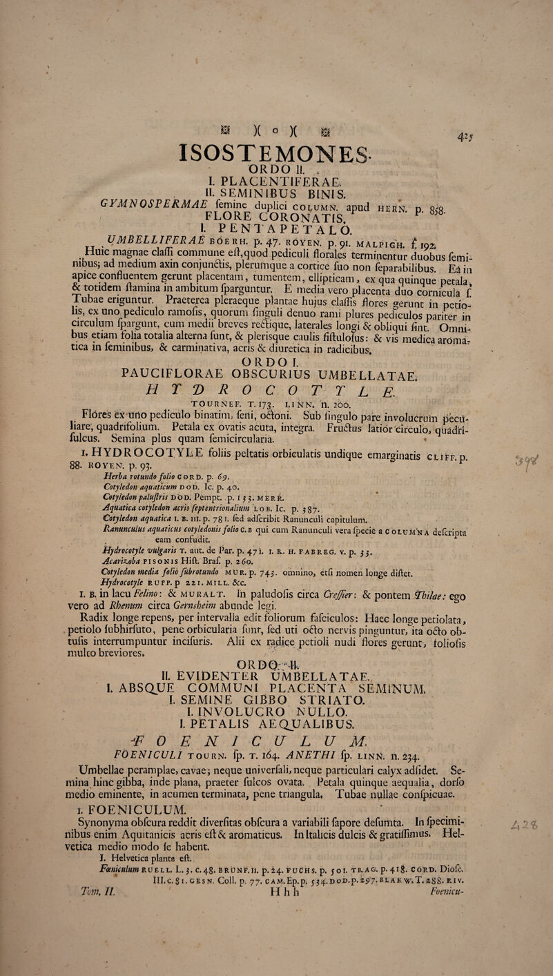 ISOSTEMONES- ORDO II. . I. PLACENTIFERAE. II. SEMINIBUS BINIS. GVMNOSPERMAE femine duplici column. apud hern d r<» FLORE CORONATIS P' 5 I. PENT A PETALO. UMBELLIFERAE b6erh. p. 47. royen. p.91. malpigh. £192. Huic magnae claflj commune efl.quod pediculi florales terminentur duobus femi¬ nibus; ad medium axin conjungis, plerumque a cortice fuo non feparabilibus Ea in apice confluentem gerunt placentam, tumentem, ellipticam, ex qua quinque petala & totidem flamina m ambitum fparguntur. E media vero placenta duo cornicula f Tubae eriguntur. Praeterea pleraeque plantae hujus claflis flores gerunt in petio¬ lis, ex uno pediculo ramofis, quorum finguli denuo rami plures pediculos pariter in circulum fpargunt, cum medii breves retfique, laterales longi & obliqui lint Omni¬ bus etiam folia totalia alterna funt, & plerisque caulis fiftulolus: & vis medica aroma¬ tica in feminibus, & carminativa, acris & diuretica in radicibus. O R D O I. PAUCIFLORAE OBSCURIUS UMBELLATAE. htdrocottl e. TOURttEF. T. I73. LINN, n. 200. Flores fex urio pediculo binatim, feni, o&oni. Sub lingulo pare involucrum pecu¬ liare, quadnfolium. Petala ex ovatis acuta, integra. Fru&us latior circulo, quadri- fulcus. Semina plus quam femicircularia. « i* HYDROCOTYLE foliis peltatis orbiculatis undique emarginatis cliff. p. 88- IfOYEN. p. 93. Herba rotundo folio G o r d. p. Cotyledon aquaticum dod, Ic. p. 40. Cotyledonpaluflris dod. Pempt. p. 1 3 $. merr. Aquatica cotyledon acris feptentrionalium lob. Ic. p. 537. Cotyledon aquatica 1. b. ili. p. 781. fed adferibit Ranunculi capitulum. Ranunculus aquaticus cotyledonis folio c.b qui cum Ranunculi veralpecie a Columna deferipta eam confudit. * Hydrocotyle vulgaris t. aut. de Par. p. 47i. r. &. h. fab reg. v. p. 33. Acarizoba fi sonis Hift. Braf p. z6o. Cotyledon media folio fubrotundo mur. p. 743. omnino, etfi nomen longe diliet. Hydrocotyle rupf. p 2 21. m 1 l l. &c. L B. in lacu Felino: & muralt. In paludolis circa CreJJierx & pontem frhilae: ego vero ad Rhenum circa Gernsheim abunde legi. • , O Radix longe repens, per intervalla edit foliorum fafciculos: Haec longe petiolata, petiolo lubhirfuto, pene orbicularia funr, fed uti o£lo nervis pinguntur, ita ofelo ob- tufis interrumpuntur incifuris. Alii ex radice petioli nudi flores gerunt, foliolis multo breviores» ORDO; Mi II. EVIDENTER UMBELLATAE. L ABSQUE COMMUNI PLACENTA SEMINUM» I. SEMINE GIBBO STRIATO. I. INVOLUCRO NULLO. I. PETALIS AEQUALIBUS. /F 0 E N 1 C U L U M. FOENICULI t o u r n. fp. t. 164. ANETHI fp. linn. 11.234. Umbellae peramplae, cavae; neque univerfali,neque particulari calyx adlidet. Se¬ mina hinc gibba, inde plana^ praeter fulcos ovata. Petala quinque aequalia, dorfo medio eminente, in acumen terminata, pene triangula* Tubae nullae conlpicuae. i. FOENICULUM. Synonyma obfcura reddit diverfitas obfcura a variabili fapore defumta. In fpecimi- nibus enim Aquitanicis acris eft& aromaticus. In Italicis dulcis & gratillinius» Hel¬ vetica medio modo fe habent. J. Helvetica planta eft. Foeniculum ruell. L.3. c.48. brunf.ii. p.24. fuChs. p. 501. tb-ag. p.418. Cord. Diolc» ill.C. 3 I. GES N. Coli. p. 77. CAM. Ep.p. 534. DOD. p. 2$'7. B L A K\V. T. 288. R IV. Trn. U. ' ' H h h Foenicu-