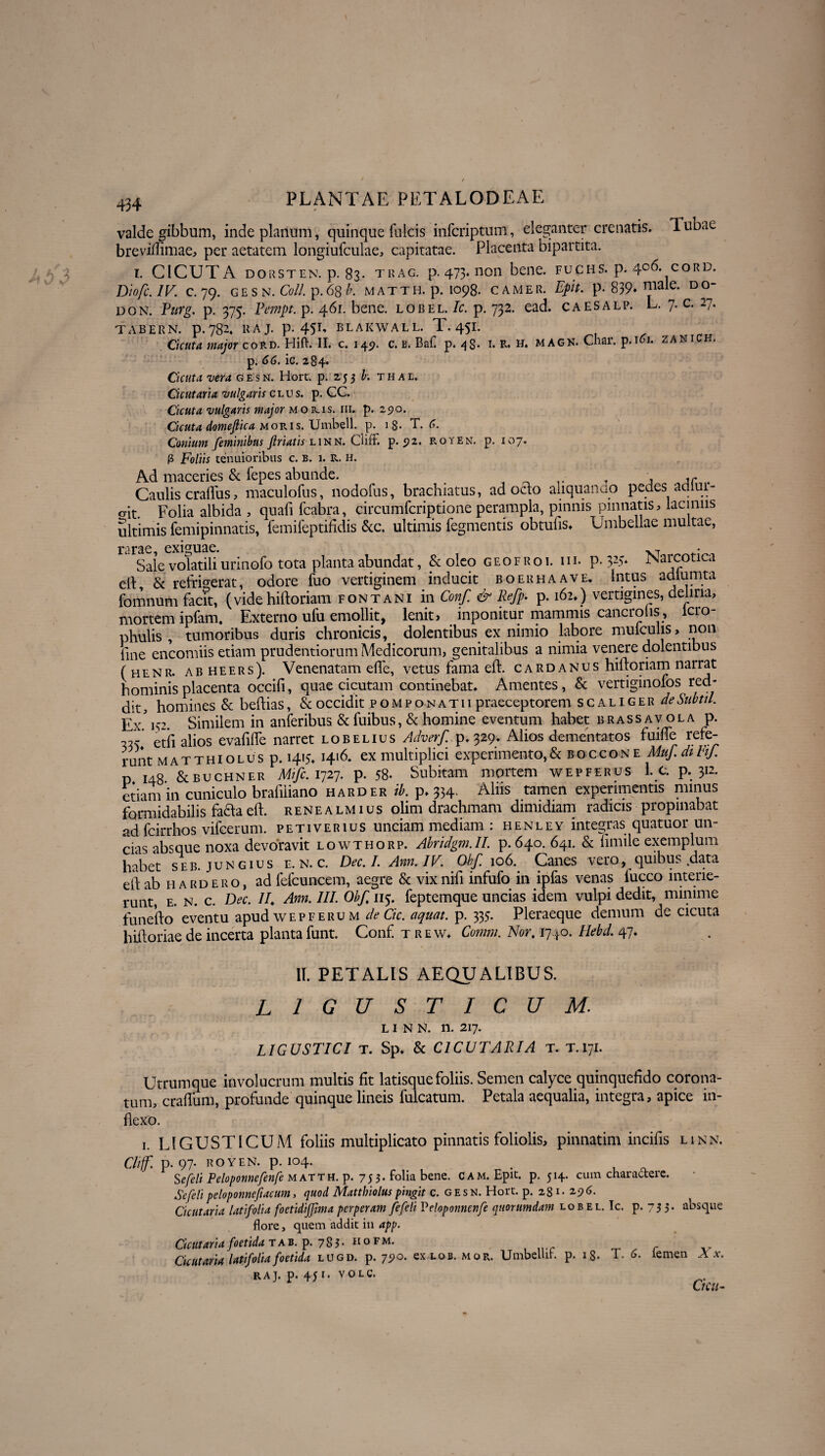 valde gibbum, inde planum, quinque fulcis infcriptum, eleganter crenatis. Tubae breviflimae, per aetatem longiufculae, capitatae. Placenta bipartita. i. CICUTA dorsten. p. 83. trag. p. 473. non bene, fucus, p. 4°6. cord. ~Dlofc.IV. c. 79. G E S N. Coli. p. 6g b. MATTH. p. IO98. CAMER. Epit. p. 839* D^~ don. Pitrg. p. 375. Pempt. p. 461. bene, lobel/c. p. 732. ead. caesalp. L. 7. c. 27. TABERN. p.782. RAJ. p. 4S1' BLAKWALL. T.45I. Cicuta major cord. Hift. II. c. 149. c. b. Baf p. /}S* 1. R. H. magk. Cnar. p. 101. zanich. p. 66. ic. 284. Cicuta vera gesn. Hort. p. 253 b. thal. Cicutaria vulgaris clus. p. GC. Cicuta vulgaris major mokis. iii. p. 290. Cicuta domeflica moris. TJmbell. p. 18- T. 6. Conium feminibus friatis linn. Cliff. p. 92. royen. p. 107. Ii Foliis tenuioribus c. B. 1. R. h. Ad maceries & fepes abunde. , ^ , AC Caulis craffus, maculofus, nodofus, brachiatus, ad octo aliquanao pedes adlui- o-it. Folia albida , quali fcabra, circumfcriptione perampla, pinnis pinnatis, laciniis ultimis femipinnatis, femifeptifidis &c. ultimis Tegmentis obtufis» Umbellae multae, rarae, exiguae. XT • Sale volatili urinofo tota planta abundat, & oleo g e o f r o i. iii- P- 32> iNarcptica eiF & refrigerat, odore fuo vertiginem inducit boerhaave. Intus adlunata lomnum facit, (vide hiftoriam fontani in Conf. & Refp‘ p-162») vertigines, e ina> mortem ipfam, Externo ufu emollit, lenit, inponitur mammis cancroiis, lcro- phulis , tumoribus duris chronicis, dolentibus ex nimio labore mulculis, non line encomiis etiam prudentiorum Medicorum, genitalibus a nimia venere dolentibus (henr. abheers). Venenatam effe, vetus fama eft. cardanus hiftoriam narrat hominis placenta occili, quae cicutam continebat» Amentes, & vertiginofos red¬ dit, homines & beftias, & occidit pompo natu praeceptorem scaliger de Sub fil. gj/,^2. Similem in anferibus & fuibus, & homine eventum habet brassavola p. eth alios evafifte narret lobelius Adverf p.329» Alios dementatos fuifte rele¬ runt MATTHioLUsp. 1415, 1416. ex multiplici experimento,& boccone Muf.ditif. p 148 &BUCHNER Mife. 1727. p. 58. Subitam mortem wepferus L c. p. 312. etiam in cuniculo brafiliano harder ib. p. 334. Alus tamen experimentis minus formidabilis faclaeft. renealmius olim drachmam dimidiam radicis propinabat ad fcirrhos vifcerum. petiverius unciam mediam : henley integras quatuor un¬ cias absque noxa devoravit lowthorp. Abridgm.II. p. 640. 641. & limile exemplum habet seb. jungius e. n. c. Dec. I. Ann. IV. Obf. 106. Canes vero, quibus .data eft ab hardero, ad fefcuncem, aegre & vixnift infufo in ipfas venas fucco interie¬ runt, E. N. c. Dec. II, Ann. III. Obf, 115. feptemque uncias idem vulpi dedit, minime funefto eventu apud wepferum de Cic. aquat. p. 335. Pleraeque demum de cicuta biftoriae de incerta planta funt. Conf t r e w. Comm. Nor, 1740. Hebd. 47» II. PETALIS AEQUALIBUS. LIGUSTICUM: LINN. n. 217. LIGUSTICI t. Sp» & CICUTARIA T. T.171. Utrumque involucrum multis fit latisque foliis. Semen calyce quinquefido corona¬ tum, craftum, profunde quinque lineis fulcatum. Petala aequalia, integra, apice in¬ flexo. 1. LIGUSTICUM foliis multiplicato pinnatis foliolis, pinnatim incifis linn. Cliff. p. 97. ROYEN. p. 1°4. . , _ S e feli Peloponnefenfe matth. p. 753. folia bene. Cam. Epit. p. 514. cum charactere. Se feli peloponnefacum, quod Mattbiolus pingit c. gesn. Hort. p. 231. 2,9 6. Cicutaria latifolia foetidijjlma perperam fefeli Veloponnenfe quorumdam lob el. Ic. p. 75 5* absque flore, quem addit in app. Cicutaria foetida t a b. p. 7 8 5 • h o f m. Cicutaria latifolia foetida lugd. p. 790. ex lob. m o r. UmbeUih p. iS- T. 6. lemen X x. raj. p. 451- volc. Ctcu-