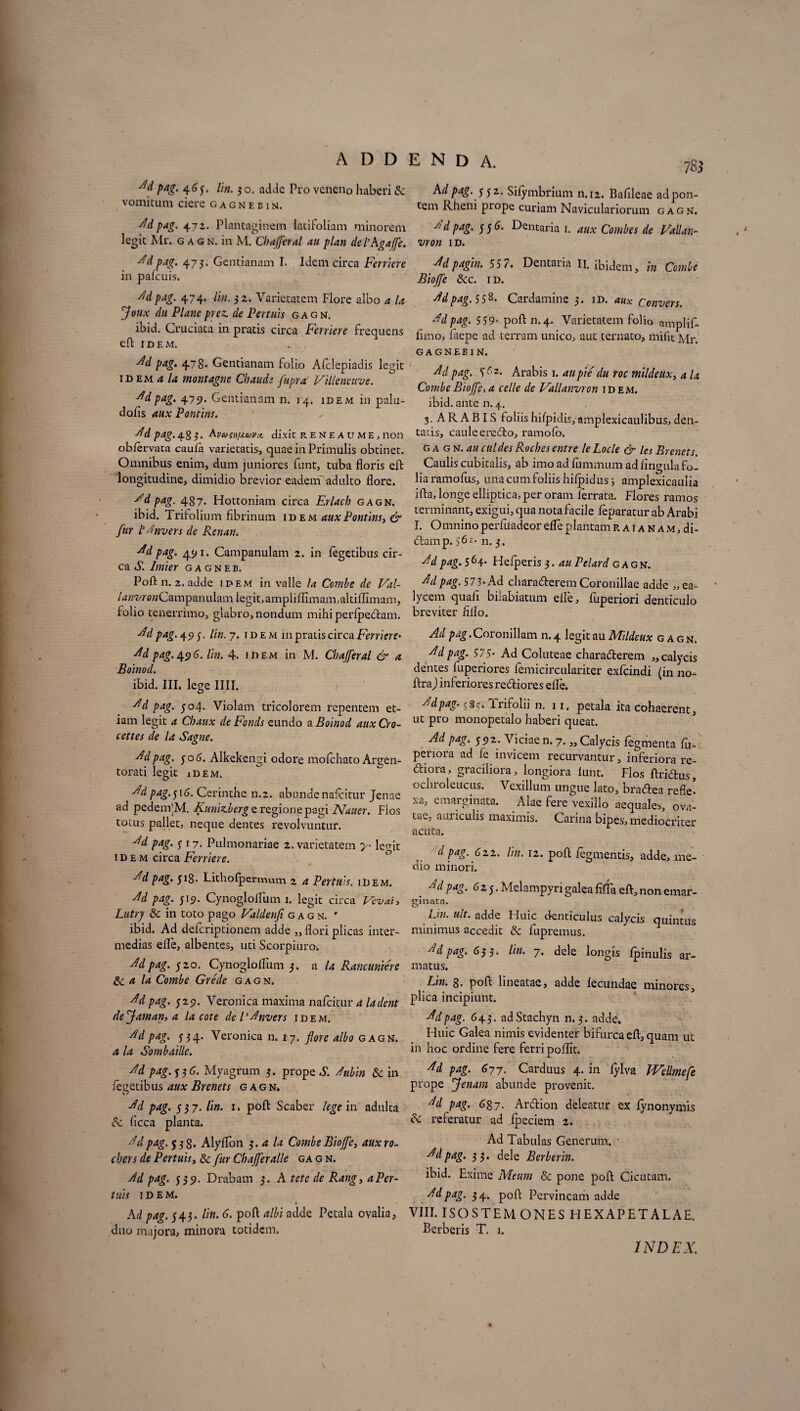 A D D Ad pag. 4.65. lin. 3 o. adde Pro veneno haberi & vomitum ciere gagneein. Ad pag. 472. Plantaginem latifoliam minorem legit Mr. gagn. in M. Cb affer al au plan dePAgaffe. Ad pag. 473. Gentianam I. Idem circa Ferriere in palcuis. Adpag. 474. lin. 3 2. Varietatem Flore albo a la Joux du Plane prez. de Pertuis gagn. ibid. Cruciata in pratis circa Ferriere frequens eft IDEM. Ad pag. 478* Gentianam folio Afclepiadis legit idem a la montagne Chaudi fupra Villeneuve. Adpag. 475. Gentianam n. 14. idem in palu- dofis aux Pontins. A d pag. 4 g 3. Avumixuvcl dixit reneaume, non obiervata caufa varietatis, quae in Primulis obtinet. Omnibus enim, dum juniores funt, tuba floris eft longitudine, dimidio brevior eadem adulto flore. Ad pag. 487' Hottoniam circa Erlach gagn. ibid. Trifolium fibrinum idem aux Pontins, & fur P^nvers de Renan. Ad pag. 45/1. Campanulam 2. in Tegetibus cir¬ ca S. Inner gagneb. Poli n. 2. adde idem in valle la Combe de Val- /d«wc»Campanulamlegit,ampliffimam,altiffimam, folio tenerrimo, glabro, nondum mihi perlpedtam. Adpag. 45) 5. lin. 7. id e m in pratis circa Ferriere• Ad pag. 49 6. lin. 4. idem in M. Cbajferal & a Boinod. ibid. III, lege IIII. / Ad pag. 504. Violam tricolorem repentem et¬ iam legit a Cbaux de Famis eundo & Boinod auxCro- cettes de la Sagne. Ad pag. 50 6. Alkekengi odore molchato Argen¬ torati legit 1 d e m. A'd pag.$\6. Cerinthe n.2. abundenafeitur Jenae ad pedenfM. Kunimberg e regione pagi Nauer. Flos totus pallet, neque dentes revolvuntur. Ad pag. 317. Pulmonariae 2. varietatem y- lecnt idem circa Ferriere. Ad pag. 518. Lithofpermum 2 a Pertuis. idem. Ad pag. 519. CynoglolFum 1. legit circa Vcvai, Lutrj 3c in toto pago Valdenfi gagn. ' ibid. Ad deferiptionem adde „ flori plicas inter¬ medias elle, albentes, uti Scorpiuro. Ad pag. 520. CynoglolFum 3. a la Rancunrere & a la Combe Grede gagn. •Adpag. 529. Veronica maxima nafeitur a ladent de Jam an, a la cote de l’Anvers idem. Adpag. 334. Veronica n. 17. flore albo gagn. a la Sombaille. Ad pag. y 3 6. Myagrum 3. prope S. Aubin & in fegetibus aux Brenets gagn. Ad pag. 337. lin. 1. poli Scaber lege in adulta 6c licca planta. Ad pag. 538. Alylfon 3.4 la Combe Bioffe, auxro- cbers de Pertuis, &; fur Ch affer alie ga g n. Ad pag. 339. Drabam 3. A tete de Rang, a Per¬ luis idem. Ad pag. 343. lin. 6. poft albi adde Petala ovalia, duo majora, minora totidem. E N D A. Ad pag. 331. Silymbrium n. 12. Bafileae ad pon¬ tem Rheni piope curiam Naviculariorum gagn. Ad pag. 33 6. Dentaria 1. aux Combes de Vallan- vron id. Adpagin. 55 7. Dentaria II. ibidem, in Combe Bioffe Scc. id. Ad pag. 5S8* Cardamine 3. id. aux Convers. Ad pag. 559• poli n.4. Varietatem folio amplif- limo, Faepe ad terram unico, aut ternato, mifit Mr. GAGNEE1N. Ad pag. Arabis 1. au pie du roc mildeux, a la Combe Bioffe, a celle de Vallanvron idem. ibid. ante n. 4. 3. A R A BIS Foliis hifpidis, amplexicaulibus, den¬ tatis, caule eredlo, ramolb. gagn. au cui des Rocbes entre le Locle & les Brenets Caulis cubitalis, ab imo ad Fummum ad lingula fo¬ lia ramofus, una cum foliis hilpidus; amplexicaulia ifta, longe elliptica, per oram Ferrata. Flores ramos terminant, exigui, qua nota facile leparatur ab Arabi I. Omnino perfiiadeor elfe plantam R a i a n a m, di- dlamp. 562. 11. 3. Ad pag. 564- Helperis 3. au Pelard c agn. Ad pag. 573-Ad characfterem Coronillae adde „ ea- lycem quafi bilabiatum elle, Fuperiori denticulo breviter iiflo. Ad pag. Coronillam n. 4 legit au Mildeux gagn. Ad pag. 57 5- Ad Coluteae chara&erem ,, calycis dentes fuperiores Femicirculariter exfeindi (in 110- ftra) inferiores rediores elfe. Ad pag. 9 8 c*. lrifolii n. 11, petala ita cohaerent, ut pro monopetalo haberi queat. Ad pag. 392. Viciae n. 7. „ Calycis fegmenta fu- periora ad Fe invicem recurvantur, inferiora re- dfiora, graciliora, longiora lunt. Flos ftridus, ochroleucus. Vexillum ungue lato, bradea refle* xa, emarginata. Alae fere Vexillo aequales, ova¬ tae, auriculis maximis. Carina bipes, mediocriter acuta. d pag. 622. lin. 12. pofl: fegmentis, adde, me¬ dio minori. Ad pag. 62$. Melampyri galea fiffa eft, non emar- ginata. Lin. ult. adde Huic denticulus calycis quintus minimus accedit & fupremus. Ad pag. 633. lin. 7. dele longis Ipinulis ar¬ matus. Lin. g. poft lineatae, adde lecundae minores, plica incipiunt. Ad pag. 643. adStachyn n. 3. adde. Huic Galea nimis evidenter bifurca eft, quam ut in hoc ordine fere ferri pollit. Ad pag. <577. Carduus 4. in lylva JVellmefe prope Jenam abunde provenit. Ad pag. 68 7. Ardion deleatur ex lynonymis & referatur ad ipeciem 2. Ad Tabulas Generum. Ad pag. 3 3. dele Berberin. ibid. Exime Meum & pone poft Cicutam. Ad pag. 34. poft Pervincam adde VIII. ISOSTEMONES HEXAPETALAE. herberis T, 1. INDEX.