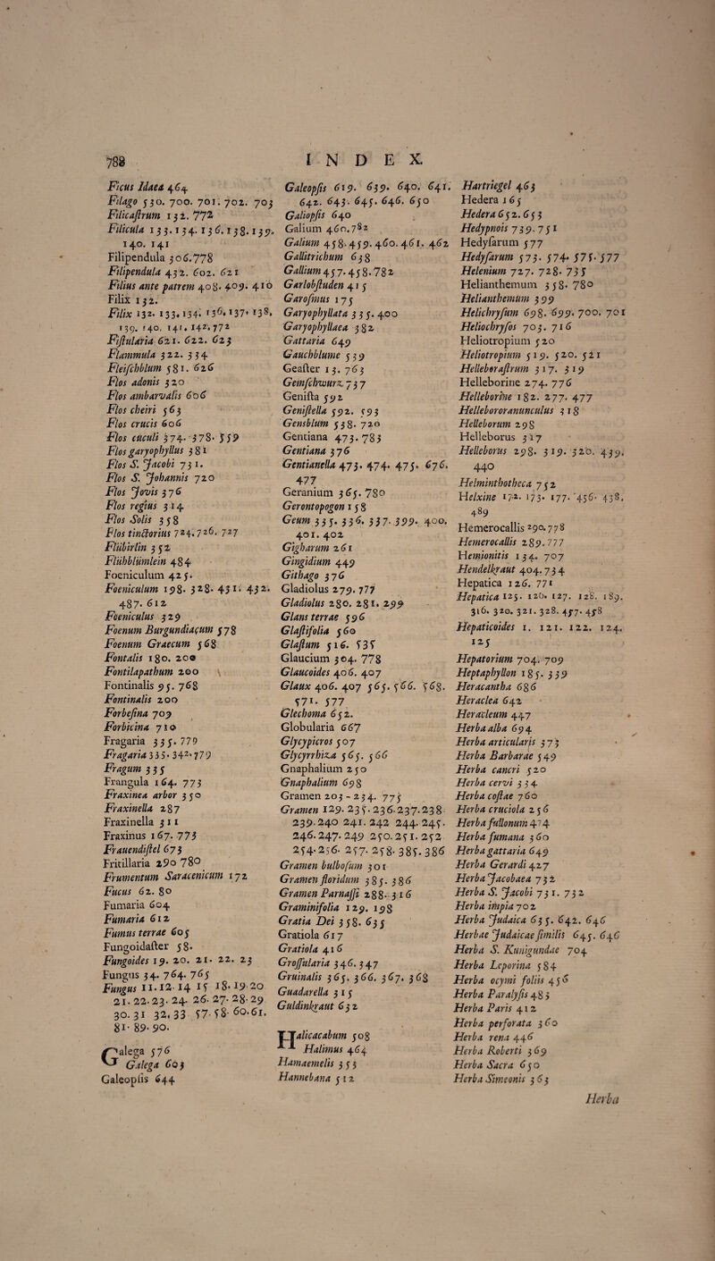 s 788 Ficus Idaea 4 64. Filago 530. 700. 701. 702. 703 Filicaftrum 1 3 2. 77^ Filicula 13 3.1 3 4. 1 3 6.1 3 8.13 57. 140. 141 Filipendula 306.778 Filipendula 432. 602. 621 Filius ante patrem 408. 4057. 410 Filix 13 2. Filix 132. 133.134. *36« i37* !38* 139. '40, t4/♦ 142» 772 Fijlularia 621. 622. 623 Flammula 322. 334 Fleifchblum 581. 62.6 F/*u 320 F/w ambarvalis 606 Flos cbeiri 563 F/w 606 F/c* 374. 378- 55S> Flos garyopbyllus 38* F/w Jacobi 731. F/<« »£. Johannis 720 F/oi jfo-z/w 376 F/w rfgiwj 3 14 FA» aSo/« 358 FAu tinttorius 724.726. 727 Flubirlin 352 Fliihbiiimlein 484 Foeniculuni 425. Foeniculum 198« 3 2 8- 451 * 45 2* 487* 612 Foeniculus 3 29 Foenum Burgundiacum $78 Foenum Graecum 568 Fontalis 180. 20® Fontilapathum 200 Fontinalis 5)3. 768 Fontinalis 200 Forbefina 709 Forbkina 71® Fragaria 3 3 3-779 Fragaria 335* 342s779 Fragum 333 Frangula 164. 773 Fraxinea arbor 330 Fraxinella 287 Fraxinella 3 11 Fraxinus 167. 775 Frauendiflel 673 Fritillaria 2 9° 73° Frumentum Saracenicum 172 F#c«* 62. 80 Fumaria 604 Fumaria 6iz Fumus terrae 605 Fungoidafter 58« Fungoides 19. 20. 21. 22. 23 Fungus 34. 764. 763 Fungus n. 12 14 IT 18.19-20 31. 22- 23- 24- 26. 27* 28- 29 30.31 32,33 57- T8- 81* 89-90. Galega 376 Galega 603 Galeopiis 644 INDEX. Galeopfls 619. 639. 640. 641, 642. 643. 643. 646. 630 Galiopfis 640 Galium 460.782 Galium 438” 439« 460.461. 462 Gallitrichum 638 Gallium 437*458.781 Garlobfiuden 41 5 Garofrnus 17 5 Garyopbyllata 3 3 5. 400 Garyopbyllaea 382 Gattaria 649 Gauchblume 539 Geafler 13. 765 Gemfcbwurz, 737 Genifta 592 Genijlella 592. 593 Gensblum 538- 72.° Gentiana 473.783 Gentiana 376 Gentianella 473. 474. 475. 676. 477 Geranium 365. 78o Gerontopogon 158 GV«w 33 5. 3 3 6. 33 7. 399. 400. 401. 402 Gigbarum 261 Gingidium 449 Githago 376 Gladiolus 279. 777 Gladiolus 280. 231. 299 Glans terrae 596 Glaftifolia 560 Glajlum 516. 535 Glaucium 304. 778 Glaucoides 40 6. 407 Glaux 406. 407 565. 566. 568. 57*. 577 Glechoma 652. Globularia 667 Glycypicros 507 Glycyrrbiz.a 565. 566 Gnaphalium 250 Gnaphalium 69 8 Gramen 203 - 234. 775 Gramen 129- 235.236.237.238 239.240 241. 242 244. 245. 246.247. 249 250.25i.252 254.256. 257. 258- 385-386 Gramen bulbofum 3 o 1 Gramen floridum 385.386 Gramen ParnaJJi 288- 3 16 Graminifolia 129. 19$ Gratia Dei 358. 635 Gratiola 617 Gratiola 416 GroJJularia 346. 547 Gruinalis 365. 366. 367. 368 Guadarella 3 1 5 Guldinhraut 632 TT alie ac ab um 508 Halimus 464 Hamaemelis 353 Hannebana 5 x 2 Hartriegel 463 Hedera 1 6 5 Hedera 652.655 Hedypnois 739. 751 Hedyfarum 577 Hedyfarum 573- 574* 57 5-577 Helenium 727. 728- 73 5 Helianthemum 358-78° Helianthemum 599 Helicbryfum 698. 699, 700. 701 Heliochryfos 705. 716 Heliotropium 520 Heliotropium 519. 520. 511 Helleberaflrum 317. 319 Helleborine 274. 776 Helleborhie 1S2. 277. 477 Hellebororanunculus 3 18 Helleborum 298 Helleborus 5X7 Helleborus 298- 319. 32*0. 439, 440 Helmintbotbeca 752 Helxine *7-*. 173* *77- 456- 438. 489 Hemerocallis 29°*778 Hemerocaliis 2 89.777 Hemionitis 134. 707 Hendelkyaut 404.734 Hepatica 126. 77* Hepatica 125. 120» 127. 128. 1S9. 316. 320.321. 328. 43-7. 43-8 Hepaticoides 1. 121. 122. 124. 125 Hepatarium 704. 709 Heptapbyllon 185. 339 Heracantha 686 Heraclea 642 Heracleum 447 Herba alba 694 Herba articularis 373 Barbarae 549 Herba cancri 520 Herba cervi 534 Herba cofiae 760 Herba cruciola 256 Herba fullonum 474 Herba fum ana 360 Herba gattaria 649 Herba Gerar di 427 Herba Jacobaea 732 Herba S. Jacobi 731. 732 Herba impia 702 Herba fudaica 63 5. 642. 646 Herbae Judaicaeflmllis 645. 646 Herba S. Kunigundae 704 Herba Leporina 584 Herba ocymi foliis 456 Herba Paralyfls 48 3 Herba Paris 412 Herba perforata 360 Herba rena 446 Herba Roberti 369 Herba Sacra 650 Herba Simeonis 365 Herba