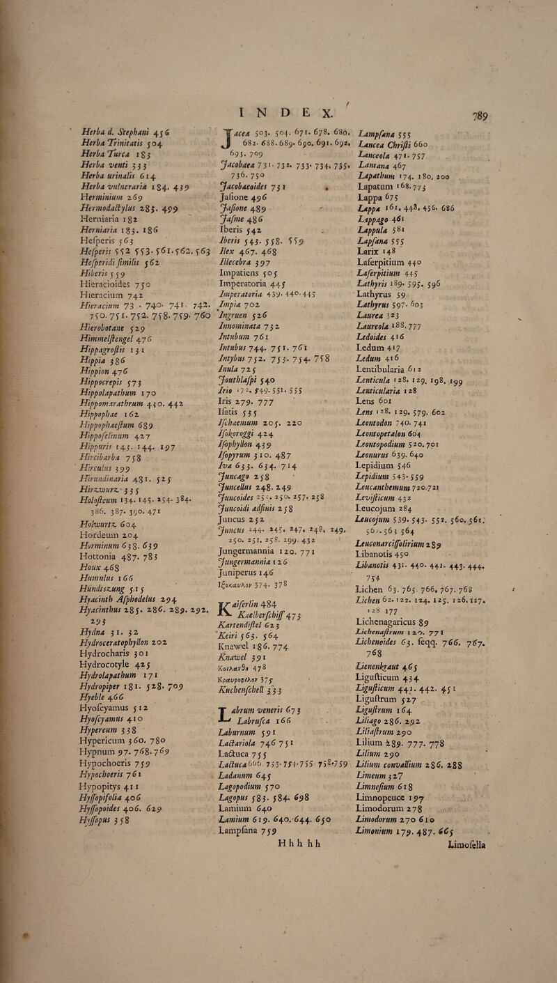 Herba d. Stephani 456 Herba Trinitatis 504 Herba Turea 18 5 Herba venti 535 Herba urinalis 614 Herba vulneraria 184. 459 Herminium 269 Hermodattylus 28 $• 499 Herniaria 1 8 2 Herniaria 183. 18 6 Hefperis 56 3 Hefperis ^2 5^3- 763 Hefperidi Jimilis 56 2 Hiberis 559 Hieracioides 750 Hieraeium 742 Hieracium 73 * 74°' 74T- 742* 750.75 1.752. 758*759- 7^0 Hierobotane 529 Himmelftengel 476 Hippagroflis 1 3 1 Hippia 386 Hippion 47 6 Hippocrepis 573 Hippolapatbum 170 Hippomaratbrum 430. 442 Hippopbae 162 Hippophaejlum 639 Hippo felinum 427 Hippuris 143. 144. 197 Hircibarba 758 Hirculus 399 Hirundinaria 431. 524 Hirzjwurz. 335 Holojleum 134* 145* 254- 384* 386. 387. 390. 471 Holwurtz, 604 Hordeum 204 Horminum 638. <> 3 9 Hottonia 487. 785 Houx 46S Humulus 166 Hundtsz.ung 5.1 5 Hyacinth Afpbodelus 294 Hyacinthus 285. 286. 289. 292. 293 Hydna 31. 32 Hydroceratophyllon 202 Hydrocharis 301 Hydrocotyle 425 Hydrolapatbum 1 71 Hydropiper 181 • 5^8- 709 Hyeble 4 6(5 Hyofcyamus 5 12 Hyofcyamus 410 Hypereum 338 Hypericum 360. 780 Hypnum 97. 768- 769 Hypochoeris 759 Hypoc boeris 761 Hypopitys 411 Hyjfopifolia 406 Hyjfopoides 406. 629 Hyjfopus 358 5°3* 5°4* 67'* 678. 680. 682. 688. 689. 690. 691. 692» 693. 709 Jacobaea 73'- 73*« 733* 734. 735« 736. 750 Jacobaeoides 735 Jafione 49 6 Jafione 489 48 <5 Iberis 542 /fecii 543. 558. 559 7/n; 467. 468 Illecebra 397 Impatiens $05 Imperatoria 445 Imperatoria 439>44°-445 Impia 702 Ingruen 52 <5 Innominata 732 Intubum 761 Intubus 744. 75 r. 761 Intybus 752. 753. 754. 758 Inula 725 'Joutblafpi 540 /no ‘7 2. f49- 55** 555 Iris 279. 7 77 ifatis 535 Ifchaemum 205. 220 Ifokproggi 424 Ifophydon 439 Ifopyrum 310. 487 Iva 6} 3. 6 3 4. 714 Juncago 258 'Juncellus 248. 249 Juncoides 25 c. 250. 257, 258 Juncoidi adfinis 258 Juncus 2j2 ‘Juncus 244* 24S» 247« 248, 249. 250. 251. 258. 299. 432 Jungermannia 120. 771 Jungermannia 12 6 Juniperus 146 l£o*,civA3i' 374- 378 Kaiferlin 484 Kaelberfcbijf 47 5 Kartendijlel 6 23 /Triri 563. 564 Knawel 18 <5. 774 Knawel 391 Ko/Aetl’9» 4 78 Kpavpop/Aov 377 Kuchenfchell 333 veneris 675 Labrufca 16 (5 Laburnum 591 Lattariola 74d 751 Ladtuca 755 Lattucab66. 753- 7H-755 758*759 Ladanum 645 Lagopodium 570 Lagopus 585- 584» <»98 Lamium 640 Lamium 619. 640. 644, 650 Lampfana 759 H h h h h Lampfana 555 Lancea Chrifti 660 Lanceola 47*• 757 Lantana 467 Lapathum 174. 180. 200 Lapatum »68.773 Lappa 675 Lappa 161, 443. 456. 686 Lappago 1 Lappula 581 Lapfana 5 55 Larix 148 Laferpitium 44° Laferpitium 445 Lathyris 189• 595- 596 Lathyrus 59 Latbyrus 597- 603 Laurea 323 Laureola lSS- 777 Ledoid.es 416 Ledum 4'7 loedum 4*6 Lentibularia 61 2 Lenticula 128. 129. ig84 199 Lenticularia 128 Lens 601 Le«j 128. j 29» 579. 6cz Leontodon 74°* 74» Leontopetalon 604 Leontopodium 52°. 7°* Leonurus 639. 640 Lepidium 546 Lepidium 543* 559 Leucantbemum 7 20.721 Levi ficum 432 Leucojum 284 Leucojum 539* 543* 55z. 560.565. 56^ 563 564 Leuconarciffolirium 2$9 Libanotis 45° Libanotis 4 3*- 44°* 44t* 443* 444. 754 Lichen 63. 765. 766, 767. 768 Lichen 62.122. 124. 125. 126.127. 128 177 Lichenagaricus 89 TJichenajlrum 120. 77 I Lichenoides 63. feqq. 766. 767. 768 Lienenkraut 465 Ligufticum 434 Ligujlicum 441.442. 45 1 Liguftrum 527 Ligujlrum 164 Liliago 28 6. 292 Liliaflrum 290 Lilium i89- 117 • 778 Lilium 290 Lilium convallium 2 8 6. 288 Limeum 3 2? Limnefium 618 Limnopeuce 197 Limodorum 278 Lhnodorum 270 610 Limonium 179. 487. 6Cf Limofell»