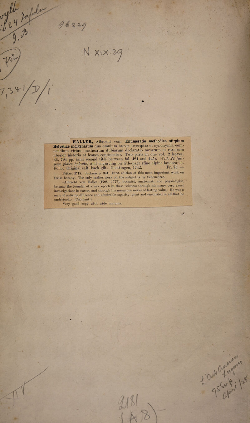 % x o HALLER, Albrecht von. Enumeratio methodica stirpium Helvetiae indigenarum qua omnium brevis descriptio et synonymia com¬ pendium virium medicarum dubiarum declaratio novarum et rariorum uberior historia et icones continentur. Two parts in one vol. 2 leaves, 86, 794 pp. (and second title between fol. 424 and 425). With 24 full- page plcites (plants) and engraving on title-page (fine alpine landscape). Folio. Original calf, back gilt. Goettingen, 1742. Fr. 75. - Pritzel 3718. Jackson p. 341. First edition .of this most important work on Swiss botany. The only earlier work on the subject is by Scheuchzer. «Albrecht von Haller (1708—1777), botanist, anatomist, and physiologist, became the founder of a new epoch in these Sciences through his many very exact investigations in nature and through his numerous works of lasting value. He was a man of untiring diligence and admirable sagacity, great and unecpialed in ali that he undertook..» (Choulant.) Yery good copy with wide margins. V \