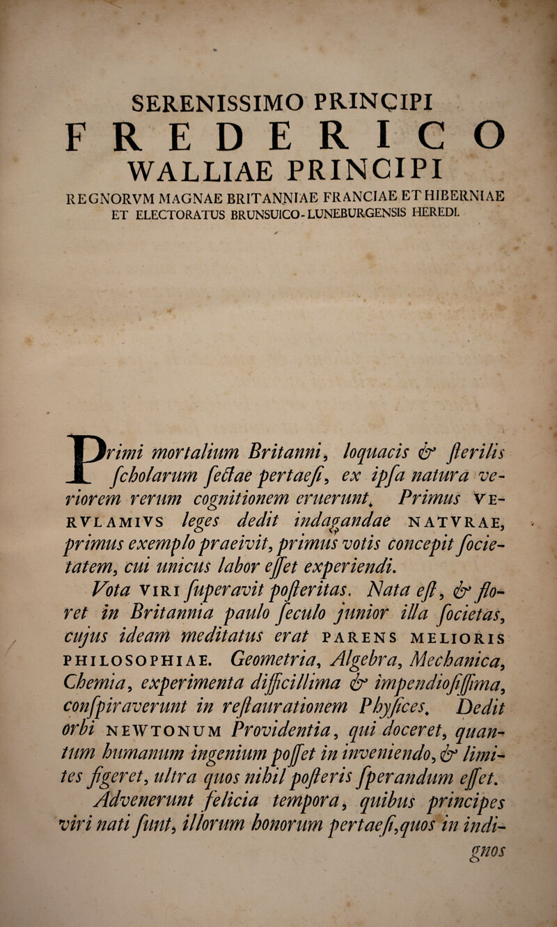 SERENISSIMO PRINCIPI FREDERICO WALLIAE PRINCIPI REGNORVM MAGNAE BRITANNIAE FRANCIAE ET HIBERNIAE ET ELECTORATUS BRUNSUICO- LUNEBURGENSIS HEREDI. rimi mortalium Britanni, loquacis & fler ilis fc holarum fetfae fertae fi, ex ipfa natura ve¬ riorem rerum cognitionem eruerunt\ Primus ve- rvlamivs leges dedit indagandae natvrae, primus exemplo praeivit, primus votis concepit fiocie- tatem, cui unicus labor e flet experiendi. Vota viri fuperavit poft er it as. Nata eft, & flo¬ ret in Britannia paulo fieculo junior illa focietas, cujus ideam meditatus erat parens melioris philosophiae. Geometria, Algebra, Mechanica, Chemia, experimenta difficillima & impendiofiffima, confpiraverunt in reftaurationem Phyfices, Dedit orbi newtonum Providentia, qui doceret, quan¬ tum humanum ingenium poffet in inveniendo, & limi¬ tes figeret, ultra quos nihil pofteris fiperandum effiet. Advenerunt felicia tempora, quibus principes viri nati fiunt, illorum honorum pertaefi,quos in indi-