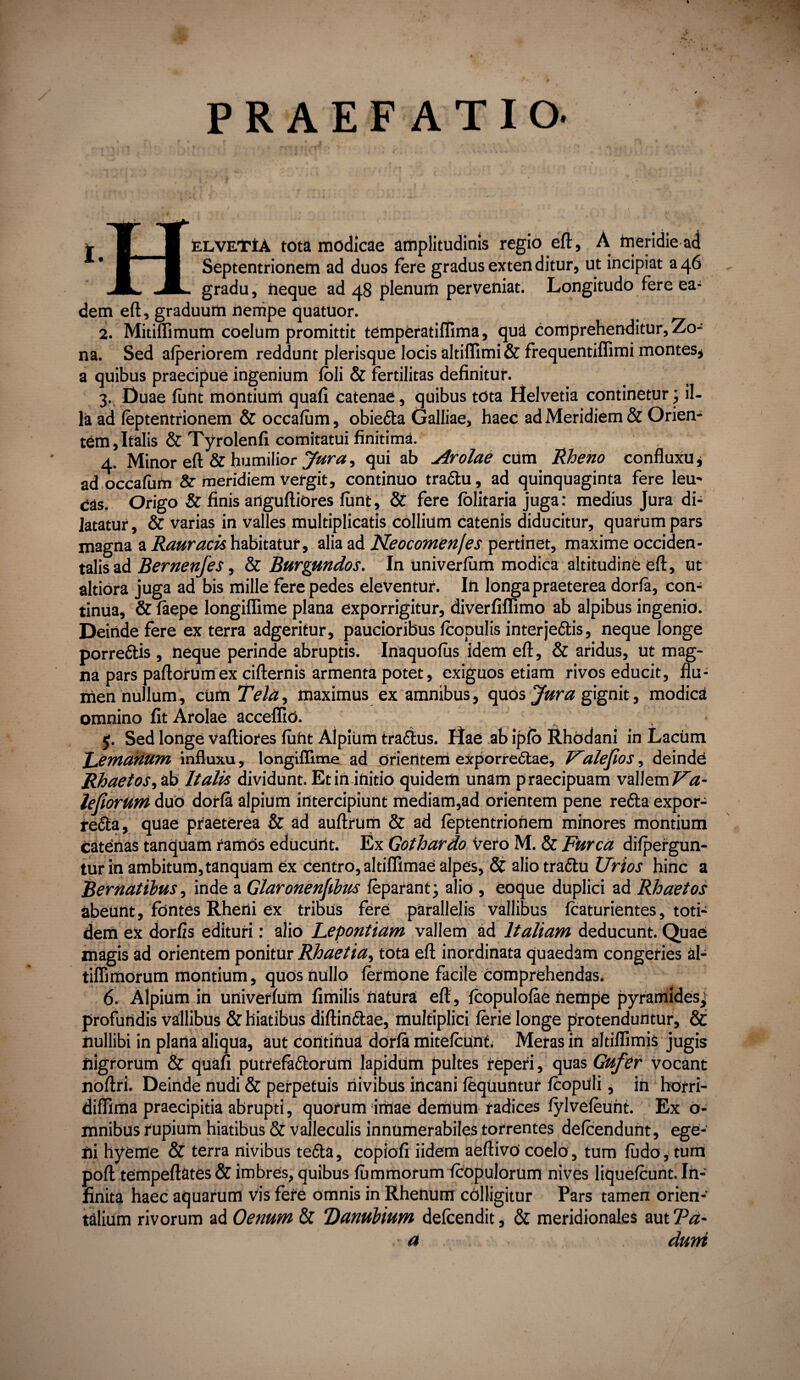 PRAEFATIO. ELVETtA tota modicae amplitudinis regio eft:, A meridie ad Septentrionem ad duos fere gradus extenditur, ut incipiat 346 gradu, neque ad 48 plenum perveniat. Longitudo fere ea¬ dem eft, graduum nempe quatuor. 2. Mitiffimum coelum promittit temperatiffima, qui comprehenditur, Zo¬ na. Sed afperiorem reddunt plerisque locis altifTimi & frequentiffimi montes, a quibus praecipue ingenium foli & fertilitas definitur. 3. Duae funt montium quafi catenae, quibus tota Helvetia continetur; il¬ la ad feptentrionem & occafum, obiefta Galliae, haec ad Meridiem & Orien¬ tem , Italis & Tyrolenfi comitatui finitima. 4. Minor eft & humilior Jura, qui ab Arolae cum Rheno confluxu, ad occafum & meridiem Vergit, continuo tra&u, ad quinquaginta fere leu¬ cas. Origo & finis artguftiores funt, & fere fblitaria juga: medius Jura di¬ latatur, & varias in valles multiplicatis collium catenis diducitur, quarum pars magna a Rauracis habitatur, alia ad Neocomenfes pertinet, maxime occiden¬ talis ad Bernenfes, & Burgundos. In univerfiim modica altitudine eft, ut altiora juga ad bis mille fere pedes eleventur. In longa praeterea dorfa, con¬ tinua, & faepe longiffime plana exporrigitur, diverfiflimo ab alpibus ingenio. Deinde fere ex terra adgeritur, paucioribus fcopulis interje&is, neque longe porreftis , neque perinde abruptis. Inaquofus idem eft, & aridus, ut mag¬ na pars paftorumex cifternis armenta potet, exiguos etiam rivos educit, flu¬ men nullum, cum Tela, maximus ex amnibus, quos 'Jura gignit, modica omnino fit Arolae acceffid. • $. Sed longe vaftiores fuht Alpium traftus. Hae ab ipfo Rhodani in Lacum Tertianum influxu, longiffime ad Orientem exporrectae, Ualejios, deinde Rhaetos, ab Italis dividunt. Et in initio quidem unam praecipuam vallem Va- lefiorum duo dorfa alpium intercipiunt mediam,ad orientem pene retta expor- refta, quae praeterea & ad auftrum & ad feptentrionem minores montium catenas tanquam ramos educUrtt. Ex Gothardo vero M. & Furca difpergun- tur in ambitum,tanquam ex centro, altiffimae alpes, & alio traftu Urios hinc a Bernatibus, inde a Glaronenfibus feparant; alio , eoque duplici ad Rhaetos abeunt, fontes Rheni ex tribus fere parallelis vallibus fcaturientes, toti¬ dem ex dorfis edituri: alio Lepontiam vallem ad Italiam deducunt. Quae magis ad orientem ponitur Rhaetia, tota eft inordinata quaedam congeries al- tiffimorum montium, quos nullo formone facile comprehendas. 6. Alpium in univerfum fimilis natura eft, fcopulofae nempe pyramides^ profundis vallibus & hiatibus diftin&ae, multiplici ferie longe protenduntur, & nullibi in plana aliqua, aut continua dorfa mitefcunt. Meras in altiffimis jugis nigrorum & quafi putrefa&orum lapidum pultes reperi, quas Gufer vocant noftri. Deinde nudi & perpetuis nivibus incani fequuntur fcopuli, in horri- diflima praecipitia abrupti, quorum imae deffium radices fylvefeunt. Ex o- mnibus rupium hiatibus & valleculis innumerabiles torrentes defcendunt, ege¬ ni hyerne & terra nivibus tefiba, copiofi iidem aeftivo coelo, tum fiido, tum poft tempeftates & imbres, quibus fu m morum fcopulorum nives liquefcunt. In¬ finita haec aquarum Vis fore omnis in Rhenum colligitur Pars tamen orien¬ talium rivorum ad Oenum & Danubium defoendit, & meridionales aut cPa~ ■a , durri