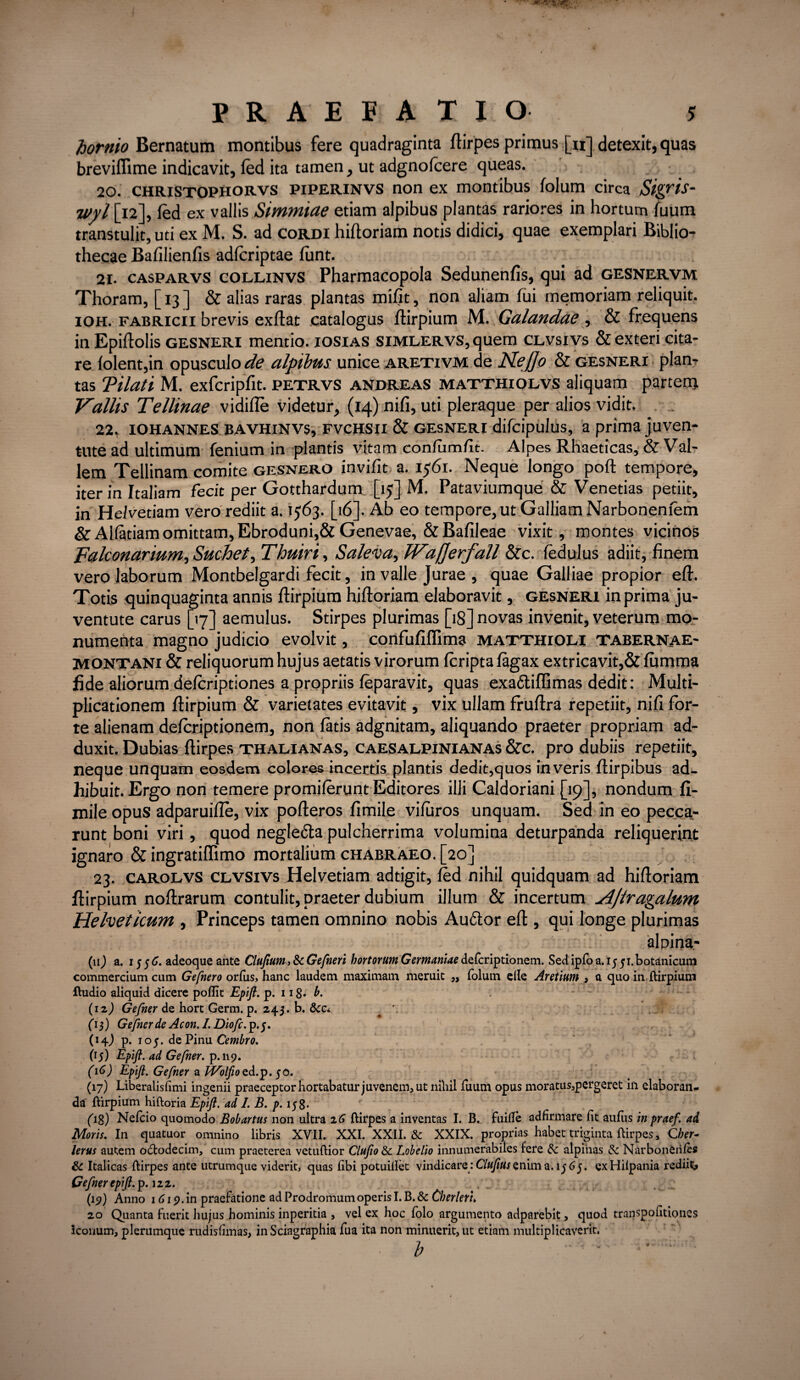 hornio Bernatum montibus fere quadraginta ftirpes primus [«] detexit, quas breviflime indicavit, fed ita tamen, ut adgnofcere queas. 20. christophorvs piperinvs non ex montibus folum circa Sigrts- ivyl [12], fed ex vallis Simmiae etiam alpibus plantas rariores in hortum fuum transtulit, uti ex M. S. ad cordi hiftoriam notis didici, quae exemplari Biblio¬ thecae Bafilienfis adlcriptae fiint. 21. casparvs collinvs Pharmacopola Sedunenfis, qui ad gesnervm Thoram, [ 13 ] & alias raras plantas mifit, non aliam fui memoriam reliquit. ioh. Fabricii brevis exflat catalogus flirpium M. Galandae , & frequens in Epiflolis gesneri mentio, iosias simlervs, quem clvsivs & exteri cita¬ re folent,in opusculo^? alpibus unice aretivm de Ne flo & gesneri plan¬ tas Tilati M. exfcripfit. petrvs andreas matthiolvs aliquam partern Vallis Tellinae vidifle videtur, (14) nifi, uti pleraque per alios vidit. 22. iohannes bavhinvs, fvchsii & gesneri difcipulus, a prima juven¬ tute ad ultimum fenium in plantis vitam conlumfit. Alpes Rhaeticas, & Val¬ lem Tellinam comite gesnero invifit a. 1561. Neque longo poft tempore, iter in Italiam fecit per Gotthardum [15] M. Pataviumque & Venetias petiit, in Helvetiam vero rediit a. 1563. [16]. Ab eo tempore, ut Galliam Narbonenfem & Alfatiam omittam, Ebroduni,& Genevae, &Bafileae vixit, montes vicinos Falconarium, Suchet, Thuiri, Saleva, Waflerfall &c. fedulus adiit, finem vero laborum Montbelgardi fecit, in valle Jurae , quae Galliae propior eft. Totis quinquaginta annis flirpium hiftoriam elaboravit, gesneri in prima ju¬ ventute carus [17] aemulus. Stirpes plurimas [18] novas invenit, veterum mo¬ numenta magno judicio evolvit, confufiffima matthioli tabernae- MONTANi & reliquorum hujus aetatis virorum fcripta fagax extricavit,& fiimma fide aliorum defcriptiones a propriis feparavit, quas exa&iffimas dedit: Multi¬ plicationem flirpium & varietates evitavit, vix ullam fruflra repetiit, nifi for¬ te alienam defcriptionem, non fatis adgnitam, aliquando praeter propriam ad¬ duxit. Dubias ftirpes thalianas, caesalpinianas &c. pro dubiis repetiit, neque unquam eosdem colores incertis plantis dedit,quos in veris flirpibus ad¬ hibuit. Ergo non temere promilerunt Editores illi Caldoriani [19], nondum fi- mile opus adparuifle, vix pofleros fimile viluros unquam. Sed in eo pecca_- runt boni viri, quod negle&a pulcherrima volumina deturpanda reliquerint ignaro & ingratiffimo mortalium chabraeo. [20] 23. carolvs clvsivs Helvetiam adtigit, fed nihil quidquam ad hiftoriam flirpium noftrarum contulit, praeter dubium illum & incertum Ajiragalum Helveticum , Princeps tamen omnino nobis Auftor eft, qui longe plurimas alpirja- (11J a. 15 5 <7. adeoqueante Clufium, & Gefneri hortorum Germaniae defcriptionem. Sed ipfo a. 15 51. botanicum commercium cum Gefnero orfus, hanc laudem maximam meruit ,, folum ede Aretium , a quo in flirpium ftudio aliquid dicere poflit Epifi. p. 1 ig. 6. (12) Gefner de hort Germ. p. 245. b. dcci ' (i$) Gefner de Acon.l.Diofc.p.f. (14J p. 105. de Pinu Cembro. (15) Epifi. ad Gefner. p.119. (iC) Epifi. Gefner a IVolfiozd.p.50. (17) Liberalisfimi ingenii praeceptor hortabatur juvenem, ut nihil fuum opus moratus,pergeret in elaboran¬ da flirpium hiftoria Epifi. ad I. B. p. 158* e fig) Nefcio quomodo Bobartus non ultra 2 6 ftirpes a inventas I. B. fuilTe adfirmare fit aufiis in praef. ad Moris. In quatuor omnino libris XVII. XXI. XXII. & XXIX. proprias habet triginta ftirpes, Cher- lerus autem otftodecim, cum praeterea vetuftior Clufio&t Lobelio innumerabiles fere tk alpihas & Narbonerifes & Italicas ftirpes ante utrumque viderit, quas fibi potuiflet vindicare :Clufius enim a. 1^ 6 j. exHilpania redi.it> Gefner epifi. p. 122. (19) Anno 1619. in praefatione ad Prodromum operis I. B. & Cherlerh 20 Quanta fuerit hujus hominis inperitia , vel ex hoc folo argumento adparebit, quod transpofitiones iconum, plerumque rudisfimas, in Sciagraphia fua ita non minuerit, ut etiam multiplicaverit. , b '  • '