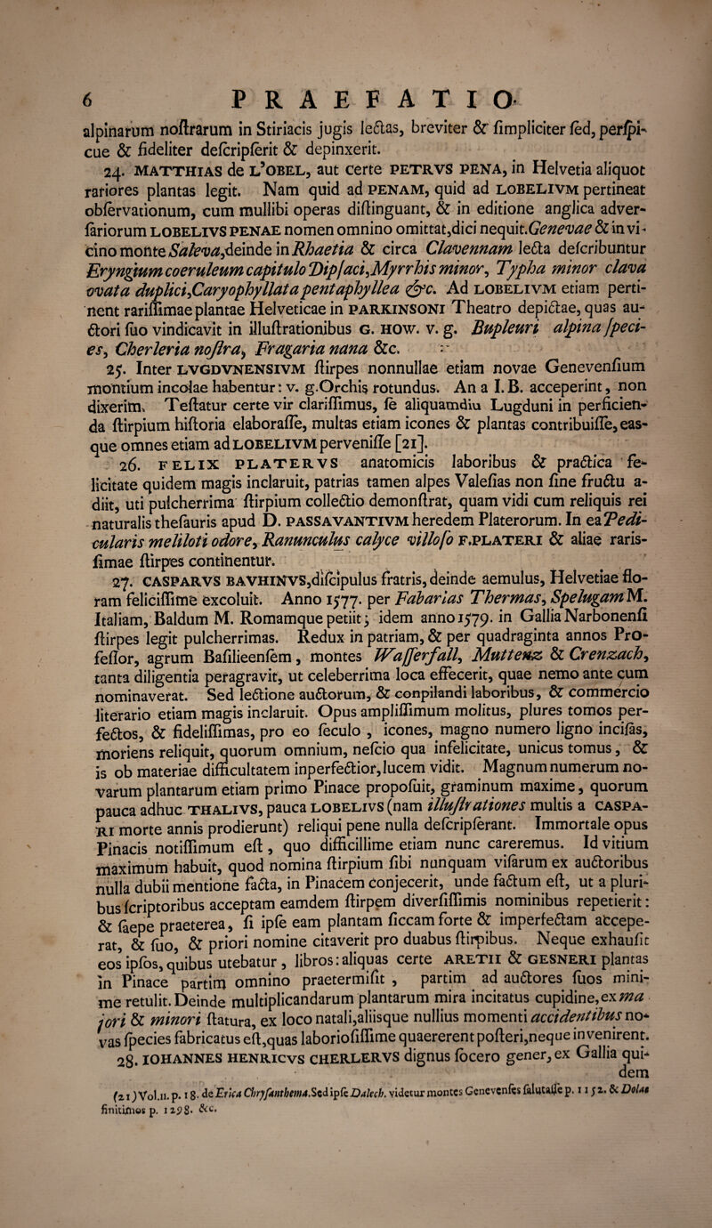 alpinarum noftrarum in Stiriacis jugis leftas, breviter & fimpliciter fed, perlpi- cue & fideliter defcripferit & depinxerit. 24. Matthias de l’obel, aut certe petrvs pena, in Helvetia aliquot rariores plantas legit. Nam quid ad penam, quid ad lobelivm pertineat obfervationum, cum mullibi operas diftinguant, & in editione anglica adver- fariorum lobelivs Penae nomen omnino omittat,dici nequit .Genevae & in vh cino monte «Wmz,deinde inRhaetia & circa Clavennam letta defcribuntur Eryngtum coeruleum capit uloTipjaciyMyrrhis minor, Typha minor clava ovata duplici fiaryophy liat a pentaphyllea &c. Ad lobelivm etiam perti¬ nent rariflimae plantae Helveticae in parkinsoni Theatro depictae, quas au- ftori luo vindicavit in illuftrationibus G. how. v. g. Bupleuri alpina Jpeci- es, Cherleria nojlra, Fragaria nana &c.  25. Inter lvgdvnensivm flirpes nonnullae etiam novae Genevenfium montium incolae habentur: v. g.Orchis rotundus. An a I. B. acceperint, non dixerim. Teftatur certe vir clariflimus, le aliquamdiu Lugduni in perficien¬ da ftirpium hiftoria elaborafle, multas etiam icones & plantas contribuifle, eas- que omnes etiam ad lobelivm pervenifle [21]. 26. felix PLATERVS anatomicis laboribus & pradlica fe¬ licitate quidem magis inclaruit, patrias tamen alpes Valefias non fine frudtu a- diit, uti pulcherrima ftirpium colledio demonftrat, quam vidi cum reliquis rei naturalis thefauris apud D. passavantivm heredem Platerorum. In ea Pedi¬ cularis meliloti odore, Ranunculus calyce villofo f.plateri & aliae raris- limae ftirpes continentur. 27. CASParvs BAVHiNVS,diicipulus fratris, deinde aemulus, Helvetiae flo¬ ram feliciffime excoluit. Anno 1577. per Fabarias Thermas, Spelugam M. Italiam, Baldum M. Romamque petiit j idem anno 1579. in Gallia Narbonenfi ftirpes legit pulcherrimas. Redux in patriam, & per quadraginta annos PrO- feflor, agrum Bafilieenfem, montes JFcijJc epulij Fluttenz & Crenzach, tanta diligentia peragravit, ut celeberrima loca effecerit, quae nemo ante cum nominaverat. Sed leftione auftorum, & conpilandi laboribus, & commercio literario etiam magis inclaruit. Opus ampliffimum molitus, plures tomos per- feftos, & fideliffimas, pro eo feculo , icones, magno numero ligno incilas, moriens reliquit, quorum omnium, nelcio qua infelicitate, unicus tomus, & is ob materiae difficultatem inperfe&ior, lucem vidit. Magnum numerum no¬ varum plantarum etiam primo Pinace propofuit, graminum maxime, quorum pauca adhuc thalivs, pauca lobelivs (nam illujlyationes multis a caspa- ri morte annis prodierunt) reliqui pene nulla defcriplerant. Immortale opus Pinacis notiflimum eft , quo difficillime etiam nunc careremus. Id vitium maximum habuit, quod nomina ftirpium fibi nunquam vifarum ex au&oribus nulla dubii mentione fa&a, in Pinacem conjecerit, unde faftum eft, ut a pluri¬ bus feriptoribus acceptam eamdem ftirpem diverfiflimis nominibus repetierit: & laepe praeterea, fi ipfe eam plantam ficcam forte & imperfe&am accepe¬ rat, & fuo, & priori nomine citaverit pro duabus ftirpibus. Neque exhaufit eos’ipfos,quibus utebatur, libros:aliquas certe aretii & gesneri plantas in Pinace partim omnino praetermifit , partim ad auftores fuos mini¬ me retulit. Deinde multiplicandarum plantarum mira incitatus cupidine,ex ma i ori & minori flatura, ex loco natali,aliisque nullius momenti accidentibus no- vas fpecies fabricatus eft,quas laboriofiflime quaererent pofteri,neque invenirent. 28. IOHANNES HENRicvs CHERLERVS dignus focero gener, ex Gallia qui- .,, ; dem (z 1JV0I.11. p. 18- de Erlcd ChrpJknthema.Ss&ipfzDalecb. videtur montes Genevcnfes faluttife p. 11; z. & DoUt finitimos p. 12^8*