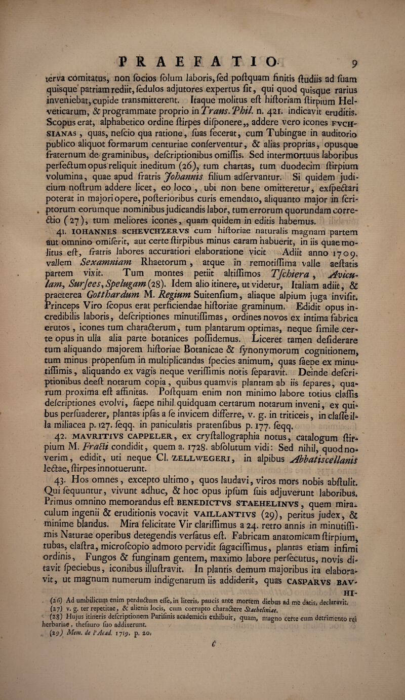 terva comitatus, non (ocios (o!um laboris, (ed pollquam finitis (ludiis ad fuam quisque'patriam rediit, fedulos adjutores expertus fit, qui quod quisque rarius inveniebat, cupide transmitterent. Itaque molitus efl hifloriam flirpium Hel¬ veticarum, & programmate proprio 'mTrans.Thil. n. 421. indicavit eruditis. Scopus erat, alphabetico ordine flirpes difponere,, addere vero icones fvch- sianas , quas, nefcio qua ratione, fuas fecerat, cum Tubingae in auditorio publico aliquot formarum centuriae conferventur, & alias proprias, opusque fraternum de graminibus, defcriptionibus omiflis. Sed intermortuus laboribus perfe&um opus reliquit ineditum (26), tum chartas, tum duodecim flirpium volumina, quae apud fratris Johanriis filium adfervantur. Si quidem judi¬ cium noflrum addere licet, eo loco , ubi non bene omitteretur, exfpe&ari poterat in majori opere, poflerioribus curis emendato, aliquanto major in fcri- ptorum eorumque nominibus judicandis labor, tum errorum quorundam corre- 6tio (27), tum meliores icones, quam quidem in editis habemus. 41. IOHANNES SCHEVCHZERVS cum hifloriae naturalis magnam partem aut omnino omi/erit, aut certe flirpibus minus caram habuerit, in iis quae mo¬ litus efl, fratris labores accuratiori elaboratione vicit Adiit anno 1709. vallem Sexamniam Rhaetorum, atque in remotiflima valle aeflatis partem vixit. Tum montes petiit altiffimos Tfchiera, Avicu¬ lam, Surjees, Spelugam (28). Idem alio itinere, ut videtur, Italiam adiit, & praeterea Gotthardum M. Regium Suitenfium, aliaque alpium juga invifit. Princeps Viro fcopus erat perficiendae hifloriae graminum. Edidit opus in¬ credibilis laboris, defcriptiones minutiffimas, ordines novos ex intima fabrica erutos , icones tum charafterum, tum plantarum optimas, neque fimile cer¬ te opus in ulla alia parte botanices poflidemus. Liceret tamen defiderare tum aliquando majorem hifloriae Botanicae & fynonymorum cognitionem, tum minus propenfum in multiplicandas fpecies animum, quas faepe ex minu- tiflimis, aliquando ex vagis neque veriffimis notis feparavit. Deinde defcri¬ ptionibus deeft notarum copia, quibus quamvis plantam ab iis fepares, qua¬ rum proxima efl affinitas. Poflquam enim non minimo labore totius claflis defcriptiones evolvi, faepe nihil.quidquam certarum notarum inveni, ex qui¬ bus perfuaderer, plantas ipfas a fe invicem differre, v. g. in triticeis, in clafle il¬ la miliacea p. 127. feqq. in paniculatis pratenfibus p. 177. feqq. 42. MAVRiTivs cappeler, ex cryflallographia notus, catalogum flir¬ pium M. FraBi condidit, quem a. 1728. abfolutum vidi: Sed nihil, quod no¬ verim, edidit, uti neque Cl. zellwegeri, in alpibus Abbatiscellanis le6tae, flirpes innotuerunt. 43. Hos omnes, excepto ultimo, quos laudavi, viros mors nobis abflulit. Qui fequuntur, vivunt adhuc, & hoc opus ipfum fuis adjuverunt laboribus. Primus omnino memorandus efl benedictvs STaehelinvs, quem mira^ culum ingenii & eruditionis vocavit vaillantivs (29), peritus judex, & minime blandus. Mira felicitate Vir clariflimus a 24. retro annis in minutiffi- mis Naturae operibus detegendis verfatus efl. Fabricam anatomicam flirpium, tubas, elaflra, microfcopio admoto pervidit fagaciffimus, plantas etiam infimi ordinis. Fungos & funginam gentem, maximo labore perfecutus, novis di¬ tavit fpeciebus, iconibus illuflravit. In plantis demum majoribus ita elabora¬ vit , ut magnum numerum indigenarum iis addiderit, quas casparvs bav- ; . .. . HI- (2C1) Ad umbilicum enim perdudum dle,in literis, paucis ante mortem diebus ad me datis, declaravit. (27) v. g. ter repetitae, & alienis locis, cum corrupto chara&ere Staehelmae. (28) Hujus itineris defcriptionem Parifmis academicis exhibuit, quam, magno cette eum detrimento rei herbariae , thefauro fuo addixerunt. (29J Mm. de l’Acad. 1719* p. 20/ 6