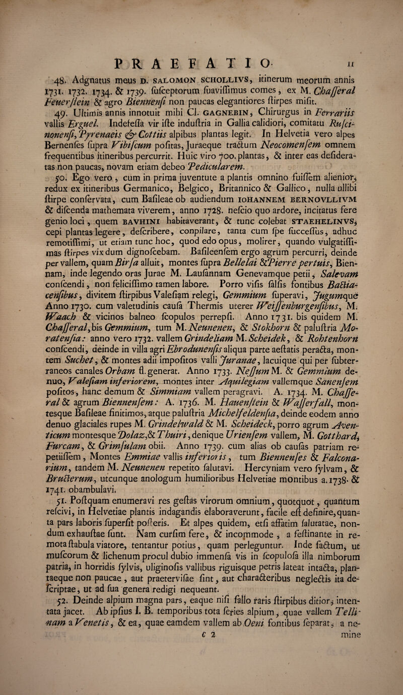 48. Adgnatus meus d. salomon schollivs, itinerum meorum annis 1731. 1732. 1734. & 1739. fulceptorum luaviffimus comes , ex M. Chajjeral Feuerflein & agro Biennenfi non paucas elegantiores ftirpes mifit. 49. Ultimis annis innotuit mihi Cl. gagnebin. Chirurgus in Ferrariis vallis Erguel. Indefeffa vir i fle induflria in Gallia calidiori, comitatu Rufi- nonenfi, 'Pyrenaeis Cottiis alpibus plantas legit. In Helvetia vero alpes Bernenles lupra Vibi [cum pofitas, Juraeque tradlum JSteocomenfem omnem frequentibus itineribus percurrit. Huic viro 700.plantas, & inter eas defidera- tas non paucas, novam etiam debeo Pedicularem. 5°. Ego vero , cum in prima juventute a plantis omnino fuiftem alienior, redux ex itineribus Germanico, Belgico, Britannico & Gallico, nulla ullibi flirpe conlervata, cum Bafileae ob audiendum iohannem bernovllivm & dilcenda mathemata viverem, anno 1728. nelcio quo ardore, incitatus fere genio loci, quem bavhini habitaverant, & tunc colebat staehelinvs, cepi plantas legere, delcribere, conpiJare, tanta cum Ipe fuccellus, adhuc remotiffimi, ut etiam tunc hoc, quod edo opus, molirer, quando vulgatifli- mas ftirpes vixdum dignolcebam. Bafileenfem ergo agrum percurri, deinde per vallem, quam Birja alluit, montes lupra Bellelai tyPierre per tuis, Bien- nam, inde legendo oras Jurae M. Laulannam Genevamque petii, Salevam conlcendi, non feliciffimo tamen labore. Porro vi fis fallis fontibus BaBia- cenfibus, divitem ftirpibus Valefiam relegi, Gemmium fiiperavi, Jugumope Anno 1730. cum valetudinis caula Thermis uterer EVeiJJenburgenJwus, M. fVaach & vicinos balneo fcopulos perrepfi. Anno 1731. bis quidem M. Chajjeral, bis Gemmium, tum M. Neunenen, & Stokhorn & paluftria Mo¬ rat enjia: anno vero 1732. vallem Grindeliam M. Scheidek, & Rohtenhorrt conlcendi, deinde in villa agri Ebrodunenfis aliqua parte aeftatis peradta, mon¬ tem Suchet, & montes adii impolitos valli furanae, lacuique qui per lubter- raneos canales Orbam fl. generat. Anno 1733. NeJJum M. & Gemmium de- nuo, Valefiam inferiorem, montes inter Aquilegiam vallemque Sanenjem politos , hanc demum & Simmiam vallem peragravi. A. 1734. M. Chajje¬ ral & agrum Biennenjem: A. 1736. M. Hauen/tein & fVajjerfall, mon¬ tesque Balileae finitimos, atque paluftria Michelfeldenjia, deinde eodem anno denuo glaciales rupes M. Grindelwald & M. Scheideck, porro agrum Aven¬ ticum montesqueTdolazjRThuin,denique Urienjem vallem, M. Gotthard\ Furcam, & Grimjulam obii. Anno 1739. cum alias ob caulas patriam re- petiiflem, Montes Emmiae vallis inferioris, tum Biennenfes & Falcona- rium, tandem M. JSLeunenen repetito falutavi. Hercyniam vero lylvam, & BruBerum, utcunque anologum humilioribus Helvetiae montibus 3.1738- & 1741. obambulavi. 51. Poftquam enumeravi res geftas virorum omnium, quotquot, quantum refcivi, in Helvetiae plantis indagandis elaboraverunt, facile eft definire,quan¬ ta pars laboris luperfit polleris. Et alpes quidem, etfi affatim lalutatae, non¬ dum exhauftae funt. Nam curfim fere, & incommode , a feftinante in re¬ mota ftabula viatore, tentantur potius, quam perleguntur. Inde fadtum, ut mulcorum & lichenum procul dubio immenla Vis in fcopulofa illa nimborum patria, in horridis lylvis, uliginofis vallibus riguisque petris lateat intafta, plan¬ taeque non paucae , aut praetervilae fint, aut chara&eribus negledtis ita de- fcriptae, ut ad fua genera redigi nequeant. 52. Deinde alpium magna pars, eaque nifi fallo faris ffirpibus ditiors inten¬ tata jacet. Abipfius I. B. temporibus tota feries alpium, quae vallem Telli~ nam a Venetis, & ea, quae eamdem vallem ab Oeni fontibus leparat, a ne- C 2 mine