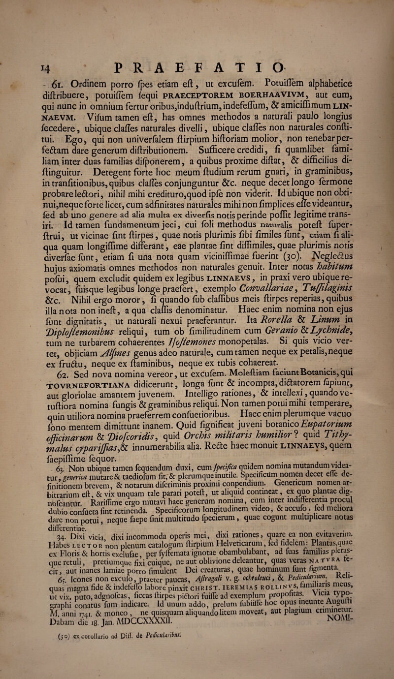 61. Ordinem porro fpes etiam eft, ut excufem. Potuiflem alphabetice diftribuere, potuiflem fequi praeceptorem boerhaavivm, aut eum, qui nunc in omnium fertur oribus,induftrium, indefeflum, & amiciflimum lin- naevm. Vifum tamen eft, has omnes methodos a naturali paulo longius decedere, ubique clafles naturales divelli, ubique clafles non naturales confti- tui. Ego, qui non univerfalem ftirpium hiftoriam molior, non tenebar per- fettam dare generum diftributionem. Sufficere credidi, fi quamlibet fami¬ liam inter duas familias difponerem, a quibus proxime diftat, & difficilius di- ftinguitur. Detegent forte hoc meum ftudium rerum gnari, in graminibus, in tranfitionibus, quibus clafles conjunguntur &c. neque decet longo fermone probare ledtori, nihil mihi credituro,quod ipfe non viderit. Id ubique non obti¬ nui,neque forte licet, cum adfinitates naturales mihi non fimplices eue videantur, led ab uno genere ad alia multa ex diverfis notis perinde poflit legitime trans- iri. Id tamen fundamentum jeci, cui foli methodus naturalis poteft fuper- ftrui, ut vicinae fint ftirpes, quae notis plurimis fibi fimiles funt, etiam fi ali¬ qua quam longiflime differant, eae plantae fint diffundes, quae plurimis notis diverfae funt, etiam fi una nota quam viciniffimae fuerint (30). Negle&us hujus axiomatis omnes methodos non naturales genuit. Inter notas habitum pofui, quem excludit quidem ex legibus linnaevs, in praxi vero ubique re¬ vocat, fuisque legibus longe praefert, exemplo Convallariae, Tuffilaginis &c. Nihil ergo moror, fi quando fub claffibus meis ftirpes reperias, quibus illa nota non ineft, a qua claffis denominatur. Haec enim nomina non ejus funt dignitatis, ut naturali nexui praeferantur. Ita Rorella & Unum in ‘J)iplojlemombus reliqui, tum ob fimilitudinem cum Geranio Lychnide, tum ne turbarem cohaerentes Ifojfemones monopetalas. Si quis vicio ver¬ tet, objiciam Alfmes genus adeo naturale, cum tamen neque ex petalis,neque ex frudlu, neque ex flaminibus, neque ex tubis cohaereat. 62. Sed nova nomina vereor, ut excufem. Molefliam faciunt Botanicis, qui tovrnefortiana didicerunt, longa funt & incompta,dictatorem lapiunt, aut gloriolae amantem juvenem. Inteliigo rationes, & intellexi, quando ve- tuftiora nomina fungis & graminibus reliqui. Non tamen potui mihi temperare, quin utiliora nomina praeferrem confuetioribus. Haec enim plerumque vacuo fono mentem dimittunt inanem. Quid fignificat juveni botanico Eupatorium officinarum & Diofcoridis, quid Orchis militaris humiliori quid Tithy- malus cyparijjias,£z innumerabilia alia. Refte haec monuit linnaevs, quem faepifftme fequor. . 63. Non ubique tamen fequendum duxi, cxiSn Jpecifita quidem nomina mutandum Ridea¬ tur generka mutare & taediofum fit, & plerumque inutile. Specificum nomen decet elle de¬ finitionem brevem, & notarum diferiminis proximi conpendium. Genericum nomen ar¬ bitrarium eft, & vix unquam tale parari poteft, ut aliquid contineat, ex quo plantae dig- nofcantur. Rarifiime ergo mutavi haec generum nomina, cum inter indifferentia procul dubio confueta fint retinenda. Specificorum longitudinem video, & accufo, fed meliora dare non potui, neque faepe finit multitudo fpecierum, quae cogunt multiplicare notas differentiae. . . • . 34. Dixi vicia dixi incommoda operis mei, dixi rationes, quare ea non evitaverim. Habes lector non plenum catalogum ftirpium Helveticarum, led fidelem: Plantas,quae cx Floris & hortis exclufae, per fyftemata ignotae obambulabant, ad fuas familias pleras- que retuli, pretiumque fixi cuique, ne aut oblivione deleantur, quas veras natvra te- cit, aut inanes lamiae porro fimulent Dei creaturas, quae hominum funt figmenta 65. Icones nonexculo, praeter paucas, Aflragali v. g. ocbtoleuci, & Pediculanum. Reli¬ quas magna fide & indefeffo labore pinxit christ. ieremias rollinvs* familiaris meus, ut vix, puto, adgnofcas, ficcas ftirpes pictori fuifle ad exemplum propofitas. Vicia ty po- graphi conatus fum indicare. Id unum addo, prelum lumiHe hoc opus ineunte Augulti M. anni 1741 & moneo , ne quisquam aliquando litem moveat, aut plagium criminetur. Dabam dic ]8. Jan. MDCCXXXX11. NOMI- (50) ex corollario ad Diil. de PcditiiUi ibHS*