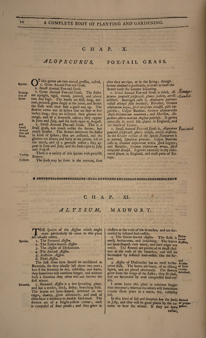 CHAP. X. AL 0 P E C U RU S, Of7 this genus are two annual graffes, called, i. Great Annual Fox-tail Grafs. 2. Small Annual Fox-tail Grafs. Defcrip- t\ Great Annual Fox-tail Grafs. The flalks tion of sre Upright; rigid, round, jointed, and about Great two feet high. The leaves are (tiff, long, nar¬ row-, pointed, grow fingly at the joints, and (heath the (talk with their bale a good way up. The flowers coime out in (pikes that are four or five inches long* they are ariftated, their glumes are rough, and of a brownilh colour; they appear in June and July, and the feeds ripen in Auguft. afcd 2. Small Annual Fox-tail Grafs. This is a Smail fmall grafs, not much unlike the former, but FoxNtail muc^ fmaller. The flowers terminate the (talks Grafs. *m kind of (pikes ; they are ariftated, and the glumes are downy and hairy at the points, loft to the touch, and of a greenifli colour ; they ap¬ pear in June and July, and the feeds ripen in July and Auguft. Variety There is a variety of this (pecies with purplifli flowers. Culture. The feeds may be fown in the autumn, foon F O X-T AIL GRASS. after they are ripe, or in the fpring *, though former method is preferable, in order to haVe the' flower early the fummer following. _ nn 1. Great Annual Fox-tail Grafs is titled, Ate JlicryUljlf' pecurus paniculd fubfpicata, glumis fcabris, cor oil. ariffatis. Sauvages calls it, Alopecurus paniema villofd oblongd folio involutd; Barrelier, Gramen alopecurum majus, fpica virefeente divulfd, pills Ion- gioribus; Caipar Bauhine, Gramen alopecuroides Anglo-britannicum maximum ; and Morifort, Alo¬ pecurus altera maxima Anglica paludofa. It grows naturally in moift fait places in England, and the South of France. 2. Small Annual Fox-tail Grafs is, Alopecurus paniculd fubfpicatd, glumis villofis, corollis arijlatis. In the former edition of the Species Plantarum it is termed, Cynofurus paniceus. Cafpar Bauhine calls it, Gramen alopecurum minus, fpica longiore; and Barrelier, Gramen alopecurum minus, fpica virefeente divulfd. It grows naturally in dry culti¬ vated places in England, and moft parts of Eu¬ rope. ' l . / . i . . .... x/ l.M , C H A A L r S S U M, THE fpecies of the Alyffum which ought more particularly to come in this place are ufually called, Species. i. The Sinuated Alyffon. 2. The Entire-leaved Alyffon. 3. The Alyffon of Diofcorides. 4. The Annual Alyffon. 5. Auftrian Alyffon. 6. Field Alyffon. The firft three forts fhould be cbnfidered as Biennials, for they ufually laft about two years; but if the fituation be dry, rubbilhy, and warm, they fometimes will continue longer, and without fuch a fituation they often will not iurvive the firft winter. Sinuated, 1. Sinuated Alyffon is a low fpreading plant, and has a tender, thick, flefiiy, branching ftalk. The leaves are fpear-lhaped, indented on the edges, downy, grow alternately, and moft of them have a tendency to double backward. The flowers are of a bright-yellow colour; each is compofed of four petals ; and they grow in P. XL M A D W O R T. clufters at the ends of the branches, and are fuc- ceeded by inflated feed-veflels. 2. The Entire-leaved Alyffon. The ftalk is f ereeft, herbaceous, and branching. The leaves Alyffon are fpear-fhaped, very hoary, and their edges are * entire. The flowers are produced in fmall cluf¬ ters at the ends of the branches, and will be fucceeded by inflated feed-veflels like the for¬ mer- and 3. Alyffon of Diofcorides has an eretft herba- Alyffon ceous ftalk. The leaves are hoary, of an oblong Diof- figure, and are placed alternately. The flowers <iorides grow from the wings of the (talks; they fit clofe, defcrlbed • and are fucceeded by oval comprefied feed-vef- fels. I never knew this plant to continue longer than two years; whereas the others will fometimes remain three years in a warm, drv, rubbilhy foil. * * 7 In this kind of foil and fituation fow the feeds Method in July, and they will be good plants by the au- propa* tumn to bear the winter. If they are fown Sa^on* earlier.