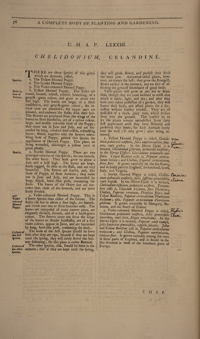 Species, Defer! p- tion of Yellow, Scarlet, and Violet- coloured Horned Poppy. Culture of the £dl ijpecics. Culture of the other fpecies. CHAP. LXXXIII. C H E L 1 D 0 N I U M, C E L A N D I N E. THERE are three fpecies of this genus which are Annuals, called, i. T he Yellow Horned Poppy. 2. The Scarlet Horned Poppy. 3- The Violet-coloured Horned Poppy. 1. Yellow Horned Poppy. The ftalks are round, lmooth, robuft, jointed, branching, of a gieyifh - green colour, and grow to about two feet high. The leaves are large, of a thick confidence, and greyifh-green colour ; the ra¬ dical ones are pinnatifld ; the upper ones are lobated, and embrace the ftalks with their bale. The flowers are produced from the wings of the leaves on fhort footftalks, are of a yellow colour, large, and moftly referable thofe of the Poppy ; they come out in June and July, and are fuc¬ ceeded by long, crooked feed-vefiels, refernbling horns •, which, together with the flowers relent blmg thofe of Poppy, gained this fpecies the appellation of Horned Poppy. This plant, on being wounded, difcharges a yellow juice in great plenty. 2. Scarlet Horned Poppy. There are two principal varieties of this fpecies; the one lmooth, the other hairy. They both grow to about a foot and a half high, d he leaves are large, finely jagged, fit dole to the ftalk, and are very beautiful. The flowers are fcarlet, and, like thole of Poppy, of fhort duration ; they come out in June and July, and are fucceeded by long, hifpid, horn - like pods, containing the feeds. The leaves of the Hairy fort are nar¬ rower than thofe of the Smooth, and are more finely divided. 3. Violet-coloured Horned Poppy, This is a lower fpecies than either of the former. The ftalks rile but to about a foot high, are fmooth, and divide into two or three branches only. The leaves are compofed of many narrow parts, are elegantly divided, fmooth, and of a lucid-green colour. The flowers come out from the wings of the leaves on flender footftalks, are of a fine violet colour, appear in June, and are fucceeded by long, horn-like pods, containing the feeds. The feeds of the firft fpecies fhould be Town foon after they are ripe, becaufe if they are kept until the fpring, they will rarely flower the fum- mer following •, for this plant is rather Biennial. The other fpecies, alfo, fhould be fown in the autumn ; thoJ if they are kept until the fpring, they will grow, flower, and perfetft: their feed^ the fame year. Autumnal-raifed plants, how¬ ever, are always the belt; they grow the ftrongeft, flower earlielt in the.fummer, and are fure of af¬ fording the greateft abundance of good feeds. Thefe plants will grow in any foil or fitua- tion, though they are more inclined to relifh that which is Tandy, light, and dry; and after they have once taken poflfeffion of a garden, they will fcatter their feeds, and aEbrd plants for a fuc- ceflion without further trouble. They' are all poflcfled of a thick, juicy root, which ftrikes deep into the ground. This teaches us to let the plants remain unmolefted from their firft appearance until they have flowered and perfected their feeds; for fuch Annuals rarely ever do well (if they grow) after being re¬ moved. 1. Yellow Horned Poppy is titled, Chelidc+ nium pedunculis unifioris, folds amplexicaulibus finu- atis, caule glabro. In the Hortus Upfal. it is termed, Chelidonium glabrum, pedunculis unifioris ; in the Hortus Cliffort. Chelidonium pedunculis uni- floris. Cafpar Bauhine calls it, Papaver cornicu- latum luteum ; and Clufius, Papaver corniculatum, flavo fiore. It grows naturally on the fea-fhores, and in Tandy parts in England, Switzerland, Gaul, Italy, and Virginia. # 2. Scarlet Horned Poppy is titled, Chflido- nium pedunculis unifioris, joins fiejfilibus pinnatifidis, caule hifipido. In the Hortus Upfal. it is termed, Chelidonium hifpidum, pedunculis unifioris. Tourne- fort calls it, Glaucium hirfutum, fiore Phaniceo ; Clufius, Papaver cornutum, Phaniceo fiore ; and Cafpar Bauhine, Papaver corniculatum Phaniceum hirfutum ; alfo, Papaver corniculatum Phaniceum glabrum. It grows naturally in Hungary, Bo¬ hemia, and the South of France. ^ 3. Violet-coloured Horned Poppy is titled, Chelidonium pedunculis unifioris, foliis pinnatifidis linearibus, caule lavi, filiquis trivalvibus. In the Hortus Upfal. it is termed, Papaver caule ramofo, foliis linearibus pinnatifidis, cap full s J'ulcatis. John and Cafpar Bauhine .call it, Papaver corniculatum violaceum ; and Clufius, Papaver corniculatum„ violaceofiore. It grows naturally among the corn in lome parts of England, and is found in the like fituation in moft of the Southern parts of Europe. Titles. “uirL. C&vnC&c CHAP. r If t