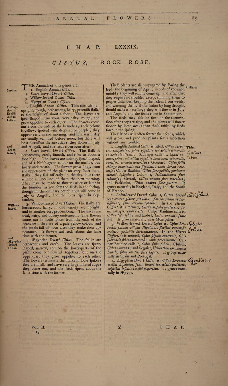 4- CHAP. LXXXIX. CISTUS, ROCK ROSE- 5pecies. Defcrip- tion of Englifh Annual Ciftus, and Lcdon- leaved. THE Annuals of this genus are^ i. Englifh Annual Ciftus. he don- leaved Dwarf Ciftus. 2. 3- 4* i. Willow- leaved. and ./Egyptian Dwarf Ciftus. Willow-leaved Dwarf Ciftus. ^Egyptian Dwarf Ciftus. Englifh Annual Ciftus. This rifes with an upright, rough, herbaceous, hairy, greenifh ftalk, to the height of about a foot. The leaves are fpear-fhaped, trinervous, very hairy, rough, and grow oppofite to each other. The flowers come out from the ends of the branches •, their colour is yellow, lpotted with deep-red or purple ; they appear early in the morning, and in a warm day are totally vanifhed before noon, but there will be a fuccefiion the next day •, they flower in July and Auguft, and the feeds ripen foon after. 2. Ledon-leaved Dwarf Ciftus. The ftalk is herbaceous, ere£t, fmooth, and rifes to about a foot high. The leaves are oblong, fpear-fhaped, and of a bluilh-green colour on the outfide, but hoary underneath. The flowers grow' fingly from the upper-parts of the plant on very fhort foot- ftalks ; they fall off early in the day, but there will be a fuccefiion of them the next morning. 1 hey may be made to flower earlier or later in the fummer, as you low the feeds in the fpring, though in the ordinary courfe they will come in July or Auguft, and the feeds ripen in Sep¬ tember. 3. Willow-leaved Dwarf Ciftus. The ftalks are herbaceous, hairy, in one variety are upright, and in another fort procumbent. The leaves are oval, hairy, and downy underneath. The flowers come out in loofe lpikes from the ends of the branches ; they are of a pale-yellow colour, and the petals fall off foon after they make their ap¬ pearance. It flowers and feeds about the fame time with the former. 4. ./Egyptian Dwarf Ciftus. The ftalks are herbaceous and ered. The leaves are fpear- Ihaped, narrow, and on the lower-parts of the plant come out feveral together, but on the upper-part they grow oppofite to each other. The flowers terminate the ftalks in loofe fpikes •, they are fmall, and have very large inflated cups j they come out, and the feeds ripen, about the fame time with the former. Thele plants are all propagated by fowihg the ^ feeds the beginning of April, in beds of common mould •, they will readily come up, and after that they require no trouble, except thinning them to proper diftances, keeping them clean from weeds, and watering them, if the feafon by long drought fhouldmakeit neceflary; they will flower in July and Auguft, and the feeds ripen in September. The feeds may alfo be flown in the autumn, foon after they are ripe, and the plants will flower fooner by fome weeks than thofe railed by feeds fown in the fpring. Thefe kinds will often fcatter their feeds, which will grow, and produce plants for a fuccefiion without any trouble. 1. Englifh Anhual Ciftus is titled, Ciftus herb a- -pities. ecus extipulatus, foliis oppofitis lanceolatis trinerviis p , racemis ebrafteatis. Sauvages calls it, Ciftus an- g nuus, foliis radicalibus oppofitis lanceolatis trinerviis, rvod, ramiferis ternatis linearibus •, Guettard, Ciftus foliis oblongo-acuminatis non ftipulatis, caule florali race- mofo \ Cafpar Bauhine, Ciftus flore pallido, punicante macula, infignito \ Columna, Helianthemum flore mdculofo \ Gerard, Ciftus annuus flore maculato \ and Parkinfon, Ciftus annuus flore guttato. It grows naturally in England, Italy, and the South of France. * * 2. Ledon-lezvedDwarf Ciftus is, Ciftus herbal• ceus ere ft us glaber ftipulatus, floribus folitariis flub-* fefftlibus, folio ternato oppofitis. In the Hortus Clijfort. it is termed, Ciftus ftipulis quaternis, fo¬ liis oblongis, caule erefto. Cafpar Bauhine calls it, Ciftus ledi folio ; and Lobel, Ciftus annuus, foliis ledi. It grows naturally near Montpelier. 3. Willow-leaved Dwarf Ciftus is, Ciftus her- <J«AcL- baceus patulus villofus ftipulatus, floribus racemofis ere ft is: pedicillis hori%ontalibus. In the Hortus Cliffort. it is termed, Ciftus ftipulis quaternis, foliis fubovatis fubtus tomentofs, caule procumbente. Cal- par Bauhine calls it, Ciftus folio falicis; Clufius, Ciftus annuus 1 -, and Seguier, Helianthemum annuunt humile, foliis ovatis, flore fugaci. It grows natu¬ rally in Spain and Portugal. 4. ^Egyptian Dwarf Ciftus is, Ciftus herbaceus ereftus ftipulatus, foliis lineari-lanceolatis petiolatis, 00“ calycibus inflatis corolla majoribus. It grows natu¬ rally in .Egypt. Vol. II. 83 2 CHAP. /