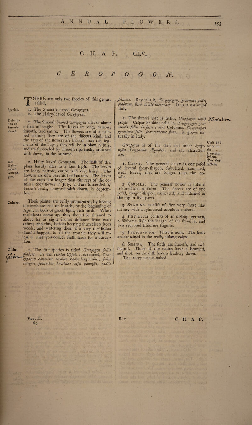 J. 53 C . H A P. GLV. geropogon. Species. T^HERE are only two lpecies of this genus, called, i. The Smooth leaved Geropogon. 2. The Hairy-leaved Geropogon. Defcrip- tion of Smooth- leaved and Hairy- leaved Geropo¬ gon. 1. The Smooth-leaved Geropogon rifes to about a foot in height. The leaves are long, narrow, fmooth, and entire. The flowers are of a pale- red colour ; they are of the difeous kind, and the rays of the flowers are fhorter than the feg- ments of the cups ; they will be in blow in July, and are iucceeded by fmooth ripe feeds, crowned with down, in the autumn. - ' .* * [ ) . .  f ib>*> • • * . 2. Hairy-leaved Geropogon. The ftalk of this plant hardly rifes to a foot high. The leaves are long, narrow, entire, and very hairy. The flowers are of a beautiful red colour. The leaves of the cups are longer than the rays of the co¬ rolla ; they flower in July, and are fucceeded by fmooth feeds, crowned with down, in Septem¬ ber. \ * ’ V* , ' j * n| Culture. Thefe plants are eafily propagated, by fowing the feeds the end of March, or the beginnino- of April, in beds of good, light, rich earth. When the plants come up, they fhould be thinned to about fix or eight inches diftance from each other-, and this, befides keeping them clean from weeds, and watering them if a very dry feafon fhould happen, is all the trouble they will re¬ quire until you coiled; frefh feeds for a fuccef- fion. Titles. i. The firft fpecies is titled, Geropogon feliis CP & gfobris. In the Hortus Upfal. it is termed, Tra- u YU*yL'gopogon calycibus corolla radio Icngicnbus, foliis integris, feminibus lavibus: difei plumofls> radiis fetaceis. Ray calls it, Tragopogon, gramineo folio\ glabrum, flore dilute incarnato. It is a native of Italy. . 2* The fecond f°rt is titled, Geropogon foliis pilofis. Cafpar Bauhine calls it, Pragcpogon gra- mineis foliis hirfutis ; and Columna, Prugcpogon gramineo folio, fuaverubente flore. It grows na¬ turally in Italy. . Clafs and Geropogon is of the clafs and order Synge- order in nefia Polygamia JE quails ; and the characters the o Linnrean fyflem. The cha- 1. Calyx. The general calyx is compofed radters. of feveral lpear-fhaped, fubulated, carinated, ered leaves, that are longer than the co¬ rolla. 2. Corolla. The general flower is fubim- bricated and uniform. The florets are of one petal, tongue-fhaped, truncated, and indented at the top in flve parts.. 3. Stamina confift of five very fhort fila¬ ments, with a cylindrical tubulous anthera. 4. Pistillum confifts of an oblong germen, a filiforme ftyle the length of the ftamina, and two recurved filiforme ftigmas. { 5. Pericarpium. There is none. The feeds are contained in the ered, oblong calyx. 6. Semina. The feeds are fmooth, and awl- fhaped. Thofe of the radius have a bearded, and thofe on the difk have a feathery down. The receptacle is naked. 89