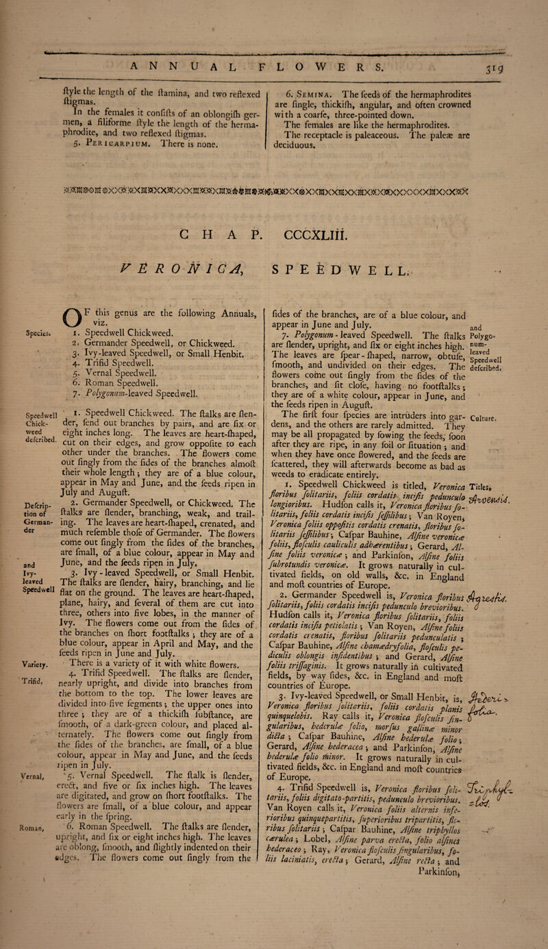 ftyle the length of the ftamina, and two reflexed itigmas. In the females it con fills of an oblongifh ger- men, a filiforme ftyle the length ot the herma¬ phrodite, and two reflexed ftigmas. 5. Pericarpium. There is none. 6. Semina. The feeds of the hermaphrodites are Angle, thickifh, angular, and often crowned wi th a coarfe, three-pointed down. The females are like the hermaphrodites. The receptacle is paleaceous. The paleae arc deciduous. CHAP. CCCXLlii. VE RON IGA, SPEEDWELL; O Speedwell Chick- weed defieri bed. F this genus are the following Annuals, viz. Species. 1. Speedwell Chick weed. 2. Germander Speedwell, or Chickweed. 3. Ivy-leaved Speedwell, or Small Henbit. 4. Trifid Speedwell. 5. Vernal Speedwell. 6. Roman Speedwell. 7. Polygonum-leaved Speedwell. ' 1. Speedwell Chickweed. The ftalks are {len¬ der, fend out branches by pairs, and are fix or eight inches long. The leaves are heart-fhaped, cut on their edges, and grow oppofite to each other under the branches. The flowers come out fingly from the fides of the branches almoft their whole length; they are of a blue colour, appear in May and June, and the feeds ripen in July and Auguft. 2. Germander Speedwell, or Chickweed. The ftalks are {lender, branching, weak, and trail¬ ing. The leaves are heart-fhaped, crenated, and much refemble thofe of Germander. The flowers come out fingly from the fides of the branches, are fmall, of a blue colour, appear in May and June, and the feeds ripen in July. ^3* Ivy-leaved Speedwell, or Small Henbit. The ftalks are {lender. Hairy, branching, and lie flat on the ground. The leaves are heart-fhaped, plane, hairy, and feveral of them are cut into three, others into five lobes, in the manner of Ivy. The flowers come out from the fides of the branches on fhort footftalks ; they are of a blue colour, appear in April and May, and the feeds ripen in June and July. There is a variety of it with white flowers. 4. Trifid Speedwell. The ftalks are {lender, nearly upright, and divide into branches from the bottom to the top. The lower leaves are divided into five fegments; the upper ones into three ; they are of a thickifh fubftance, are fmooth, of a dark-green colour, and placed al¬ ternately. The flowers come out fingly from the fides of the branches, are fmall, of a blue colour, appear in May and June, and the feeds ripen in July. Vernal, '5. Vernal Speedwell. The ftalk is {lender, eredt, and five or fix inches high. The leaves are digitated, and grow on {hort footftalks. The flowers are fmall, of a blue colour, and appear early in the fpring. Roman, b- Roman Speedwell. The ftalks are {lender, upright, and fix or eight inches high. The leaves are oblong, fmooth, and {lightly indented on their edges. The flowers come out fingly from the Defcrip- tion of German¬ der and Ivy¬ leaved Speedwell Variety. Trifid, fides of the branches, are of a blue colour, and appear in June and July. 7. Polygonum - leaved Speedwell. The ftalks are {lender, upright, and fix or eight inches high. The leaves are fpear - fhaped, narrow, obtufe, fmooth, and undivided on their edges. The flowers come out fingly from the fides of the branches, and fit clofe, having no footftalks; they are of a white colour, appear in June, and the feeds ripen in Auguft. The firft four fpecies are intruders into gar¬ dens, and the others are rarely admitted. They may be all propagated by fowing the feeds, foon after they are ripe, in any foil or fituation ; and when they have once flowered, and the feeds are fcattered, they will afterwards become as bad as weeds to eradicate entirely. 1. Speedwell Chickweed is titled, Veronica floribus folitariis, feliis cordatis incifis pedunculo longioribus. Hudfon calls it, Veronica floribus fo- litariis, foliis cordatis incifis feflilibus; Van Royen, Veronica foliis oppofltis cordatis crenatis, floribus fo- litariis feflilibus \ Cafpar Bauhine, Alflne veronica foliis, fiofeulis cauliculis adharentibus; Gerard, Al- fine foliis veronica •, and Parkinfon, Alflne foliis fubrotundis veronica. It grows naturally in cul¬ tivated fields, on old walls, &c. in England and moft countries of Europe. 2. Germander Speedwell is, Veronica floribus folitariis, foliis cordatis incifis pedunculo brevieribus. Hudfon calls it, Veronica floribus folitarils, foliis cordatis incifis petiolatis ; Van Royen, Alflne foliis cordatis crenatis, floribus folitariis pedunculatis ; Cafpar Bauhine, Alflne chamadryfolia, flofcidis pe- diculis oblongis infldentibus ; and Gerard, Alflne foliis triffaginis. It grows naturally in cultivated fields, by way fides, &c. in England and moft countries of Europe. 3. Ivy-leaved Speedwell, or Small Henbit, is, Veronica floribus folitariis, foliis cordatis planis quinquelobis. Ray calls it, Veronica flofcults fln- gularibus, hedcrula folio, morfus galhna minor ditta -, Cafpar Bauhine, Alflne hederula folio -, Gerard, Alflne hederacea •, and Parkinfon, Alflne hederula folio minor. It grows naturally’in cul¬ tivated fields, &c. in England and moft countries' of Europe, 4. Trifid Speedwell is, Veronica floribus foil- tar Us, foliis digit ato-partitis, pedunculo brevioribus. Van Royen calls it, Veronica foliis alternis infe- rioribus quinquepartitis, fuperioribus tripartitis, fle- ribus folitariis Caipar Bauhine, Alflne triphyllos carulea -, Lobel, Alflne parva ere ft a, folio alflncs hederaceo ; Ray, Veronica flofcidis flngularibus, fo¬ liis laciniatis> erefta * Gerard, Alflne refta and Parkinfom and Polygo num- leaved Speedwell defcribtd* Culture. Titles* ^voeudU, pfbjlCAfu. Stc