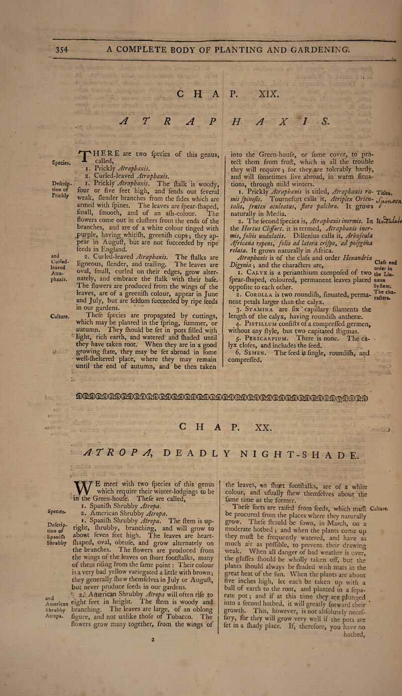 JL.. C H A A T R A P Species. Defcrip tion of Prickly and Curled¬ leaved Atra- phaxis. Culture. THERE arc two fpecies of this genus, called, i. Prickly Atraphaxis. ' 2. Curled-leaved Atraphaxis. i. Prickly Atraphaxis. The ftalk is woody, four or five feet high, and fends out feveral weak, (lender branches from the fides which are armed with (pines. The leaves are fpear-fhaped, Email, fmooth, and of an afh-colour. The flowers come out in clufters from the ends of the branches, and are of a white colour tinged with purple, having whitilh, greenifh cups; they ap¬ pear in Auguft, but are not fucceeded by ripe leeds in England. 2. Curled-leaved Atraphaxis. The ftalks are ligneous, (lender, and trailing. The leaves are oval, 1'mall, curled on their edges, grow alter¬ nately, and embrace the ftalk with their bafe. The flowers are produced from the wings of the leaves, are of a greenifh colour, appear in June and July, but are feldom fucceeded by ripe feeds in our gardens. Thefe fpecies are propagated by cuttings, which may be planted in the fpring, fummer, or autumn. They fhould be fet in pots filled with light, rich earth, and watered and fhaded until they have taken root. When they are in a good growing ftate, they may be fet abroad in fome • well-fheltered place, where they may remain until the end of autumn, and be then taken 4 * p. XIX. H A X 1 S. into the Green-houle, or fome cover, to pr6- te£t them from froft, which is all the trouble they will require ; for they are tolerably hardy, and will fornetimes live abroad, in warm fitua- tions, through mild winters. 1. Prickly Atraphaxis is titled, Atraphaxis ra- mis fpinofts. Tournefort calls it, Atriplex Orien¬ talise frntex aculeatuSy flore pulchro. It grows naturally in Media. 2. The fecond fpecies is, Atraphaxis inermis. In the Hortus Cliffort. it is termed, Atraphaxis iner- misefoliis undulatis. Dillenius calls it, Arbufcula Africana repens, folio ad later a crifpo, ad polygona relata. It grows naturally in Africa. Atraphaxis is of the clafs and order Hexandria Digynia ; and the characters are, 1. Calyx is a perianthium compofed of two fpear-fhaped, coloured, permanent leaves placed oppofite to each other. 2. Corolla is two roundifh, finuated, perma¬ nent petals larger than the calyx. 3. Stamina are fix ' capillary filaments the length of the calyx, having roundifh antherm. 4. Pistillum confifts of a comprefied germen, without any ftyle, but two capitated ftigmas. 5. Pericarpium. There is none. The ca¬ lyx clofes, and includes the feed. 6. Semen. The feed is Angle, roundifh, and comprefied. Titles. Jjyv/Ukfa, Clafs and order in the Liu. nsean Syftetn; The cha- ra&ers. © CHAP. XX. A T R 0 P A, DEADLY NIGHT-SHADE. %' 1 ' ' WE meet with two fpecies of this genus which require their winter-lodgings to be in the Green-houfe. Thefe are called, 1. Spanifh Shrubby Atropa. b’pecies. 2. American Shrubby Atropa. D . . * • Spanifh Shrubby Atropa. The ftem is up- tioVof5 r3Sht’ fhrubby, branching, and will grow to Spanifh about (even feet high. The leaves are heart- Shrubby fhaped, oval, obtufe, and grow alternately on the branches. The flowers are produced from the wings of the leaves on fhort footftalks, many of them rifling from the fame point: Their colour is a very bad yellow variegated a little with brown; they generally fhew themfelves in July or Auguft, but never produce feeds in our gardens. d r 2. American Shrubby Atropa will often rife to American eight feet in height. The ftem is woody and Shrubby branching. The leaves are large, of an oblong Atropa. figure, and not unlike thole of Tobacco. The flowers grow many together, from the wings of the leaves, ®n fliqrt footftalks, are of a white colour, and ufually fliew themfelves about the fame time as the former. Pnefe forts are raifed from feeds, which muft Culture, be procured from the places where they naturally grow. Thefe fhould be fown, in March, on a moderate hotbed ; and when the plants come up they muft be frequently watered, and have as much air as poflible, to prevent their drawing weak. When all danger of bad weather is over, the glafies fhould be wholly taken off, but the plants fhould always be fhaded with mats in the great heat of the fun. When the plants are about five inches high, let each be taken up with a ball of earth to the root, and planted in a fepa- rate pot; and if at this time they are plunged into a fecond hotbed, it will greatly forward their * growth.. This, however, is not absolutely necef- iary, for they will grow very well if the pots are fet in a fhady place. If, therefore, you have no hotbed, 2