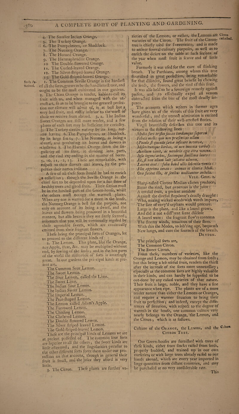 O-i 4. The Smaller Indian Orange. 5. The Turkey Orange. 6. The Piimpohmoes, or Shaddock. 7. . The Nutmeg Orange. 8. The Horned Orange. 9. The Hermaphrodite Orange. 10 The Double-Cowered Orange. 1 1. The Curled-leaved Orange. 12. The Silver-ftriped-leaved Orange. 13. The Gold-ftriped-leaved Orange. Sorb cV 1. The Common Seville Orange is the hardied kriotd. of all the forts, grows to be the handfomeft tree, and ouo-ht to be the mod cultivated in our gardens. 2. The China Orange is tender, liable to cad its fruit with us, and when managed with the ut- rnoft art, fo as to be brought to the greated perfec¬ tion our climate will admit of, is at belt but a. very bad fruit, and vadly inferior to the word of thole we receive from abroad. 3, 4. T he Indian Sweet Oranges are itill more tender, and a few plants of each fort may be fnfncient for curiofity. 5. The Turkey caules variety bv its long, nar¬ row leaves; 6. The Pumpelmoes, or Shaddock, by its large fruit; 7. The Nutmeg, as being s dwarf, and producing its leaves and dowers in rebutters*, 8. The Horned Orange from the fin- gukrity of its fruit, it dividing into parts, and the rind expanding in the manner of horns. 9, 50, 11, ! 2, 13. Thefe are remarkable, with relpeft to their flowers and leaves, by the pro¬ perties their names indicate. A few of all thefe.forts fhould be had to enrich a colled ion *, though the Seville Orange is the chief fort to be depended upon for a fair fhow of healthy trees and good fruit. Their Cation mutt be in the. hardieft part of the Green-houfe, whild the others mud occupy the warmed places. When any one is wanted for a room in the houfe, the Nutmeg Orange is bed for the purpofe, not only on account of its being a dwarf, and the leaves and dowers being produced in a beautiful manner, but alfo becauie they are finely feented *, infomuch that you will be continually regaled by thefe agreeable fweets, which arc continually emitted from their fragrant flowers. Thefe being the principal forts of Oranges, let us proceed to the different kinds of 2. The Lemon. This plant, like the Orange, nay Apple, bear, &c. may be multiplied without end, by fowing of the feeds •, and in the hot parrs of the world the multitude of forts is amazingly great. In our gardens the principal kinds at pre- lent are. The Common Sour Lemon. The Sweet Lemon. The Sour Lemon, called the Lime. The Sweet Lime. The Indian Sour Lemon. The Indian Sweet Lemon. The Imperial Lemon. _ The Pear-fhaped Lemon. The Lemon called Adam’s Apple. The Furrowed Lemon. The Childing L emon. The Cindered Lemon. The Double flowered Lemon. The Silver driped-leaved L.emori. 'i he Gold-driped-leaved Lemon. Thefe are the principal kinds of Lempns we are at prefent ppfiefled of. The common lour lorts are fupeiior to all the others •, the fweet kinds are little edeemed; and the Angularities peculiar to the other different forts force them under our pro¬ tection on that account, though in general their fruit is lrnall, and the juice they ahord is very little. , . , r , 3. The Citron. 1 hefe plants are further va¬ rieties of the Lemon; or rather, the Lemons are Citron varieties of the Citron. T. he fruit ol the Citron- ce tr‘ e tree is chiefly tiled for fweetmeats; and is made to anlwer leveral culinary purpofes, as well as to enrich the delert on the table at inch feafons of the year when mod fruit is fcarce and of little value. Formerly it was ufed for the cure of dinking breath. The Parthians, among whom this tree flourilhed in great perfection, being remarkable for that diforder, found great benefit by chewing the feeds, the flowers, and the rind cf this fruit. It was alfo held to be a fovereign remedy againd poifon, and to effectually expel all venom contracted from the bite of the mod deadly fer- pents. The accounts which writers in former ages have given us of the virtues cf this fruit are very wonderful; and the utmofl admiration is excited from the relation of their well-atteded dories. _ Virgil beautifully deferibes this tree and its virtues in the following lines : Media fert trifles fnuos tardumqne faporeni Fehcis mali: quo non pro?fen tins ullum (Poculafl qunndo f<£V<e infecere neverc<e, Mifciieruntque herb as, et non innoxia verba') Auxilium venit, ac membris agit atra venena. Ipfa ingens arbos, faciemque fimtllima lauro: Et,fi non alium late jaFlaret odorem, Laurus erat: folia hand ullis labentia vent is : Flos apprima tenax : animas et clentia Medi. Ora fovent illo, et fenibus me-dicantur anhelis. Virg. Geor. 2. Sharp-taded Citrons Median climes produce; Bitter the rind, but generous is the juice : A cordial fruit, a prefent antidote Againd the direful depdame’s deadly draught: Who, mixing wicked weeds with words impure, The fate of envy’d orphans would procure. Large is the plant, and like a laurel grows. And did it not adiff’rent feent difclofe A laurel were : the fragrant flow’rs contemn The ftormy winds, tenacious of their dem. With this the Medes, to lab’ring age, bequeath Neve lungs, and cure the fournefs of the breath. Dryden. The principal forts are. The Common Citron. The Sweet Citron. From thefe, numbers of varieties, like the Orange and Lemon, may be obtained from feeds; but this being a lefs ufeful fruit, renders the third after the increafe of the forts more unneceffary; efpecially as the common forts are highly valuable in their kinds, and can hardly be fuppofed to be out-done by any cafual varieties of that nature. Their fruit is large, noble, and they have a fine appearance when ripe. The plants are of a more tender nature than either the Lemons or Oranges, and require a warmer fituation to bring their fruit to perfection ; and indeed, except the diffe¬ rences of fituation, with refpeCc to the degree of warmth in the houfe, one common culture very nearly belongs to the Orange, the Lemon, and the Citron ; which is as follows. Culture of the Orange, the Lemon, and the Cdture. Citron Tree. i Our Green-houfes are furniflied with trees of thefe kinds, either from Hocks raifed from feeds, properly budded, and trained up in our own nurferies; or with large trees already raifed to our hands abroad, which are every year imported in large quantities from didant countries, and may be ptirchafed at no very confiderable rate.