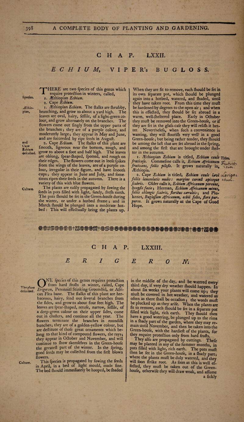 CHAP. LXXII. \ E C H I U M, VIPER’s BUGLOSS. THERE are two fpecies of this genus which require protection in winters, called, Species. j. ^Ethiopian Echium. 2. Cape Echium. yEthio- , i. ^Ethiopian Echium. The {talks are (hrubby, pian, branching, and grow to about a yard high. The leaves are oval, hairy, fefiile, of a light-green co¬ lour, and grow alternately on the branches. The flowers come out fingly from the upper parts of the branches; they are of a purple colour, and moderately large; they appear in May and June, and are fucceeded by ripe feeds in Auguft. and 2. Cape Echium. The {talks of this plant are Echium ligneous near the bottom, tough, and 4efcribed. grow to about a foot and half high. The leaves are oblong, fpear-fhaped, fpotted, and rough on their edges. The flowers come out in loofe {pikes from the wings of the leaves, are of a purple co¬ lour, irregular in their figure, and have fmooth cups; they appear in June and July, and fome- times ripen their feeds in the autumn. There is a variety of this with blue flowers. Culture. The plants are eafily propagated by fowing the feeds in pots filled with light, fandy, frefli earth. The pots fhould be fet in the Green-houfe during the winter, or under a hotbed frame ; and in March fhould be plunged into a moderate hot¬ bed : This will effectually bring the plants up. When they are fit to remove, each fhould be fet in its own feparate pot, which Ihould be plunged again into a hotbed, watered, and {haded, Until they have taken root. From this time they muft be hardened by degrees to the open air ; and when this is effeCled, they fhould be fet abroad in a warm, well-fheltered place. Early in October they muft be removed into the Green-houfe, or if they are fet in the glafs-cafe they will relifli it bet¬ ter. Neverthelefs, when fuch a convenience is wanting, they will floufilh very well in a good Green-houfe; but being rather tender, they fhould be among the laft that are fet abroad in the fpring, and among the firft that are brought under {hel- ter in the autumn. 1. ^Ethiopian Echium is titled, Echium caule Titles* fruticofo. Commeline calls it, Echium Africanum qp j- fruticans, foliis pilofis. It grows naturally in, ^Ethiopia. 2. Cape Echium is titled, Echium caule Levi ol&%n.a#.± foliis lanceolatis nudis: margine carind apieeque slW. fcabris. Older calls it, Echium Africanum perenney lycopfis facie; Herman, Echium Africanum minus% foliis oblongis fcabris, floribus caruleis ; and Plu- kenet, Bugloffum Africanum, echii folio, flore pur» pureo. It grows naturally at the Cape of Good Hope. CHAP. LXXIII. ERIGERONi ONE fpecies of this genus requires protection from hard frofts in winter, called, Cape described' Erigeron, Perennial Stinking Groundfel, or Afri¬ can Flea bane. The {talks of this plant are her¬ baceous, hairy, fend out feveral branches from the Tides, and grow to about four feet high. The leaves are fpear-fhaped, retufe, narrow, fefiile, of a deep-green colour on their upper fides, come out in clufters, and continue all the year. The flowers terminate the branches in roundilh bunches; they are of a golden-yellow colour, but are deftitute of thofe great ornaments which be¬ long to that kind of compound flowers, the rays; they appear in October and November, and will continue to fhow themfelves in the Green-houfe the greateft part of the winter* In the fpring, good feeds may be collected from the firft blown flowers. Culture. This fpecies is propagated by fowing the feeds in April, in a bed of light mould, made fine. The bed Ihould immediately be hooped, be {haded in the middle of the day, and be watered every third day, if very dry weather Ihould happen. In about fix weeks your plants will come up; they muft be covered in hot weather, and watered as often as there {hall be occafion; the weeds muft be plucked up as they arife. When the plants are fit to remove, each fhould be fet in a leparate pot filled with light, rich earth. They Ihould then have a good watering, be plunged up to the rims in a fhady part of the garden, where they may re¬ main Until November, and then be taken into the Green-houfe, with the hardieft of the plants, for they require protection only from hard frofts. They alfo are propagated by cuttings. Thefe may be planted in any of the fummer months, in pots filled with light, rich earth. The pots muft then be fet in the Green-houfe, in a fhady part; where the plants muft be duly watered, and they will foon ftrike root. As foon as this is well ef¬ fected, they muft be taken out of the Green- houfe, otherwife they will draw weak, and aflfume a fickly