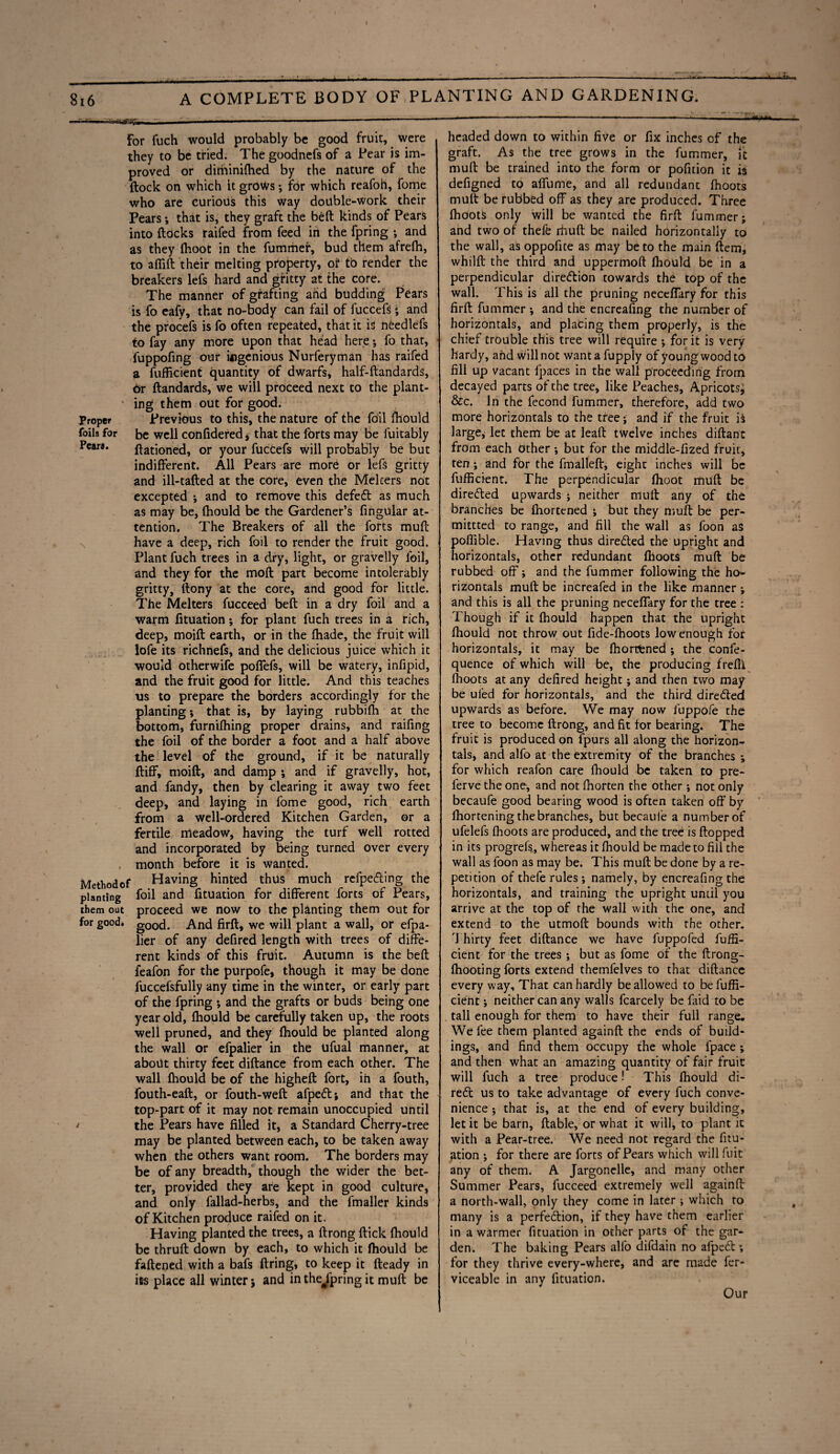  '■in • iii'iiirr»i . ■ ---- ■1 — . . For fuch would probably be good fruit, were they to be tried. The goodnefs of a Pear is im¬ proved or diminiflied by the nature of the flock on which it grows; for which reafoh, fome who are curious this way double-work their Pears; that is, they graft the belt kinds of Pears into flocks raifed from feed in the fpring •, and as they (hoot in the fummer, bud them afrefh, to affift their melting property, of to render the breakers lefs hard and gritty at the core. The manner of grafting arid budding Pears is fo eafy, that no-body can fail of fuccefs ; and the procefs is fo often repeated, that it is needlefs to fay any more upon that head here •, fo that, fuppofing our ingenious Nurferyman has raifed a fufficient quantity of dwarfs, half-ftandards, Or flandards, we will proceed next to the plant¬ ing them out for good. Proper Previous to this, the nature of the foil fhould foils for be well confidered s that the forts may be fuitably Pears. ftationed, or your fuccefs will probably be but indifferent. All Pears are more or lefs gritty and ill-tafled at the core, even the Mekers not excepted ; and to remove this defefl as much as may be, fhould be the Gardener’s fingular at¬ tention. The Breakers of all the forts mull have a deep, rich foil to render the fruit good. Plant fuch trees in a dry, light, or gravelly foil, and they for the moil part become intolerably gritty, flony at the core, and good for little. The Melters fucceed belt in a dry foil and a warm fituation *, for plant fuch trees in a rich, deep, moift earth, or in the fhade, the fruit will lofe its richnefs, and the delicious juice which it would otherwife poffefs, will be watery, infipid, and the fruit good for little. And this teaches us to prepare the borders accordingly for the planting; that is, by laying rubbifh at the bottom, furnifhing proper drains, and railing the foil of the border a foot and a half above the level of the ground, if it be naturally fliff, moift, and damp ; and if gravelly, hot, and fandy, then by clearing it away two feet deep, and laying in fome good, rich earth from a well-ordered Kitchen Garden, or a fertile meadow, having the turf well rotted and incorporated by being turned over every month before it is wanted. Methodof Having hinted thus much refpe&ing the planting foil and fituation for different forts of Pears, them out proceed we now to the planting them out for for good* good. And firft, we will plant a wall, or efpa- lier of any defired length with trees of diffe¬ rent kinds of this fruit. Autumn is the bell feafon for the purpofe, though it may be done fuccefsfully any time in the winter, or early part of the fpring *, and the grafts or buds being one year old, fhould be carefully taken up, the roots well pruned, and they fhould be planted along the wall or efpalier in the Ufual manner, at about thirty feet diftance from each other. The wall fhould be of the higheft fort, in a fouth, fouth-eaft, or fouth-weft afpett; and that the top-part of it may not remain unoccupied until > the Pears have filled it, a Standard Cherry-tree may be planted between each, to be taken away when the others want room. The borders may be of any breadth, though the wider the bet¬ ter, provided they are kept in good culture, and only fallad-herbs, and the fmaller kinds of Kitchen produce railed on it. Having planted the trees, a ftrong flick fhould be thrufl down by each, to which it fhould be fattened with a bafs firing, to keep it fteady in its place all winter; and in the^lpring it muft be i --—- - ■■■ ■ ■ - --— i - **.<«*> headed down to within five or fix inches of the graft. As the tree grows in the fummer, it muft be trained into the form or pofition it is defigned to affume, and all redundant fhoots mult be rubbed off as they are produced. Three fhootS only will be wanted the firft fummer; and two of thefe rhuft be nailed horizontally to the wall, as oppofite as may be to the main Item, whilfl the third and uppermoft fhould be in a perpendicular direction towards the top of the wall. This is all the pruning neceffary for this firft fummer ; and the encreafing the number of horizontals, and placing them properly, is the chief trouble this tree will require ; for it is very hardy, and will not want a fupply of young wood to fill up vacant fpaces in the wall proceeding from decayed parts of the tree, like Peaches, Apricotsj &c. In the fecond fummer, therefore, add two more horizontals to the tree; and if the fruit is large, let them be at leaft twelve inches diftanc from each other •, but for the middle-fized fruit, ten; and for the fmalleft, eight inches will be fufficient. The perpendicular fhoot muft be directed upwards ; neither muft any of the branches be fhortened ; but they muft be per¬ mitted to range, and fill the wall as foon as poffible. Having thus directed the upright and horizontals, other redundant fhoots muft be rubbed off; and the fummer following the ho<- rizontals muft be increafed in the like manner; and this is all the pruning neceffary for the tree : Though if it fhould happen that the upright fhould not throw out fide-fhoots low enough for horizontals, it may be fhortfened ; the confe- quence of which will be, the producing frefil fhoots at any defired height; and rhen two may be ufed for horizontals, and the third directed upwards as before. We may now fuppofe the tree to become ftrong, and fit for bearing. The fruit is produced on fpurs all along the horizon¬ tals, and alfo at the extremity of the branches ; for which reafon care fhould be taken to pre- ferve the one, and not fhorten the other; not only becaufe good bearing wood is often taken off by lhortening the branches, but becaufe a number of ufelefs fhoots are produced, and the tree is flopped in its progrefs, whereas it fhould be made to fill the wall as foon as may be. This muft be done by a re¬ petition of thefe rules ; namely, by encreafing the horizontals, and training the upright until you arrive at the top of the wall with the one, and extend to the utmoft bounds with the other. 7 hirty feet diftance we have fuppofed fuffi¬ cient for the trees ; but as fome of the flrong- fhooting forts extend themfelves to that diftance every way. That can hardly be allowed to be fuffi¬ cient ; neither can any walls fcarcely be faid to be tall enough for them to have their full range. We fee them planted againfl the ends of build¬ ings, and find them occupy the whole fpace ; and then what an amazing quantity of fair fruit will fuch a tree produce •' This fhould di¬ rect us to take advantage of every fuch conve¬ nience ; that is, at the end of every building, let it be barn, liable, or what it will, to plant it with a Pear-tree. We need not regard the fitu- ^tion ; for there are forts of Pears which will fuit any of them. A Jargonelle, and many other Summer Pears, fucceed extremely well againfl a north-wall, only they come in later ; which to many is a perfection, if they have them earlier in a warmer fituation in other parts of the gar¬ den. 7'he baking Pears alfo difdain no afpeCl; for they thrive every-where, and are made fer- viceable in any fituation. Our