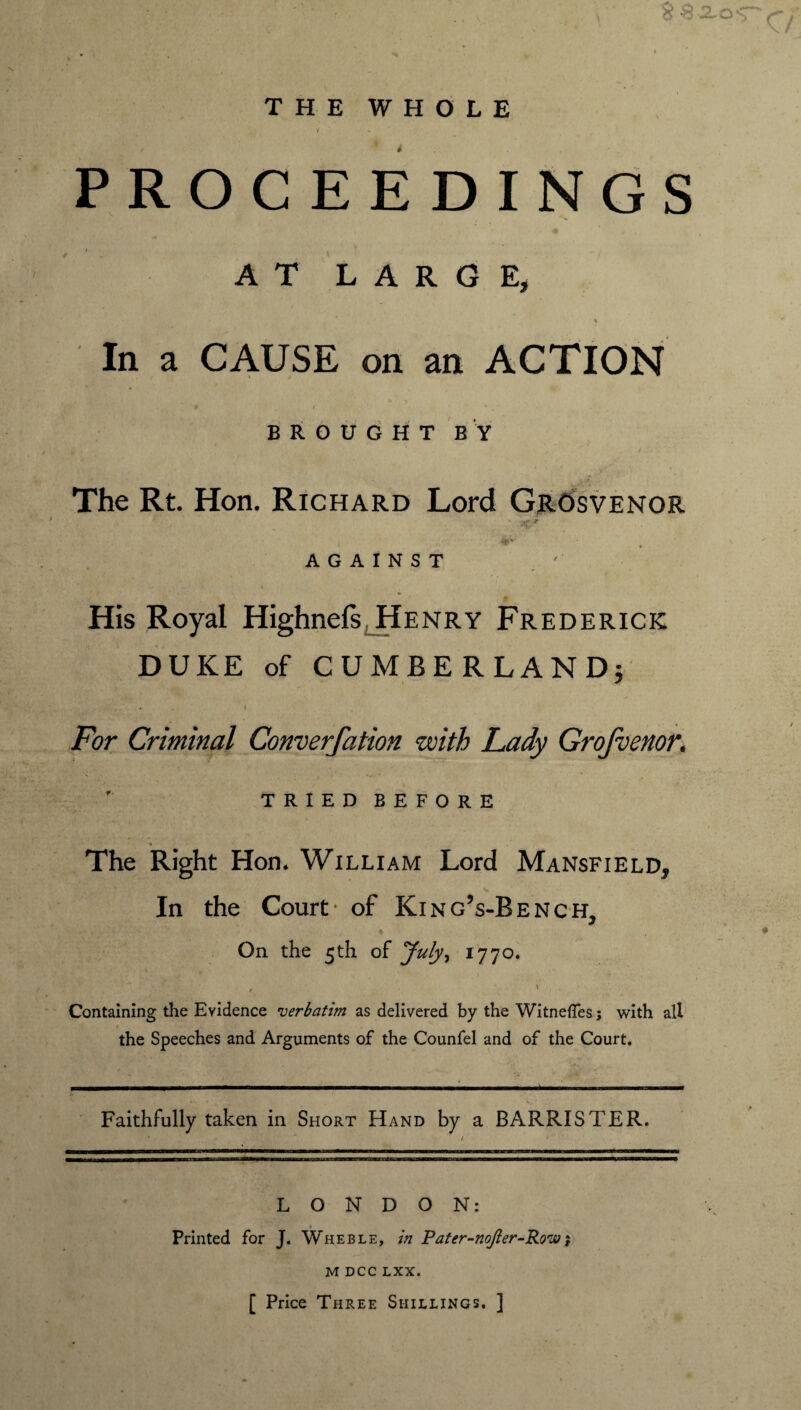 THE WHOLE / - PROCEEDINGS A ! - AT LARGE, In a CAUSE on an ACTION # I * BROUGHT BY The Rt. Hon. Richard Lord GrOsvenor 4^ AGAINST His Royal Highnels; Henry Frederick DUKE of CUMBERLAND} . For Criminal Converfation with Lady Grojvenor. • C * / • w» r ' TRIEDBEFORE The Right Hon. William Lord Mansfield, In the Court- of King’s-Bench, On the 5th of July, 1770. \ . . * . • * . » . Containing the Evidence 'verbatim as delivered by the WitnefTes; with all the Speeches and Arguments of the Counfel and of the Court. »• • . » X. Faithfully taken in Short Hand by a BARRISTER. LONDON: 1 Printed for J. Wheble, in Pater-noJler-Row; M DCC LXX. [ Price Three Shillings. ]