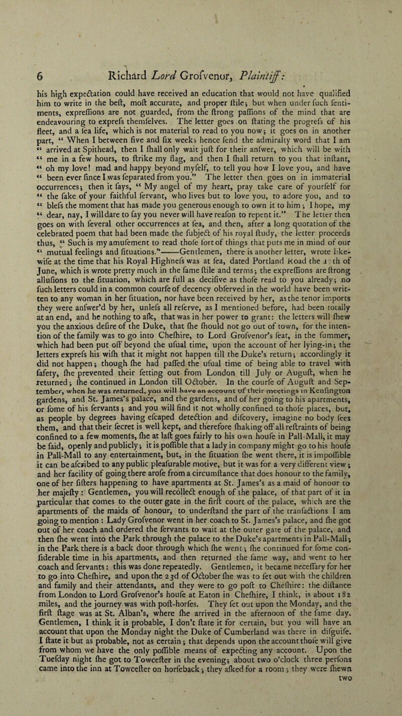 9 his high expectation could have received an education that would not have qualified him to write in the belt, moft accurate, and proper ftile; but when under fuch fenti- ments, exprefiions are not guarded, from the ftrong paffions of the mind that are endeavouring to exprefs themfelves. The letter goes on dating the progrefs of his fleet, and a lea life, which is not material to read to you now; it goes on in another part, “ When I between five and fix weeks hence fend the admiralty word that I am “ arrived at Spithead, then I fhallonly wait juft for their anlwer, which will be with “ me in a few hours, to ftrike my flag, and then I fhall return to you that inftant, “ oh my love! mad and happy beyond myfelf, to tell you how I love you, and have “ been ever fince I was feparated from you.” The letter then, goes on in immaterial occurrences; then it fays, “ My angel of my heart, pray take care of yourfelf for tl the fake of your faithful fervant, who lives but to love you, to adore you, and to <c blefs the moment that has made you generous enough to own it to him ; I hope, my “ dear, nay, I will dare to fay you never will have reafon to repent it.” The letter then goes on with feveral other occurrences at fea, and then, after a long quotation of the celebrated poem that had been made the fubjed of his royal ftudy, the letter proceeds thus, “ Such is myamufement to read thole fort of things that puts me in mind of our “ mutual feelings and fituations.”-Gentlemen, there is anotherletter, wrote like- wife at the time that his Royal Highnefs was at fea, dated Portland Road the i; th of June, which is wrote pretty much in the fame ftile and terms; the exprefiions are ftrong aliufions to the fituation, which are full as decifive as thole read to you already; no fuch letters could in a common courfeof decency obferved in the world have been writ¬ ten to any woman in her fituation, nor have been received by her, as the tenor imports they were anlwer’d by her, unlefs all referve, as I mentioned before, had been totally at an end, and he nothing to afk, that was in her power to grant: the letters will (hew you the anxious defire of the Duke, that (he fhould not go out of town, for the inten¬ tion of the family was to go into Chelhire, to Lord Grofvenor’s feat, in the fummer, which had been put oft'beyond the ufual time, upon the account of her lying-in; the letters exprefs his wilh that it might not happen till the Duke’s return; accordingly it did not happen; though (he had pafled the ufual time of being able to travel with fafety, fhe prevented their fetting out from London till July or Auguft, when he returned ; fhe continued in London till October. In the courfe of Auguft and Sep¬ tember, when he was returned, you will have an account of their meetings in Kenfington gardens, and St. James’s palace, and the gardens, and of her going to his apartments, or fome of his fervants; and you will find it not wholly confined to thole places, but, as people by degrees having efcaped detedion and difeovery, imagine no body fees them, and that their fecret is well kept, and therefore (baking off all reftraints of being confined to a few moments, fhe at laft goes fairly to his own houfe in Pall-Mall, it may be faid, openly and publicly; it is poflible that a lady in company might go to his houle in Pall-Mall to any entertainment, but, in the fituation (he went there, it is impofiible it can be aferibed to any public pleafurable motive, but it was for a very different view; and her facility of going there arofe from a circumftance that does honour to the family, one of her fitters happening to have apartments at St. James’s as a maid of honour to her majefty : Gentlemen, you will recoiled enough of the palace, of that part of it in particular that comes to the outer gate in the firft court of the palace, which are the apartments of the maids of honour, to underftand the part of the tranfadions I am going to mention : Lady Grofvenor went in her coach to St. James’s palace, and (he got out of her coach and ordered the fervants to wait at the outer gate of the palace, and then fhe went into the Park through the palace to the Duke’s apartments in Pall-Mall; in the Park there is a back door through which (he went; fhe continued for fome con- fiderable time in his apartments, and then returned the fame way, and went to her coach and fervants: this was done repeatedly. Gentlemen, it became neceflary for her to go into Chelhire, and upon the 23d of Odober fhe was to fet out with the children and family and their attendants, and they were to go poft to Chelhire: the diftance from London to Lord Grofvenor’s houfe at Eaton in Chelhire, I think, is about 182 miles, and the journey was with poft-horfes. They fet out upon the Monday, and the firft ftage was at St. Alban’s, where (he arrived in the afternoon of the fame day. Gentlemen, I think it is probable, I don’t date it for certain, but you will have an account that upon the Monday night the Duke of Cumberland was there in difguife. I ftate it but as probable, not as certain ; that depends upon the account thofe will give from whom we have the only poflible means of expeding any account. Upon the Tuefday night (he got to Towcefter in the evening; about two o’clock three perfons came into the inn at Towcefter on horfeback; they afked for a room ; they were (hewn two