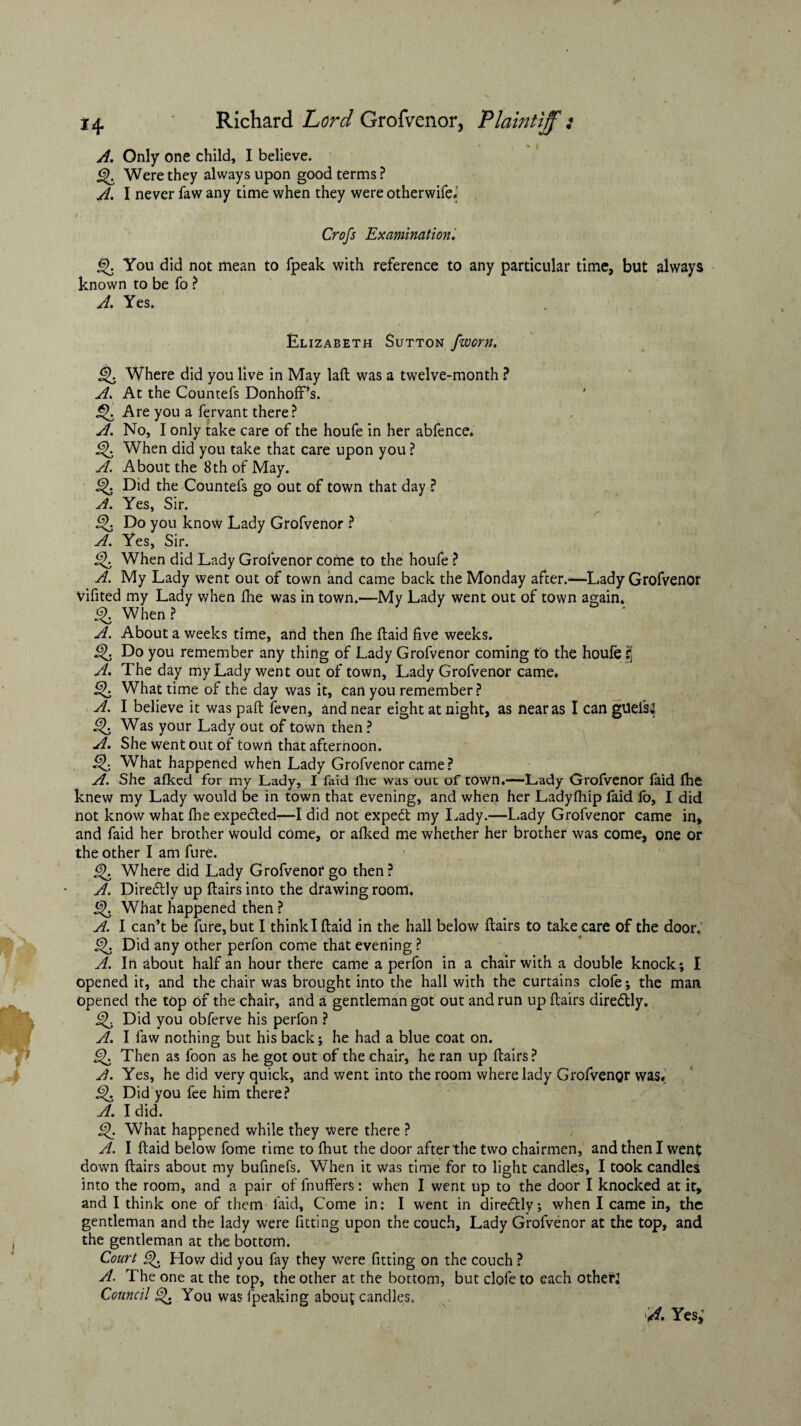 A. Only one child, I believe. 6). Were they always upon good terms ? A. I never faw any time when they were otherwife.’ /. , ' 1 . ■; • t Crofs Examination', You did not mean to fpeak with reference to any particular time, but always known to be fo ? A. Yes. Elizabeth Sutton fworn, Q. Where did you live in May lad was a twelve-month ? A. At the Countefs Donhoff’s. Q. Are you a fervant there? A. No, I only take care of the houfe in her abfence. When did you take that care upon you ? A. About the 8th of May. Did the Countefs go out of town that day ? A. Yes, Sir. Do you know Lady Grofvenor ? A. Yes, Sir. Q When did Lady Grofvenor come to the houfe ? A. My Lady went out of town and came back the Monday after.—Lady Grofvenor Vifited my Lady when fhe was in town.—My Lady went out of town again. % When? A. About a weeks time, and then fhe ftaid five weeks. Q Do you remember any thing of Lady Grofvenor coming to the houfe S’ A. The day my Lady went out of town, Lady Grofvenor came. Q What time of the day was it, can you remember? A. I believe it was pad feven, and near eight at night, as near as I can guefsj Q Was your Lady out of town then ? A. She went out of town that afternoon. Q What happened when Lady Grofvenor came? A. She afked for my Lady, I faid flic was out of town.—Lady Grofvenor faid die knew my Lady would be in town that evening, and when her Ladyfhip faid fo, I did not know what fhe expected—I did not expert my Lady.—Lady Grofvenor came in, and faid her brother would come, or afked me whether her brother was come, one or the other I am fure. Where did Lady Grofvenor go then ? A. Diredlly up flairs into the drawing room. j^. What happened then ? A. I can’t be fure, but I think I ftaid in the hall below flairs to take care of the door. J-jk Did any other perfon come that evening ? A. In about half an hour there came a perfon in a chair with a double knock; I opened it, and the chair was brought into the hall with the curtains clofe; the man opened the top of the chair, and a gentleman got out and run up flairs diredtly. ijk Did you obferve his perfon ? A. I faw nothing but his back; he had a blue coat on. Then as foon as he got out of the chair, he ran up flairs? A. Yes, he did very quick, and went into the room where lady Grofvenor was. Did you fee him there? A. I did. What happened while they were there ? A. I ftaid below fome rime to fhut the door after the two chairmen, and then I wen£ down flairs about my bufinefs. When it was time for to light candles, I took candles into the room, and a pair of fnuffers: when I went up to the door I knocked at it, and I think one of them faid. Come in: I went in direflly; when I came in, the gentleman and the lady were fitting upon the couch. Lady Grofvenor at the top, and the gentleman at the bottom. Court &). How did you fay they were fitting on the couch ? A. The one at the top, the other at the bottom, but clofe to each others Council £>. You was fpeaking about candles. A. Yes;