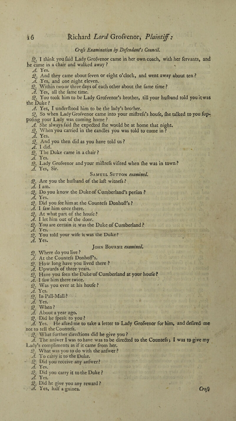 ' , , • t -y W; Croft Examination by Defendant's Council. §>. I think you faid Lady Grofvenor came in her own coach, with her fervants, and he came in a chair and walked away ? > A. Yes. £f And they came about feven or eight o’clock, and went away about ten ? A. Yes, and one night eleven. Within two or three days of each other about the fame time ? A. Yes, all the fame time. . if You took him to be Lady Grofvenor’s brother, till your hufband told you it was the Duke ? A. Yes, I underftood him to be the lady’s brother. 6). So when Lady Grofvenor came into your miftrefs’s houfe, fhe talked to you fup- pofing your Lady was coming home ? A. She always faid fhe expected fhe would be at home that night, i^. When you carried in the candles you was told to come in ? A. Yes. if And you then did as you have told us ? A. I did. if The Duke came in a chair ? A. Yes. jS). Lady Grofvenor and your miftrefs vifited when fhe was in town ? A. Yes, Sir. Samuel Sutton examined. Gf Are you the hufband of thelaft witnefs? A. I am. Do you know the Duke of Cumberland’s perfon ? A. Yes. Did you fee him at the Countefs Donhoft’s ? A. I faw him once there. if At what part of the houfe ? A. I let him out of the door. if You are certain it was the Duke of Cumberland ? A. Yes. tS). You told your wife it was the Duke? A. Yes. John Bourne examined. <f Where do you live ? A. At the Countefs DonhofPs. <?). How long have you lived there ? A. Upwards of three years. if Have you feen the Duke of Cumberland at your houfe ? A. I faw him there twice. v i^. Was you ever at his houfe ? Af c In Pall-Mall? A. Yes. if When ? A. About a year ago. Did he fpeak to you ? A. Yes. He afked me to take a letter to Lady Grofvenor for him, and defired me not to tell the Countefs. v if What further diredtions did he give you ? A. The anfwer I was to have was to be diredted to the Countefs; I was to give my Lady’s compliments as if it came from her. <2. What was you to do with the anfwer ? A. To carry it to the Duke. if Did you receive any anfwer? A. Yes. \. v if Did you carry it to the Duke ? A. Yes. Did he give you any reward ? A. Yes, half a guinea. Croft