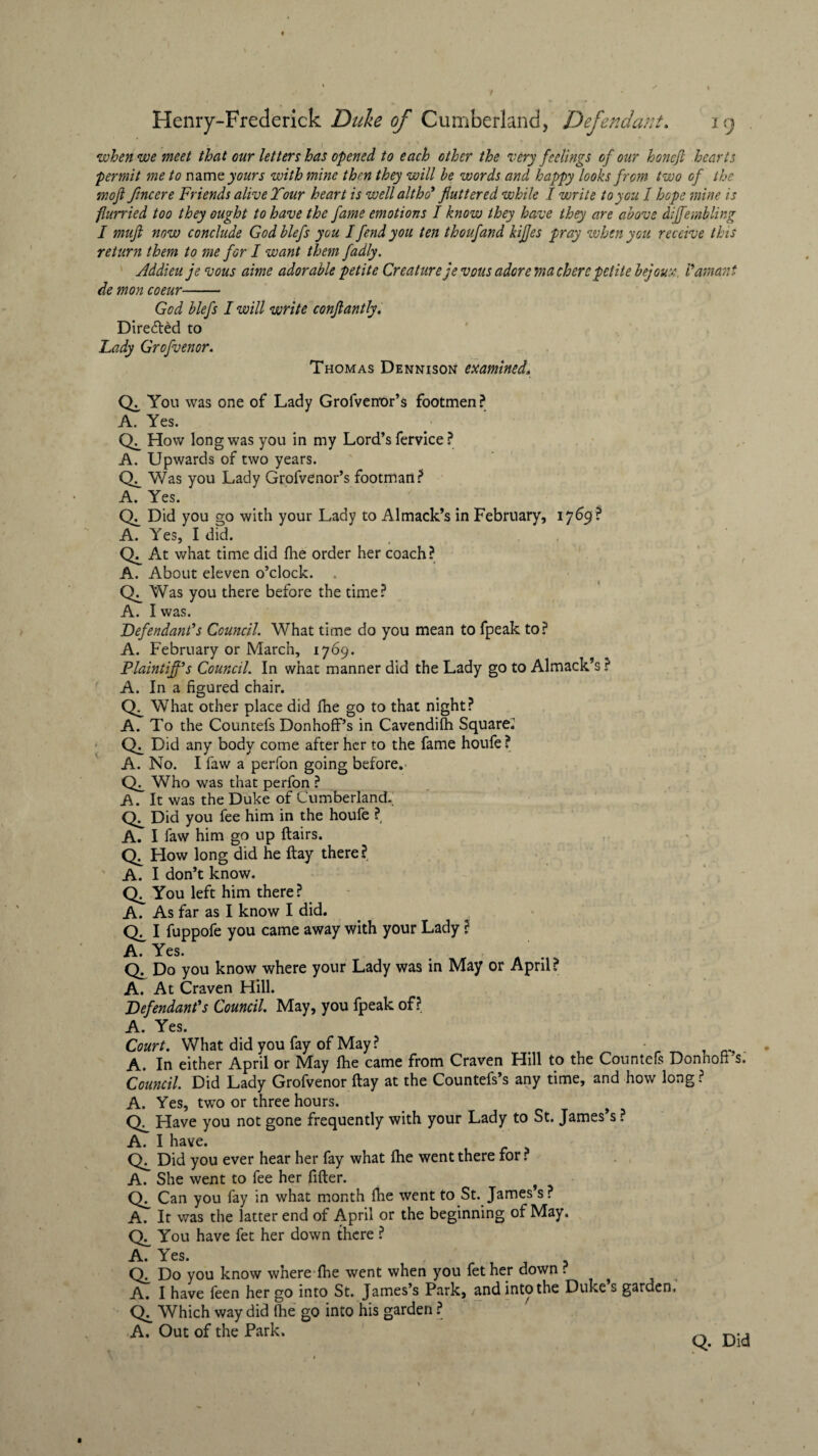 when we meet that our letters has opened to each other the very feelings of our honcjl hearts permit me to namz yours with mine then they will be words and happy looks from two of the mofi fincere Friends alive Tour heart is well altho* fluttered while I write to you 1 hope mine is flurried too they ought to have the fame emotions I know they have they are above dijfembling I muft now conclude God blefs you I fend you ten thoufand kifjes pray when you receive this return them to me for I want them fadly. Addieu je vous aime adorable petite Creature jevous adore machercpetite bejoux, Vamant de mon coeur- God blefs I will write conflantly. Directed to Lady Grofvenor. Thomas Dennison examined. CL You was one of Lady Grolvenor’s footmen? A. Yes. CL How long was you in my Lord’s fervice ? A. Upwards of two years. <L Was you Lady Grofvenor’s footman? A. Yes. <L Did you go with your Lady to Almack’s in February, 1769 ? A. Yes, I did. <L At what time did fhe order her coach? A. About eleven o’clock. <L Was you there before the time? A. I was. Defendant's Council. What time do you mean to fpeak to? A. February or March, 1769. Plaintiff’s Council. In what manner did the Lady go to Almack’s ? A. In a figured chair. CL What other place did fhe go to that night? A. To the Countefs DonhofPs in Cavendifh Square.’ CL Did any body come after her to the fame houfe ? A. No. I faw a perfon going before. CL Who was that perfon ? A. It was the Duke of Cumberland. <L Did you fee him in the houfe ? A. I faw him go up flairs. Ch How long did he flay there? A. I don’t know. CL You left him there ? A. As far as I know I did. CC I fuppofe you came away with your Lady ? A. Yes. Q. Do you know where your Lady was in May or April? A. At Craven Hill. Defendant’s Council May, you fpeak of? A. Yes. Court. What did you fay of May? > - . A. In either April or Mhy fhe came from Craven Hill to the Countefs Donhoft s. Council. Did Lady Grofvenor flay at the Countefs’s any time, and how long? A. Yes, two or three hours. Have you not gone frequently with your Lady to St. James’s ? A. I have. <L Did you ever hear her fay what fhe went there for ? A. She went to fee her After. CL Can you fay in what month fhe went to St. James’s? A. It was the latter end of April or the beginning of May. CL You have fet her down there ? A. Yes. CL Do you know where fhe went when you fet her down ? A. I have feen her go into St. James’s Park, and into the Duke s garden. CL Which way did fhe go into his garden ? A. Out of the Park. Q. Did