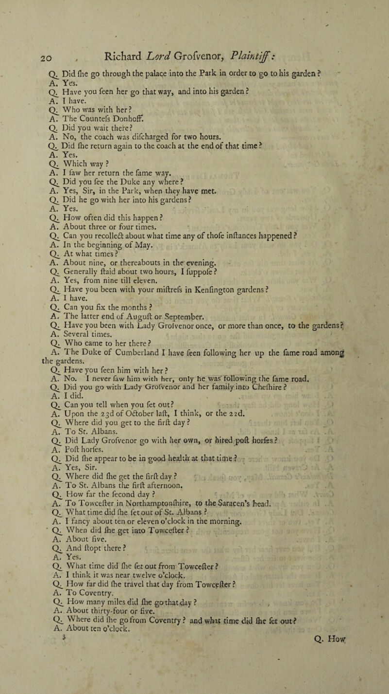 Did flie go through the palace into the Park in order to go to his garden ? A. Yes. Have you feen her go that way, and into his garden ? A. I have. Who was v/ith her? A. The Countefs DonhofF. Q. Did you wait theke? A. No, the coach was difcharged for two hours. CX, Did file return again to the coach at the end of that time ? A. Yes. (X Which way ? A. I faw her return the fame way. Did you fee the Duke any where? A. Yes, Sir, in the Park, when they have met. Did he go with her into his gardens? A. Yes. CX How often did this happen ? A. About three or four times. CX Can you recoiled about what time any of thofe inftances happened ? A. In the beginning of May. At what times ? A. About nine, or thereabouts in the evening. CL Generally ftaid about two hours, I fuppofe ? A. Yes, from nine till eleven. CX Have you been with your miftrefs in Kenfington gardens ? A. I have. CX Can you fix the months ? A. The latter end of Auguft or Seotember. Qi Have you been with Lady Grolvenor once, or more than once, to the gardens? A. Several times. CX_ Who came to her there? A. The Duke of Cumberland I have feen following her up the fame road among the gardens. CX Have you feen him with her ? A. No. I never faw him with her, only he was' following the fame road. Q. Did you go with Lady Grofvenor and her family into Chefhire ? A. I did. Can you tell when you fet out? A. Upon the 23d of Odober laft, I think, or the 22d. Where did you get to the firft day ? A. To St. Albans. Did Lady Grofvenor go with her own, or hired poll horfes ? A. Pod horfes. CX Did flie appear to be in good health at that time ? A. Yes, Sir. CL_ Where did fhe get the firPc day ? A. To St. Albans the firft afternoon. How far the fecond day ? A. To Towcefter in Northamptonfhire, to the Saracen’s head. CX What time did fhe fet out of St. Albans ? A. I fancy about ten or eleven o’clock in the morning. When did fhe get into Tow<cefter ? A. About five. CX And ftopt there ? A. Yes. CX What time did fhe fet out from Towcefter? A. I think it was near twelve o’clock. CX_ How far did fhe travel that day from Towcefter ? A. To Coventry. CX_ How many miles did fhe go that day ? A. About thirty-four or five. CX WTere did fhe go from Coventry ? and what time did fhe fet out? A. About ten o’clock. 5 Q. How