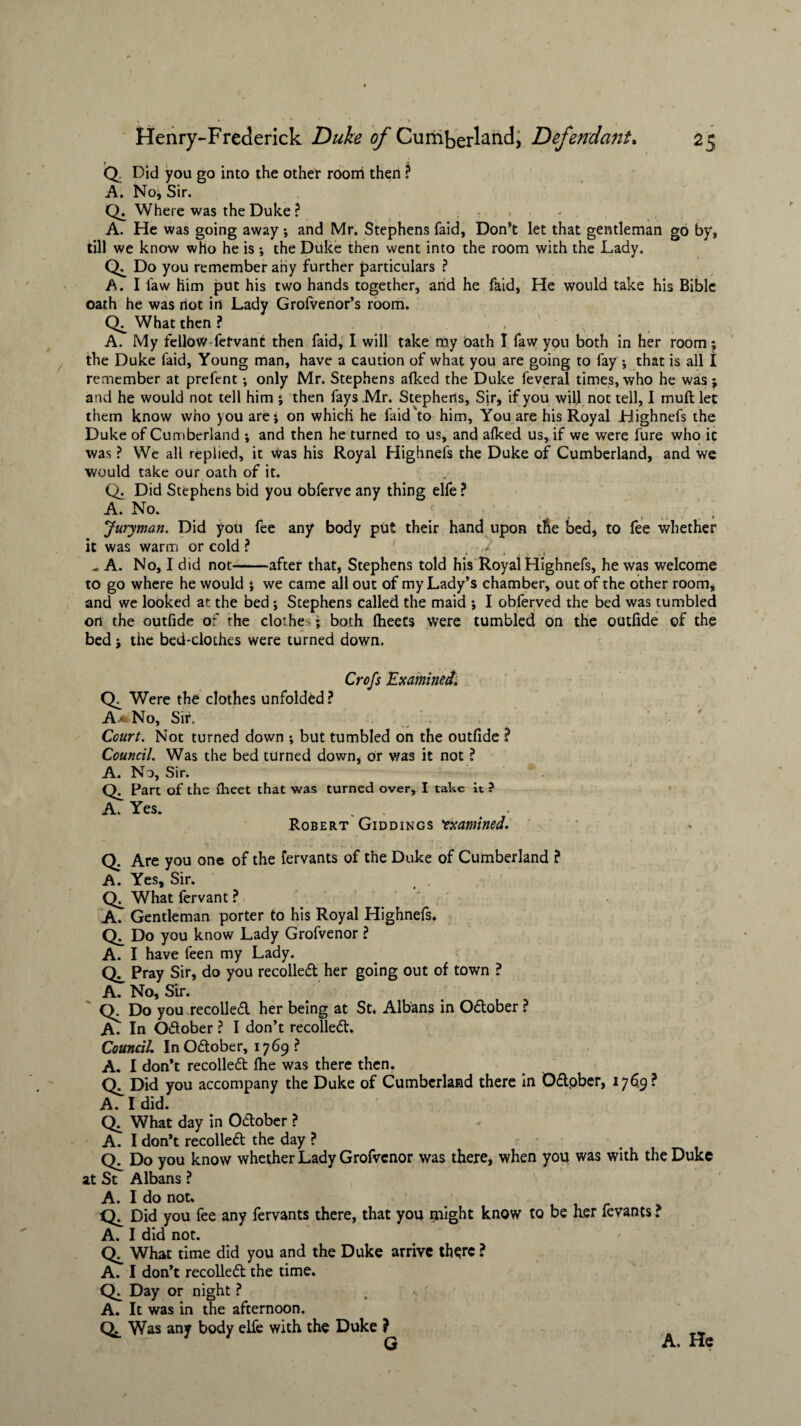 Q. Did you go into the other room then ? A. No, Sir. Q. Where was the Duke ? A. He was going away; and Mr. Stephens faid, Don’t let that gentleman go by, till we know who he is •, the Duke then went into the room with the Lady. Do you remember any further particulars ? A. I law him put his two hands together, and he faid, He would take his Bible oath he was not in Lady Grolvenor’s room. What then ? , A. My fellow-fefvant then faid, I will take my oath I faw yon both in her room; the Duke faid, Young man, have a caution of what you are going to fay ; that is all I remember at prefent *, only Mr. Stephens alked the Duke feveral times, who he was; and he would not tell him ; then fays Mr. Stephens, Sir, if you will not tell, I mull let them know who you are; on which he faid'to him, You are his Royal Highnefs the Duke of Cumberland *, and then he turned to us, and alked us, if we were fure who it was ? We all replied, it Was his Royal Highnefs the Duke of Cumberland, and we would take our oath of it. Q. Did Stephens bid you obferve any thing elfe ? A. No. Juryman. Did you fee any body put their hand upon the bed, to fee whether it was warm or cold ? J * _ » . t ^ A. No, I did not-after that, Stephens told his Royal Highnefs, he was welcome to go where he would ; we came all out of my Lady’s chamber, out of the other room, and we looked at the bed ; Stephens called the maid ; I obferved the bed was tumbled on the outfide of the clothes; both Iheets were tumbled on the outfide of the bed ; the bed-clothes were turned down. Crofs 'Examined. CX Were the clothes unfolded? Aa No, Sir, Court. Not turned down ; but tumbled on the outfide ? Council. Was the bed turned down, or was it not ? A. No, Sir. Part of the Iheet that was turned over, I take it ? A. Yes. . t Robert Giddings 'examined. Q. Are you one of the fervants of the Duke of Cumberland ? A. Yes, Sir. Cb What fervant ? A. Gentleman porter to his Royal Highnefs. Do you know Lady Grofvenor ? A. I have feen my Lady. Pray Sir, do you recoiled her going out of town ? A. No, Sir. ' Q. Do you recoiled her being at St. Albans in Odober ? In Odober ? I don’t recoiled. Council InOdober, 1769 ? A. I don’t recoiled Ihe was there then. Did you accompany the Duke of Cumberland there in Odober, 1769? A. I did. Q. What day in Odober ? A. I don’t recoiled the day ? Do you know whether Lady Grofvenor was there, when you was with the Duke at St Albans ? A. I do not. Did you fee any fervants there, that you flight know to be her fevants ? A. I did not. What time did you and the Duke arrive th$re ? A. I don’t recoiled the time. Day or night ? A. It was in the afternoon. Qj. Was any body elfe with the Duke ) G A. He