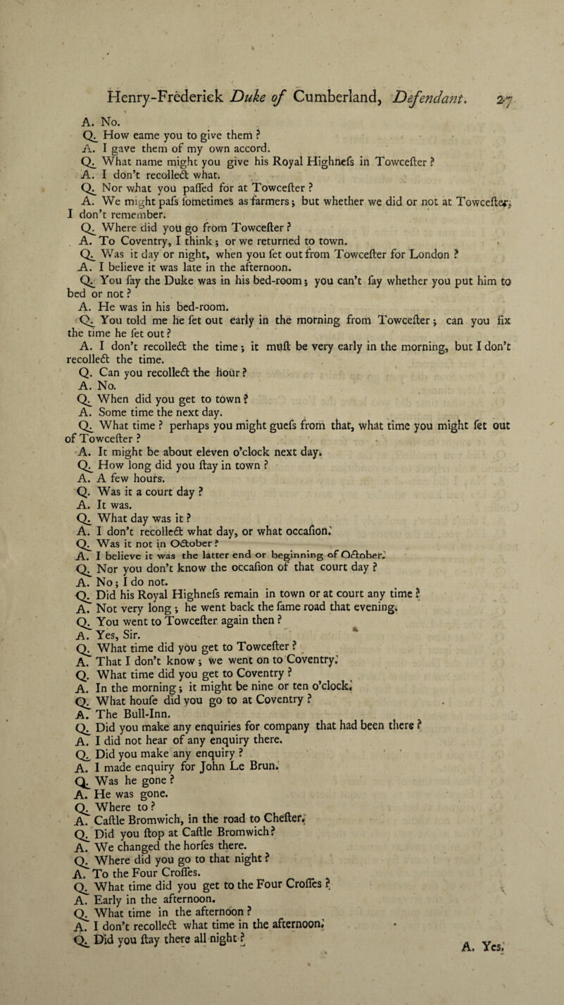 A. No. CL How eame you to give them ? A. I gave them of my own accord. <L What name might you give his Royal Highnefs in Towcefter ? A. I don’t recoiled; what. CL Nor what you pafled for at Towcefter ? A. We might pafs fometimes as farmers; but whether we did or not at Towcefter, I don’t remember. <L Where did you go from Towcefter ? A. To Coventry, I think ; or we returned to town. <L V/as it day or night, when you fet out from Towcefter for London ? A. I believe it was late in the afternoon. CL You fay the Duke was in his bed-room; you can’t fay whether you put him to bed or not ? A. He was in his bed-room. <L You told me he fet out eariy in the motning from Towcefter; can you fix the time he fet out ? A. I don’t recoiled the time ; it muft be very early in the morning, but I don’t recoiled the time. Q. Can you recoiled the hour ? A. No. <L When did you get to town ? A. Some time the next day. CL What time ? perhaps you might guefs from that, what time you might fet out of Towcefter? A. It might be about eleven o’clock next day* <L How long did you flay in town ? A. A few hours. Q. Was it a court day ? A. It was. CL What day was it ? A. I don’t recoiled what day, or what occafion.1 <L Was it not in October ? A. I believe it was the latter end or beginning of Odober. <L Nor you don’t know the occafion of that court day ? A. No; I do not. <L Did his Royal Highnefs remain in town or at court any time ? A. Not very long *, he went back the fame road that evening, <L You went to Towcefter again then ? A. Yes, Sir. <L What time did you get to Towcefter ? ^ AT That I don’t know ; we went on to Coventry: Q. What time did you get to Coventry ? A. In the morning; it might be nine or ten o’clock.’ <L What houfe did you go to at Coventry ? A. The Bull-Inn. CL Did you make any enquiries for company that had been there ? A. I did not hear of any enquiry there. Ch Did you make any enquiry ? A. I made enquiry for John Le Brun. Q, Was he gone ? A. He was gone. Where to ? A. Caftle Bromwich, in the road to Chefter. CL Did you flop at Caftle Bromwich ? A. We changed the horfes there. CL Where did you go to that night ? A. To the Four Crofles. CL What time did you get to the Four Crofles ? A. Early in the afternoon. <L What time in the afternoon ? A. I don’t recollect what time in the afternoon. CL Did you flay there all night ? A, Yes.