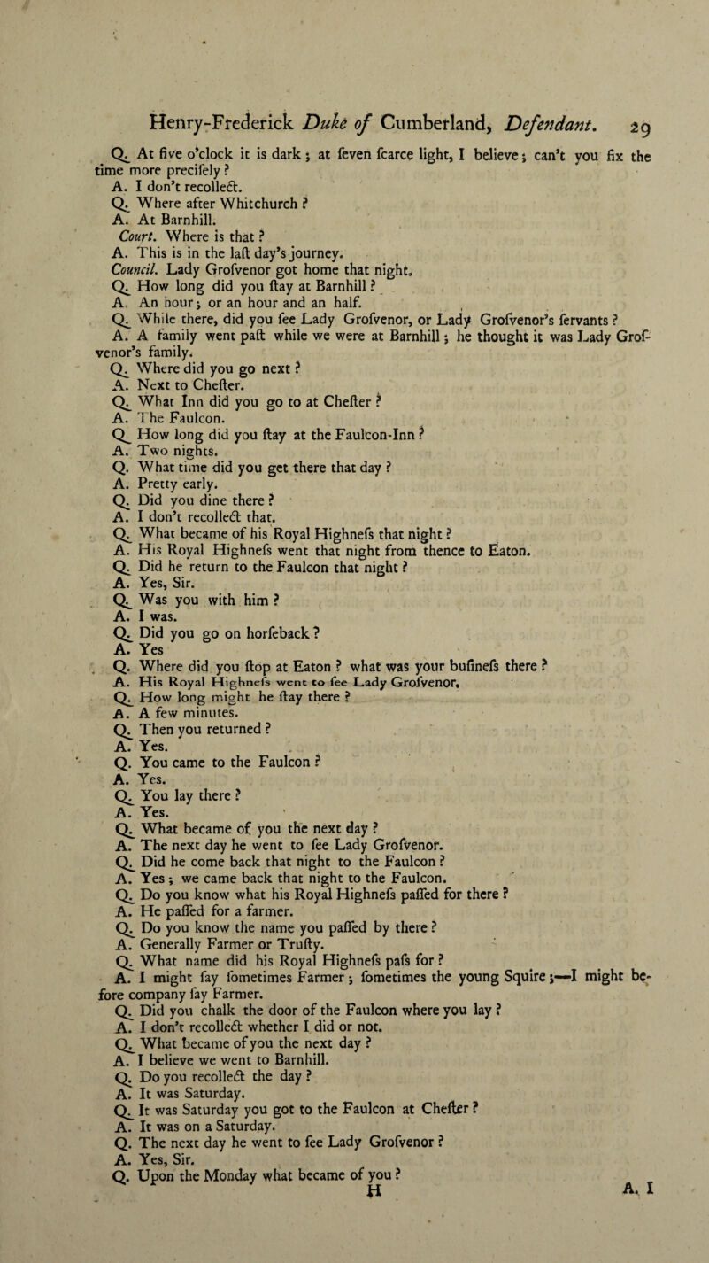 At five o’clock it is dark 5 at fcven fcarce light, I believe; can’t you fix the time more precifely ? A. I don’t recoiled. Q. Where after Whitchurch ? A. At Barnhill. Court. Where is that ? A. This is in the laft day’s journey. Council. Lady Grofvenor got home that night. How long did you flay at Barnhill ? A An hour j or an hour and an half. Ck While there, did you fee Lady Grofvenor, or Lady Grolvenor’s fervants ? A. A family went pall while we were at Barnhill *, he thought it was Lady Grof¬ venor’s family. Where did you go next ? A. Next to Chefter. What Inn did you go to at Chefter ? A. The Faulcon. How long did you ftay at the FaulconTnn ? A. Two nights. Q. What time did you get there that day ? A. Pretty early. Q. Did you dine there ? A. I don’t recoiled that. What became of his Royal Highnefs that night ? A. H is Royal Highnefs went that night from thence to Eaton. Q. Did he return to the Faulcon that night ? A. Yes, Sir. Was you with him ? A. I was. Did you go on horfeback? A. Yes Q. Where did you flop at Eaton ? what was your bufmefs there ? A. His Royal Highnefs went to fee Lady Grofvenor* How long might he ftay there ? A. A few minutes. Then you returned ? A. Yes. Q. You came to the Faulcon ? A. Yes. Ck You lay there ? A. Yes. What became of you the next day ? A. The next day he went to fee Lady Grofvenor. Did he come back that night to the Faulcon ? A. Yes *, we came back that night to the Faulcon. Do you know what his Royal Highnefs pafled for there ? A. He paired for a farmer. Do you know the name you pafled by there ? A. Generally Farmer or Trufty. Q. What name did his Royal Highnefs pafs for ? A. I might fay fometimes Farmer; fometimes the young Squire 5—I might be¬ fore company fay Farmer. Did you chalk the door of the Faulcon where you lay ? A. I don’t recoiled; whether I did or not. What became of you the next day ? A. I believe we went to Barnhill. Q. Do you recoiled the day ? A. It was Saturday. CK It was Saturday you got to the Faulcon at Chefter ? A. It was on a Saturday. Q. The next day he went to fee Lady Grofvenor ? A. Yes, Sir. Q. Upon the Monday what became of you ? H A. I
