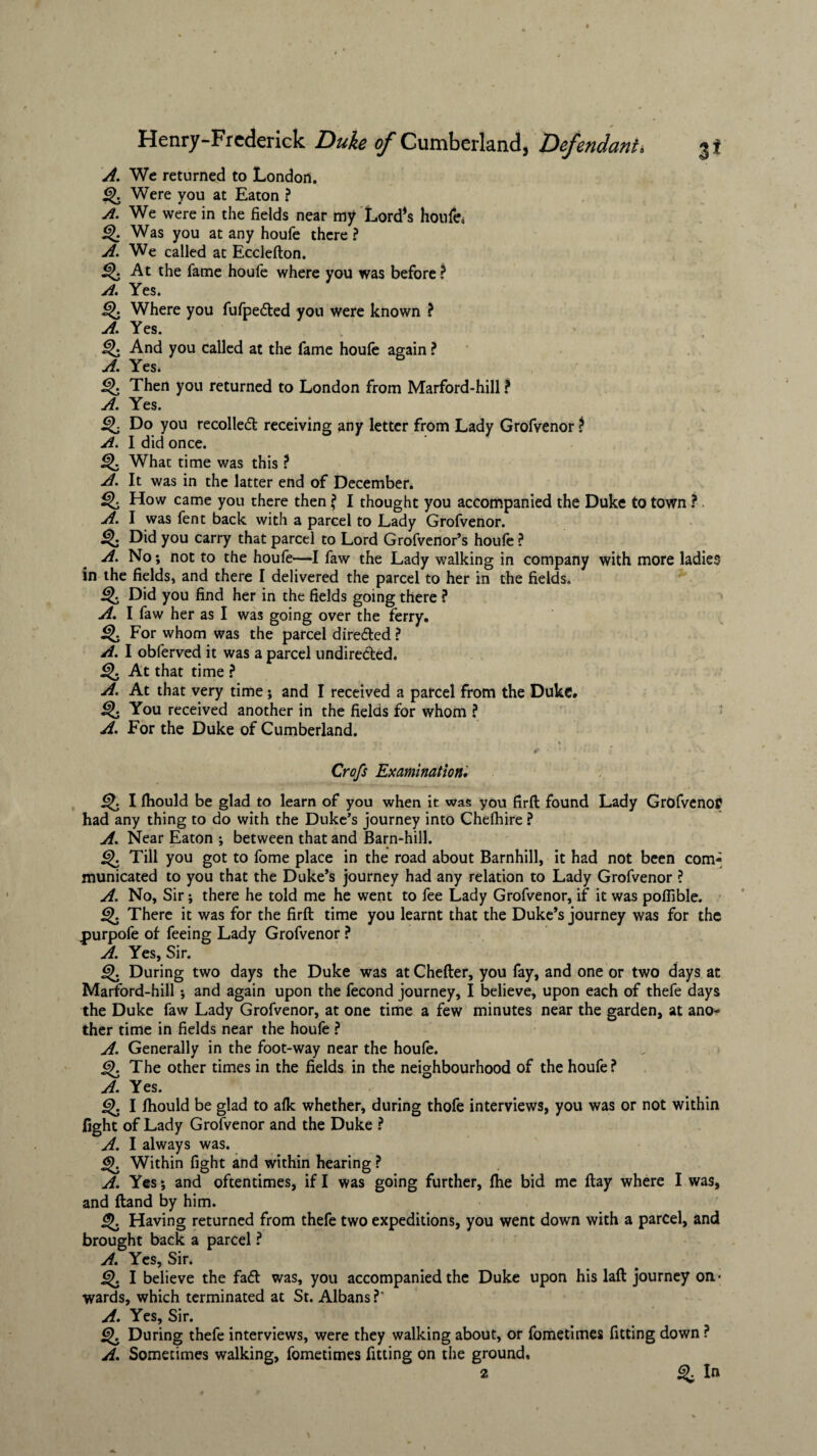 A. We returned to London. Q. Were you at Eaton ? A. We were in the fields near my Lord’s houfe* Q Was you at any houfe there? A. We called at Ecclefton. At the fame houfe where you was before? A. Yes. Q Where you fufpe&ed you were known ? A. Yes. Q And you called at the fame houfe again ? A. Yes. Then you returned to London from Marford-hill ? A. Yes. ^ Do you recoiled receiving any letter from Lady Grofvenor ? A. I did once. What time was this ? A. It was in the latter end of December. Q, How came you there then ? I thought you accompanied the Duke to town ? A. I was fent back with a parcel to Lady Grofvenor. Q Did you carry that parcel to Lord Grofvenor’s houfe ? A. No; not to the houfe—I faw the Lady walking in company with more ladies in the fields, and there I delivered the parcel to her in the fields. Did you find her in the fields going there ? A. I faw her as I was going over the ferry. For whom was the parcel dire&ed ? A. I obferved it was a parcel undirected. Q At that time ? A. At that very time; and I received a parcel from the Duke. You received another in the fields for whom ? A. For the Duke of Cumberland. if * * - v* . a * •«# »/«.' i l Crofs Examination. I fhould be glad to learn of you when it was you firft found Lady Grofvenor had any thing to do with the Duke’s journey into Chefhire ? A. Near Eaton ; between that and Barn-hill. g). Till you got to feme place in the road about Barnhill, it had not been com¬ municated to you that the Duke’s journey had any relation to Lady Grofvenor ? A. No, Sir; there he told me he went to fee Lady Grofvenor, if it was pofiible. Q. There it was for the firft time you learnt that the Duke’s journey was for the Durpofe of feeing Lady Grofvenor ? A. Yes, Sir. During two days the Duke was at Chefter, you fay, and one or two days at Marford-hill •, and again upon the fecond journey, I believe, upon each of thefe days the Duke faw Lady Grofvenor, at one time a few minutes near the garden, at ano¬ ther time in fields near the houfe ? A. Generally in the foot-way near the houfe. j^J. The other times in the fields in the neighbourhood of the houfe? A. Yes. I fhould be glad to afk whether, during thofe interviews, you was or not within fight of Lady Grofvenor and the Duke ? A. I always was. Within fight and within hearing ? A. Yes; and oftentimes, if I was going further, fhe bid me flay where I was, and (land by him. jj. Having returned from thefe two expeditions, you went down with a parcel, and brought back a parcel ? A. Yes, Sir. ij>. I believe the faft was, you accompanied the Duke upon his laft journey on¬ wards, which terminated at St. Albans? A. Yes, Sir. Q, During thefe interviews, were they walking about, or fometimes fitting down ? A. Sometimes walking, fometimes fitting on the ground, 2 ^ In