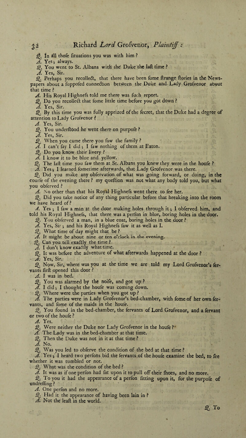 In all thofe fituations you was with him ? A. Yes*, always. Q. You went to St. Albans with the Duke the laft time ? A. Yes, Sir. g). Perhaps you recoiled, that there have been fome ftrange ftories in the News¬ papers about a fuppofed connexion between the Duke and-Lady Grofvenor about that time ? A. His Royal Highnefs told me there was fuch report. Q Do you recoiled that fome little time before you got down ? A. Yes, Sir. By this time you was fully apprized of the fecret, that the Duke had a degree of attention to Lady Grofvenor ? A Yes, Sir. You underftood he went there on purpofe? A. Yes, Sir. When you came there you faw the family ? A. I can’t fay I did *, I faw nothing of them at Eaton, j^. Do you know their livery ? A. I know it to be blue and yellow. The laft time you faw them at St. Albans you knew they were in the houfe ? A. Yesj I learned fometitne afterwards, that Lady Grofvenor was there. Did you make any obfervation of what was going forward, or doing, in the courfe of the evening there ? my queftion was not what any body told you, but what you obferved ? A. ;\o other than that his Royal Highnefs went there to fee her. j^. Did you take notice of any thing particular before that breaking into the room we have heard of? A. Yes ; I faw a man at the door making holes through it; 1 obferved him, and told his Royal Highnefs, that there was a perfon in blue, boring holes in the door, j^. You obferved a man, in a blue coat, boring holes in the door ? A. Yes, Sir j and his Royal Highnefs faw it as well as I. What time of day might that be ? A. It might be about nine or ten o’clock in the evening, j^. Can you tell exaflly the time ? A. I don’t know exactly what time. Q. It was before the adventure of what afterwards happened at the door ? - A. Yes, Sir. Now, Sir, where was you at the time we are told my Lord Grofvenor’s fer- vants firft opened this door ? A. I was in bed. You was alarmed by the noife, and got up ? A. I did i I thought the houfe was coming down. Q. Where were the parties when you got up ? A. The parties were in Lady Grofvenor’s bed-chamber, with fome of her own fer^ vants, and fome of the maids in the houle. £>. You found in the bed-chamber, the fervants of Lord Grofvenor, and a fervant or two of the houfe ? A. Yes. <3>. Were neither the Duke nor Lady Grofvenor in the houfe ?* A. The Lady was in the bed-chamber at that time. Then the Duke was not in it at that time ? A. No. < i^. Was you led to obferve the condition of the bed at that time ? A. Yes *, I heard two perfons bid the fervants,of the houfe examine the bed, to fee whether it was tumbled or not. §>. What was the condition of the bed ? A. It was as if one perfon had fat upon it to pull off-their (hoes, and no more. To you it had the appearance of a perfon fitting upon it, for the purpofe of undrefiing? ' A. One perfon and no more. Q Had it the appearance of having been lain in ? A. Not the leaft in the world. & To