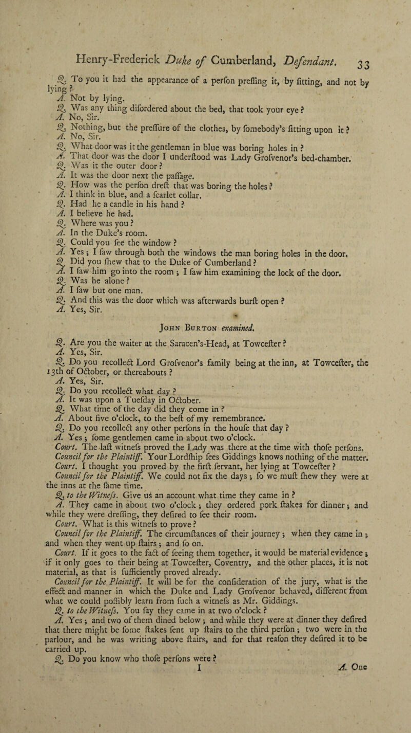 I Henry-Frederick Duke of Cumberland, Defendant. 33 Q, To you it had the appearance of a perfon prefling it, by fitting, and not by lying ? 7 A. Not by lying. Was any thing difordered about the bed, that took your eye ? A. No, Sir. £>. Nothing, but the preflfure of the clothes, by fomebody’s fitting upon it ? A. No, Sir. What door was it the gentleman in blue was boring holes in ? A. I hat door was the door I underftood was Lady Grofvenor’s bed-chamber. Was it the outer door? A. It was the door next the pafiage. How was the perfon dreft that was boring the holes ? A. I think in blue, and a fcarlet collar. Q. Had he a candle in his hand ? A. I believe he had. Where was you ? A. In the Duke’s room. Could you fee the window ? A. Yes; I faw through both the windows the man boring holes in the door. Did you fhew that to the Duke of Cumberland ? A. I faw him go into the room ; I faw him examining the lock of the door. Was he alone ? A. I faw but one man. And this was the door which was afterwards burft open ? A. Yes, Sir. Jo hn Burton examined. Are you the waiter at the Saracen’s-Head, at Towcelter ? A. Yes, Sir. Q Do you recoiled Lord Grofvenor’s family being at the inn, at Towcefter, the 13th of Odober, or thereabouts ? A. Yes, Sir. Do you recoiled what day ? A. It was upon a Tuefday in Odober. What time of the day did they come in ? A. About five o’clock, to the bell of my remembrance. Do you recoiled any other perfons in the houfe that day ? A. Yes 5 fome gentlemen came in about two o’clock. Court. The laft witnefs proved the Lady was there at the time with thofe perfons. Council for the Plaintiff. YourLordlhip fees Giddings knows nothing of the matter. Court. I thought you proved by the firft fervant, her lying at Towcefter ? Council for the Plaintiff. We could not fix the days *, fo we muft fhew they were at the inns at the fame time. to the Witnefs. Give u$ an account what time they came in ? A. They came in about two o’clock ; they ordered pork ftakes for dinner; and while they were drefling, they defired to fee their room. Court. What is this witnefs to prove ? Council for the Plaintiff. The circumftances of their journey *, when they came in 5 and when they went up ftairs; and fo on. Court. If it goes to the fad of feeing them together, it would be material evidence 1 if it only goes to their being at Towcefter, Coventry, and the other places, it is not material, as that is fufficiently proved already. Council for the Plaintiff. It will be for the confideration of the jury, what is the effed and manner in which the Duke and Lady Grofvenor behaved, different from what we could pofiibly learn from fuch a witnefs as Mr. Giddings. ijk to the Witnefs. You fay they came in at two o’clock ? A. Yes; and two of them dined below; and while they were at dinner they defired that there might be fome ftakes fent up ftairs to the third perfon ; two were in the parlour, and he was writing above ftairs, and for that reafon they defired it to be carried up. 9. Do you know who thofe perfons were ? I A. One \ I