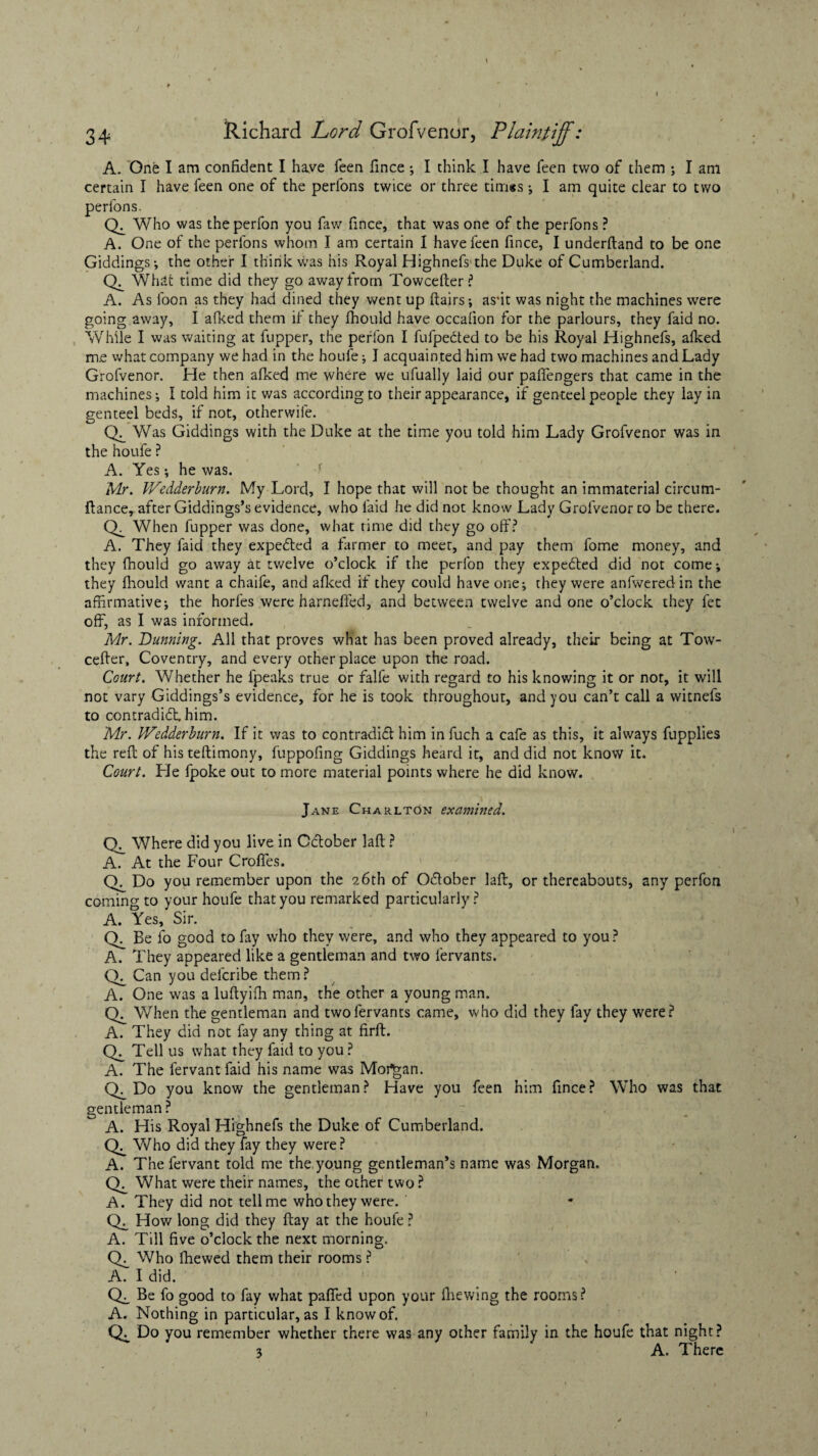 A. One I am confident I have feen fince ; I think I have feen two of them ; I am certain I have feen one of the perfons twice or three tim*s; I am quite clear to two perfons. Ck Who was theperfon you faw fince, that was one of the perfons ? A. One of the perfons whom I am certain I have feen fince, I underftand to be one Giddings; the other I think was his Royal Highnefs1 the Duke of Cumberland. Ck What time did they go away from Towcefter ? A. As loon as they had dined they went up flairs; as*it was night the machines were going away, I afked them it they fhould have occafion for the parlours, they faid no. While I was waiting at flipper, the perlon I fufpedted to be his Royal Highnefs, afked me what company we had in the houfe; I acquain ted him we had two machines and Lady Grofvenor. He then afked me where we ufually laid our pafiengers that came in the machines; I told him it was according to their appearance, if genteel people they lay in genteel beds, if not, otherwile. CL Was Giddings with the Duke at the time you told him Lady Grofvenor was in the houfe ? A. Yes; he was. Mr. Wedderburn. My Lord, I hope that will not be thought an immaterial circurn- ftance, after Giddings’s evidence, who faid he did not know Lady Grofvenor to be there. CL When fupper was done, what time did they go off? A. They faid they expedled a farmer to meet, and pay them fome money, and they fhould go away at twelve o’clock if the pcrfon they expedled did not come; they fhould want a chaife, and afked if they could have one; they were anfweredin the affirmative; the horfes were harneffed, and between twelve and one o’clock they fet off, as I was informed. Mr. Dunning. All that proves what has been proved already, their being at Tow¬ cefter, Coventry, and every other place upon the road. Court. Whether he l'peaks true or falfe with regard to his knowing it or not, it will not vary Giddings’s evidence, for he is took throughout, and you can’t call a witnefs to contradidt him. Mr. Wedderburn. If it was to contradifl him in fuch a cafe as this, it always fupplies the reft of his teftimony, fuppofing Giddings heard it, and did not know it. Court. He fpoke out to more material points where he did know. Jane Charlton examined. 1 Ch Where did you live in October laft ? A. At the Four Croffes. CL Do you remember upon the 26th of October laft, or thereabouts, any perfon coming to your houfe that you remarked particularly ? A. Yes, Sir. CL Be lo good to fay who they were, and who they appeared to you ? A. They appeared like a gentleman and two fervants. CY Can you delcribe them ? A. One was a luftyifh man, the other a young man. Ck When the gentleman and two fervants came, who did they fay they were? A. They did not fay any thing at firft. Ck Tell us what they faid to you ? A. The fervant faid his name was Morgan. CL Do you know the gentleman? Have you feen him fince? Who was that gentleman ? A. His Royal Highnefs the Duke of Cumberland. CL Who did they fay they were ? A. The fervant told me the young gentleman’s name was Morgan. Ck What were their names, the other two ? A. They did not tell me who they were. Ck How long did they flay at the houfe? A. Till five o’clock the next morning. Ck Who fhewed them their rooms ? \ A. I did. CL Be fo good to fay what paflfed upon your fhewing the rooms? A. Nothing in particular, as I know of. CL Do you remember whether there was any other family in the houfe that night? 3 A. There l