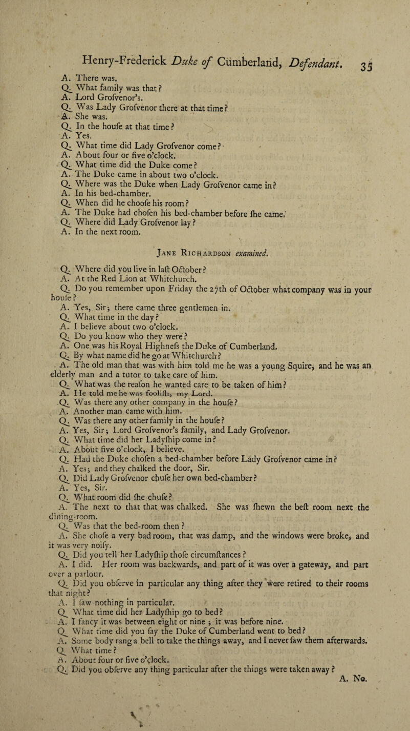 Henry-Frcdcrick Duke of Cumberland, Defendant. 35 A. There was. What family was that ? A. Lord Grofvenor’s. CL Was Lady Grofvenor there at that time? A. She was. CL In the houfe at that time ? A. Yes. CL What time did Lady Grofvenor come? A. About four or five o’clock. CL What time did the Duke come? A. The Duke came in about two o’clock. CL Where was the Duke when Lady Grofvenor came in? A. In his bed-chamber. CL When did he choofe his room ? A. The Duke had chofen his bed-chamber before fhe came,’ Where did Lady Grofvenor lay ? A. In the next room. 4 v - • ♦ t Jane Richardson examined. CL Where did you live in laft October? A. At the Red Lion at Whitchurch. Ch Do you remember upon Friday the 27th of October what company was in your houle ? A. Yes, Sir-, there came three gentlemen in. Cf_ What time in the day ? A. I believe about two o’clock. Do you know who they were? A. One was his Royal Highnefs the Duke of Cumberland. By what name did he goat Whitchurch? A. The old man that was with him told me he was a young Squire, and he was an elderly man and a tutor to take care of him. CL What was the reafon he wanted care to be taken of him? A. He told me he was foolifh, my Lord. Was there any other company in the houfe? A. Another man came with him. CL Was there any other family in the houfe? A. Yes, Sir; Lord Grofvenor’s family, and Lady Grofvenor, CL What time did her Ladyfhip come in? A. About five o’clock, I believe. Q. Had the Duke chofen a bed-chamber before Lady Grofvenor came in? A. Yes; and they chalked the door, Sir. CL Did Lady Grofvenor chufe her own bed-chamber? A. Yes, Sir. CL What room did fhe chufe? A. The next to that that was chalked. She was fhewn the befl room next the dining-room. CL_ Was that the bed-room then ? A. She chofe a very bad room, that was damp, and the windows were broke, and it was very noify. CL_ Did you tell her Ladyfhip thofe circumftances ? A. I did. Her room was backwards, and part of it was over a gateway, and part over a parlour. Did you obferve in particular any thing after they were retired to their rooms that night? A. i law nothing in particular. What time did her Ladyfhip go to bed? A. I fancy it was between eight or nine -, it was before nine. What time did you fay the Duke of Cumberland went to bed? A. Some body rang a bell to take the things away, and I never faw them afterwards. What time ? A. About four or five o’clock. Did you obferve any thing particular after the things were taken away ? A. No.