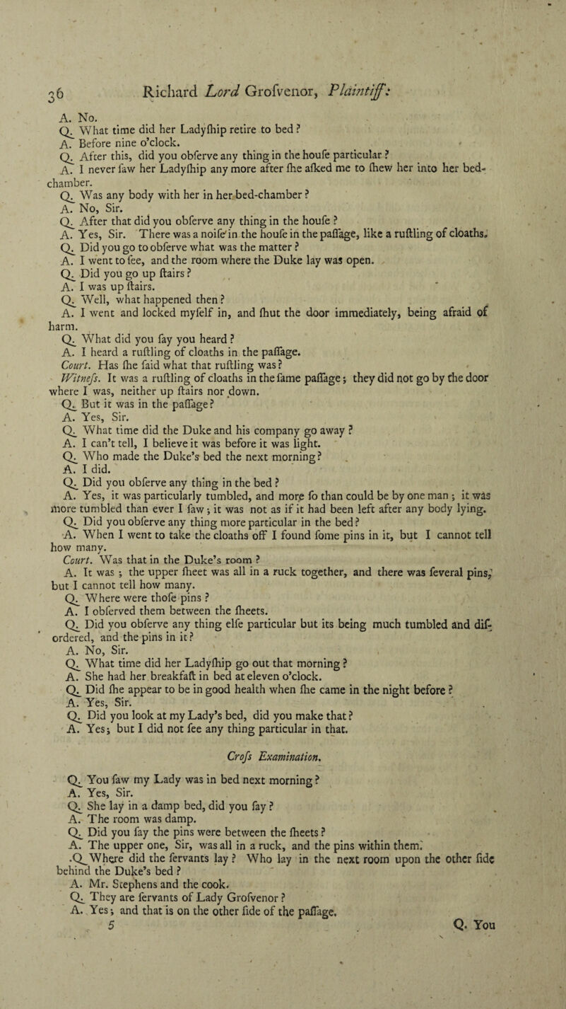 Richard Lord Grofvenor, Plaintiff: A. No. What time did her Ladyfhip retire to bed ? A. Before nine o’clock. Q. After this, did you obferve any thing in the houfe particular ? A. I never law her Ladyfhip any more after fhe afked me to fhew her into her bed¬ chamber. Was any body with her in her bed-chamber ? A. No, Sir. After that did you obferve any thing in the houfe ? A. Yes, Sir. There was a noife'in the houfe in the pafTage, like a ruftling of cloaths,. Did you go to obferve what was the matter ? A. I went to fee, and the room where the Duke lay was open. Did you go up ftairs ? A. I was up ftairs. Well, what happened then ? A. I went and locked myfelf in, and fhut the door immediately, being afraid of harm. Ch What did you fay you heard ? A. I heard a ruftling of cloaths in the paftage. Court. Has fhe faid what that ruftling was? Witnefs. It was a ruftling of cloaths in the fame pafTage; they did not go by the door where I was, neither up ftairs nor down. CL But it was in the paftage? A. Yes, Sir. CL What time did the Duke and his company go away ? A. I can’t tell, I believe it was before it was light. CL Who made the Duke’s bed the next morning? A. I did. CL Did you obferve any thing in the bed ? A. Yes, it was particularly tumbled, and more To than could be by one man ; it was more tumbled than ever I faw j it was not as if it had been left after any body lying. CL Did you obferve any thing more particular in the bed ? A. When I went to take the cloaths off I found fome pins in it, but I cannot tell how many. Court. Was that in the Duke’s room ? A. It was the upper ftieet was all in a ruck together, and there was feveral pins,1 but I cannot tell how many. CL Where were thofe pins ? A. I obferved them between the fheets. CL Did you obferve any thing elfe particular but its being much tumbled and di£ ordered, and the pins in it? A. No, Sir. CL What time did her Ladyfhip go out that morning ? A. She had her breakfaft in bed at eleven o’clock. CL Did fhe appear to be in good health when fhe came in the night before ? A. Yes, Sir. CL Did you look at my Lady’s bed, did you make that ? A. Yesi but I did not fee any thing particular in that. Crofs Examination. CL You faw my Lady was in bed next morning ? A. Yes, Sir. CL She lay in a damp bed, did you fay ? A. The room was damp. CL Did you fay the pins were between the fheets ? A. The upper one, Sir, was all in a ruck, and the pins within therm .Q^Where did the fervants lay ? Who lay in the next room upon the Other fide behind the Duke’s bed ? A. Mr. Stephens and the cook. They are fervants of Lady Grofvenor ? A. Yes; and that is on the other fide of the paffage. 5 Q. You