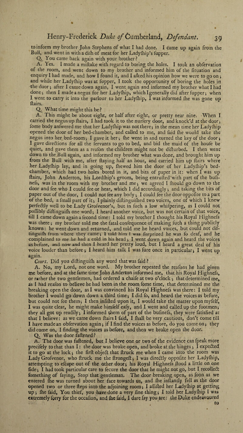 to inform my brother John Stephens of what I had done. I came up again from the Bull, and went in with a difh of meat for her Ladyfhip’s fupper. CL You came back again with your brother? A. Yes. I made a miftake with regard to boring the holes. I took an obfervation of the room, and went down to my brother and informed him of the fituation and enquiry I had made, and how I found it, and I afked his opinion how we were to go on ; and while her Ladyfhip was at fupper, I took the opportunity of boring the holes in the door; after I came down again, I went again and informed my brother what I had done; then I made a negus for her Ladyfhip, which I generally did after fupper; when I went to carry ic into the parlour to her Ladyfhip, I was informed Ihe was gone up flairs. CL What time might this be? A. This might be about eight, or half after eight* or pretty near nine. When I carried the negus up flairs, I had took it to the nurlery door, and knock’d at the door; fome body anfwered me that her Ladyfhip was not there; in the mean time her Ladyfhip opened the door of her bed-chamber, and called to me, and faid fhe would take the negus into her bed-room; I gave it her; fhe went in and turned the key of the door; I gave directions for all the fervants to go to bed, and bid the maid of the houle be quiet, and gave them as a reafon the children might not be difturbed. 1 then went down to the Bull again, and informed my brother what was done, and brought him up from the Bull with me, after flaying half an hour, and carried him up flairs where her Ladyfhip lay, and in going up, fhewed him the door of her Ladyfhip’s bed¬ chamber, which had two holes bored in it, and bits of paper in it: when I was up flairs, John Anderton, his Lordfhip’s groom, being entrufted'with part of the bufi- nefs, was in the room with my brother and me; we agreed I fhould go down to the door and fee who I could fee or hear, which 1 did accordingly; and taking the bits of paper out of the door, I could not fee any body ; I could fee the door oppofite to a part of the bed, a fmall part of it; I plainly diftinguifhed two voices, one of which I knew perfectly well to be Lady Grofvenor’s, but in fuch a low whifpering, as I could not poflibly diftinguifh one word; I heard another voice, but was not certain of that voice, till I came down againalecond time: I told my brother I thought his Royal Highnefs was there ; my brother told me the fatal confequence of making fuch a thing publicly known: he went down and returned, and told me he heard voices, but could not dif¬ tinguifh from where they came; 1 told him I was furprized he was fo deaf, and he complained to me he had a cold in his head ; I went down again and heard the voices as before, and now and then I heard her pretty loud, but I heard a great deal of his voice louder than before ; I heard him talk I was fure once in particular; I went up again. Court. Did you diftinguifh any word that was faid? A. No, my Lord, notone word. My brother repeated the reafons he had given me before, and at the fame time John Anderton informed me, that his Royal Highnefs, or rather the two gentlemen, had ordered a chaife at two o’clock; that determined me, as I had reafon to believe he had been in the room fome time, that determined me the breaking open the door, as I was convinced his Royal Highnefs was there: I told my brother I would go down down a third time; I did fo, and heard the voices as before, but could not fee them; I then infifted upon it, I would take the matter upon myfelf, I was quite clear, he might make himfelf eafy, and I went and called up the footmen; they all got up readily; I informed them of part of the bufinefs, they were fatisfied at that I believe: as we came down flairs I faid, I fhall be very cautious, don’t come till I have made an obfervation again; if I find the voices as before, do you come on; they did come on, I finding the voices as before, and then we broke open the door. (L Was the door fattened? A. The door was fattened, but I believe one or two of the evidence can fpeak more precifely to that than I: the door was broke open, and broke at the hinges ; I expected it to go at the lock; the firft object that ftruck me when I came into the room was Lady Grofvenor, who ftruck me the ftrongeft; I was directly oppofite her Ladyfhip, attempting to efcape out of the other door; his Royal Highnefs flood a little on one fide; I had took particular care to fecure the door that he might not go, but I recollect fomething of faying. Stop that gentleman. The door breaking open, as foon as we entered fhe was turned about her face towards us, and fhe inftantly fell as the door opened two or three fteps into the adjoining room; I aftifted her Ladyfhip at getting up; fhe faid, You thief, you have done a very fine thing; I told her Ladyfhip I was extremely fgrry for the occafion, and fhe faid, I dare fay you are: the Duke endeavoured