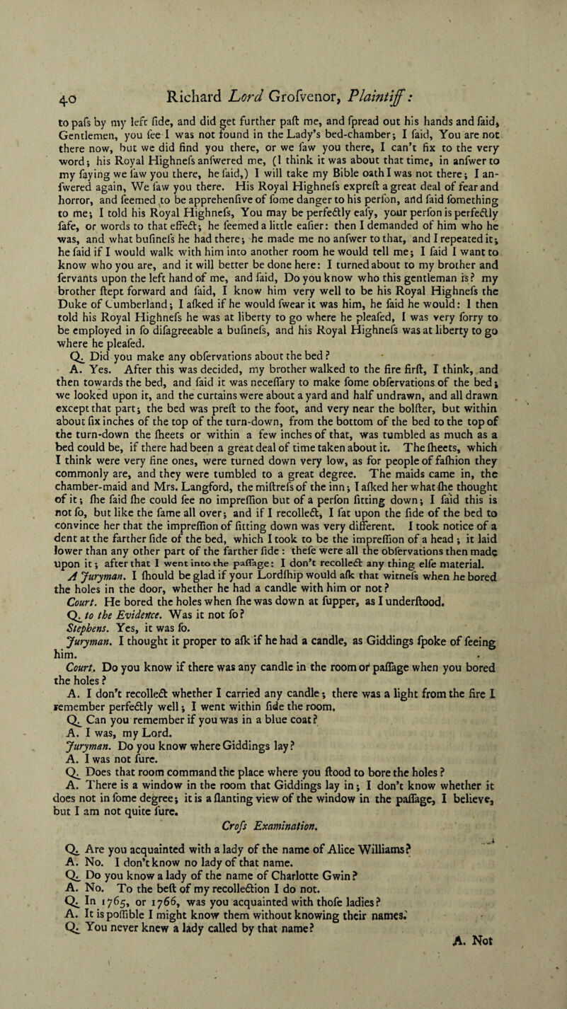 to pafs by my left fide, and did get further pad me, and fpread out his hands and faid, Gentlemen, you fee I was not found in the Lady’s bed-chamber; I faid, You are not there now, but we did find you there, or we faw you there, I can’t fix to the very ■word; his Royal Highnefs anfwered me, (I think it was about that time, in anfwerto my faying we law you there, he laid,) I will take my Bible oath I was not there; I an¬ fwered again, We faw you there. His Royal Highnefs expreft a great deal of fear and horror, and feemed to be apprehenfive of fome danger to his perfon, and faid fomething to me; I told his Royal Highnefs, You may be perfectly eafy, your perfon is perfe&ly fafe, or words to that effect; he feemed a little eafier: then I demanded of him who he was, and what bufinefs he had there; he made me no anfwer to that, and I repeated it; he faid if I would walk with him into another room he would tell me; I faid I want to know who you are, and it will better be done here: I turned about to my brother and fervants upon the left hand of me, and faid, Do you know who this gentleman is? my brother ftept forward and faid, I know him very well to be his Royal Highnefs the Duke of Cumberland; I alked if he would fwear it was him, he faid he would: 1 then told his Royal Highnefs he was at liberty to go where he pleafed, I was very forry to be employed in fo difagreeable a bufinefs, and his Royal Highnefs was at liberty to go where he pleafed. Did you make any obfervations about the bed ? A. Yes. After this was decided, my brother walked to the fire firft, I think, and then towards the bed, and faid it was neceffary to make fome obfervations of the bed; we looked upon it, and the curtains were about a yard and half undrawn, and all drawn except that part; the bed was preft to the foot, and very near the bolder, but within about fix inches of the top of the turn-down, from the bottom of the bed to the top of the turn-down the fheets or within a few inches of that, was tumbled as much as a bed could be, if there had been a great deal of time taken about it. The fheets, which I think were very fine ones, were turned down very low, as for people of falhion they commonly are, and they were tumbled to a great degree. The maids came in, the chamber-maid and Mrs. Langford, themiftrefsof the inn; Iafked her what fhe thought of it; fhe faid file could fee no impreffion but of a perfon fitting down; I faid this is not fo, but like the fame all over; and if I recoiled!:, I fat upon the fide of the bed to convince her that the impreffion of fitting down was very different. I took notice of a dent at the farther fide of the bed, which I took to be the impreffion of a head ; it laid lower than any other part of the farther fide : thefe were all the obfervations then made upon it; after that I went into the paffage: I don’t recollect anything elfe material. A Juryman. I fhould be glad if your Lordfhip would afk that witnefs when he bored the holes in the door, whether he had a candle with him or not ? Court. He bored the holes when ftie was down at fupper, as Iunderftood. QLto the Evidence. Was it not fo? Stephens. Yes, it was fo. Juryman. I thought it proper to alk if he had a candle, as Giddings fpoke of feeing him. Court. Do you know if there was any candle in the room ot paffage when you bored the holes ? A. I don’t recollect whether I carried any candle; there was a light from the fire I remember perfe&ly well; I went within fide the room. Can you remember if you was in a blue coat? A. I was, my Lord. Juryman. Do you know where Giddings lay? A. I was not fure. Does that room command the place where you flood to bore the holes ? A. There is a window in the room that Giddings lay in; I don’t know whether it does not in fome degree; it is a flanting view of the window in the paffage, I believe, but I am not quite fure. Crofs Examination. Are you acquainted with a lady of the name of Alice Williams? A. No. I don’t know no lady of that name. Do you know a lady of the name of Charlotte Gwin? A. No. To the beft of my recolle&ion I do not. In 1765, or 1766, was you acquainted with thofe ladies? A. It ispoffible I might know them without knowing their names. Qi You never knew a lady called by that name?