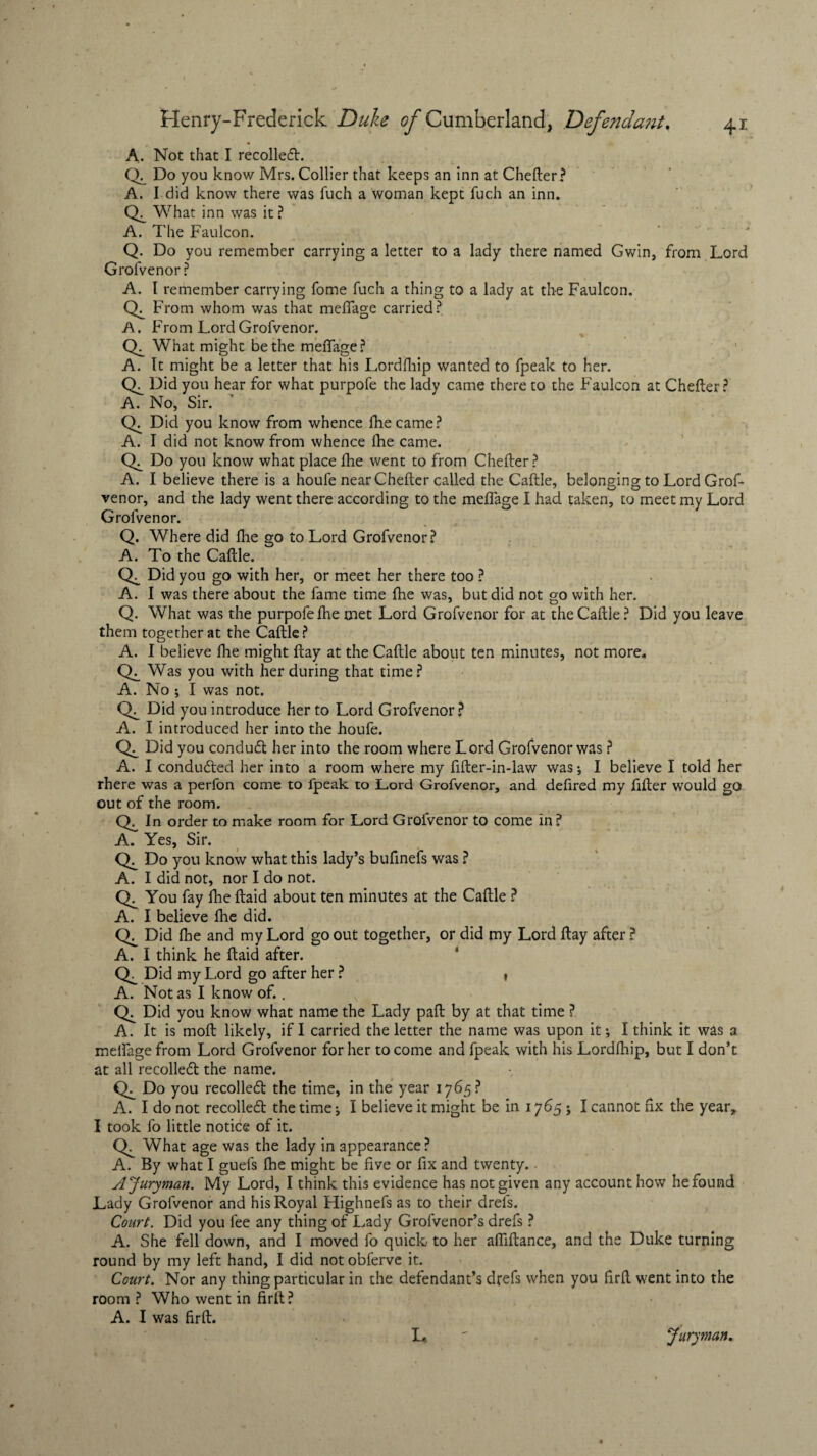 A. Not that I recoiled. CL Do you know Mrs. Collier that keeps an inn at Chefter? A. I did know there was fuch a woman kept fuch an inn. What inn was it ? A. The FauIcon. Q. Do you remember carrying a letter to a lady there named Gwin, from Lord Grofvenor? A. I remember carrying fome fuch a thing to a lady at the Faulcon. CX From whom was that meflage carried? A. From Lord Grofvenor. What might be the meflage? A. It might be a letter that his Lordfhip wanted to fpeak to her. CX_ Did you hear for what purpofe the lady came there to the Faulcon at Chefter? A. No, Sir. CX Did you know from whence lhecame? A. I did not know from whence Ihe came. CX Do you know what place fhe went to from Chefter ? A. I believe there is a houfe near Chefter called the Caftle, belonging to Lord Grof¬ venor, and the lady went there according to the meflage I had taken, to meet my Lord Grofvenor. Q. Where did fhe go to Lord Grofvenor? A. To the Caftle. QC Did you go with her, or meet her there too ? A. I was thereabout the fame time Ihe was, but did not go with her. Q. What was the purpofefhe met Lord Grofvenor for at the Caftle? Did you leave them together at the Caftle ? A. I believe fhe might flay at the Caftle about ten minutes, not more. CX Was you with her during that time? A. No ; I was not. CX_ Did you introduce her to Lord Grofvenor? A. I introduced her into the houfe. CX Did you condud her into the room where Lord Grofvenor was ? A. I conducted her into a room where my fifter-in-law was; I believe I told her rhere was a perfon come to fpeak to Lord Grofvenor, and defired my After would go out of the room. In order to make room for Lord Grofvenor to come in ? A. Yes, Sir. Do you know what this lady’s bufinefs was ? A. I did not, nor I do not. CX You fay fhe ftaid about ten minutes at the Caftle ? A. I believe Ihe did. CX Did fhe and my Lord go out together, or did my Lord flay after ? A. I think he ftaid after. CX Did my Lord go after her ? , A. Not as I know of.. CX Did you know what name the Lady paft by at that time ? A. It is moft likely, if I carried the letter the name was upon it; I think it was a meflage from Lord Grofvenor for her to come and fpeak with his Lordfhip, but I don’t at all recoiled the name. CX Do you recoiled the time, in the year 1765? A. I do not recoiled the time; I believe it might be in 1765 ; I cannot fix the year, I took fo little notice of it. CX What age was the lady in appearance? A. By what I guefs fhe might be five or fix and twenty. A Juryman. My Lord, I think this evidence has not given any account how he found Lady Grofvenor and his Royal Highnefs as to their drefs. Court. Did you fee any thing of Lady Grofvenor’s drefs ? A. She fell down, and I moved fo quick to her afliftance, and the Duke turning round by my left hand, I did not obferve it. Court. Nor any thing particular in the defendant’s drefs when you ftrft went into the room ? Who went in firft? A. I was firft. L ' Juryman.