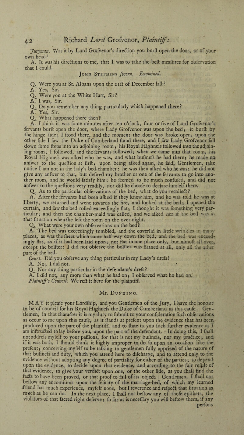 Juryman. Was it by Lord Grofvenor’s direction you burft open the door, or of your own head ? A. It was his directions to me, that I was to take the beft meafures for obfervation that I could. John Stephens fworn. Examined. Ck Were you at St. Albans upon the 21ft of December laft? A. Yes, Sir. Ck Were you at the White Hart, Sir? A. I was, Sir. Ck Do you remember any thing particularly which happened there ? A. Yes, Sir. Ck What happened there then? A. I think it was fome minutes after ten o’clock, four or five of Lord Grofvenor’s fervants burft open the door, where Lady Grofvenor was upon the bed; it burft by the hinge fide; I flood there, and the moment the door was broke open, upon the other fide I faw the Duke of Cumberland ftand there, and I faw Lady Grofvenor fall down fome fteps into an adjoining room ; his Royal Highnefs followed into the adjoin¬ ing room-, I followed, and the fervants followed; when we came into that room, his Royal Highnefs was afked who he was, and what bufinefs he had there; he made no anfwer to the queftion at firft; upon being afked again, he faid, Gentlemen, take notice I am not in the lady’s bed-chamber: he was then afked who he was; he did not give any anfwer to that, but defired my brother or one of the fervants to go into ano¬ ther room, and he would fatisfy him: he feemed to be much confufed, and did not anfwer to the queftions very readily, nor did he choofe to declare himfelf there. Ck As to the particular oblervations of the bed, what do you recoiled? A. After the fervants had been afked if they knew him, and he was told he was at liberty, we returned and went towards the fire, and looked at the bed; I opened the curtain, and faw the bed rolled exceedingly flat; I thought it was fomething very par¬ ticular; and then the chamber-maid was called, and we afked her if the bed was in that fituation whenfhe left the room on the over night. Ck, What were your own obfervations on the bed? A. The bed was exceedingly tumbled, and the coverlid in little wrinkles in many places, as was the ftieet which came half way down the bed, and the bed was exceed¬ ingly flat, as if it had been laid upon; not flat in one place only, but almoft all over, except the bolfter: I did not obferve the bolfter was flatned at all, only all the other part of the bed. Court. Did you obferve any thing particular in my Lady’s drefs? A. No; I did not. Ck Nor any thing particular in the defendant’s drefs? A. I did not, any more than what he had on; I obferved what he had on. Plaintiffs Council. We reft it here for the plaintiff. Mr. Dunning. MAY it pleafe your Lordfhip, and you Gentlemen of the Jury, I have the honour to be of council for his Royal Highnefs the Duke of Cumberland in this caufe. Gen¬ tlemen, in thatcharader it is my duty to fubmit to your confideration fuch obfervations as occur to me upon this caufe, as it Hands at prelent upon the evidence that has been produced upon the part of the plaintiff, and to ftate to you fuch further evidence as I am inftruded to lay before you, upon the part of the defendant. ' In doing this, I fhall not addrefs myfelf to your paffions, for that is not my bufinefs, nor my pradice; and if it was both, I fhould think it highly improper to do fo upon an occafion like the prelent; conceiving myfelf to be talking to gentlemen fully apprized of the nature of that bufinefs and duty, which you attend here to difcharge, and to attend only to the evidence without adopting any degree of partiality for either of the parties; to depend upon the evidence, to decide upon that evidence, and according to the fair refplt of that evidence, to give your verdid upon .one, or the other fide, as you fhall find the fads to have been proved, or that proof to fail of its objed. Gentlemen, I fhall not beftow any encomiums upon the felicity of the marriage-bed, of which my learned friend has much experience, myfelf none, but I reverence and refped that fituation as much as he can do. In the next place, I fhall not beftow any of thofe epithets, the violators of that facred right deferve; fo far as is neceffary you will beftow them, if any perfons
